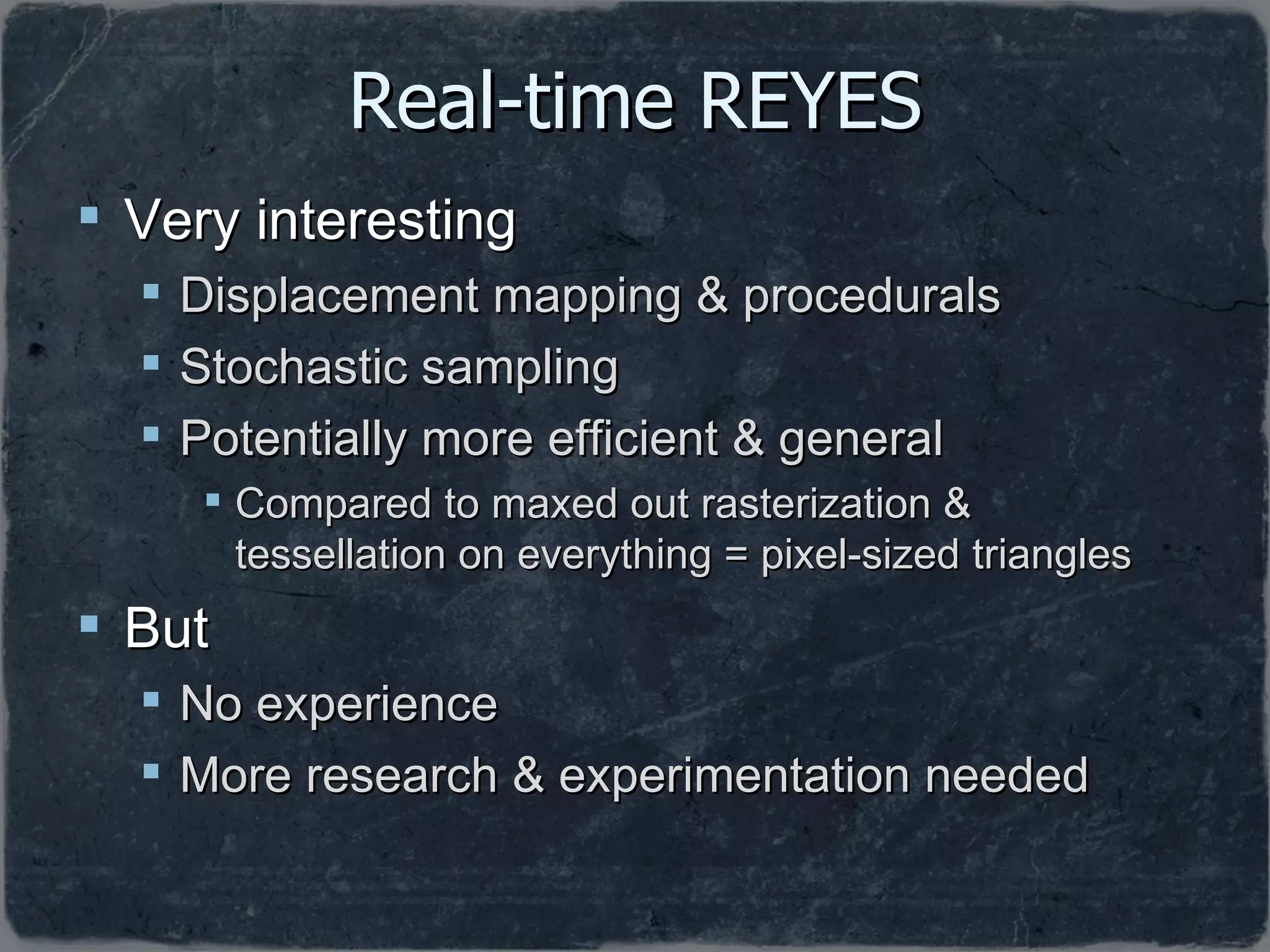 Real-time REYES Very interesting Displacement mapping & procedurals Stochastic sampling Potentially more efficient & general Compared to maxed out rasterization & tessellation on everything = pixel-sized triangles But No experience  More research & experimentation needed 