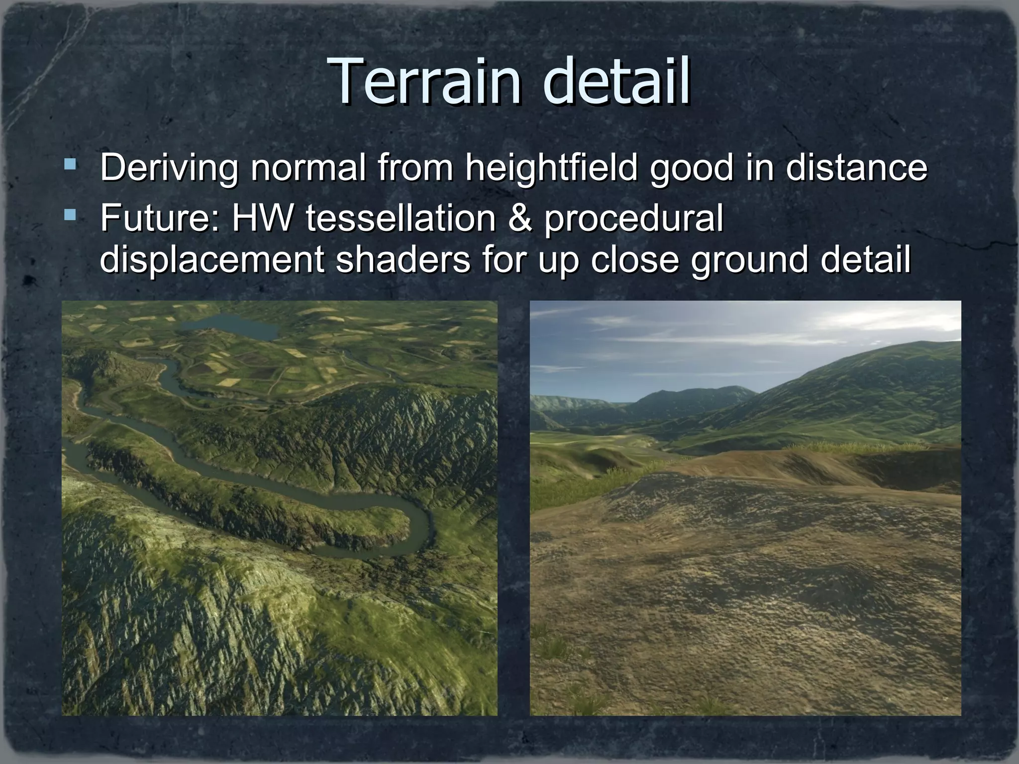 Terrain detail Deriving normal from heightfield good in distance Future: HW tessellation & procedural displacement shaders for up close ground detail 