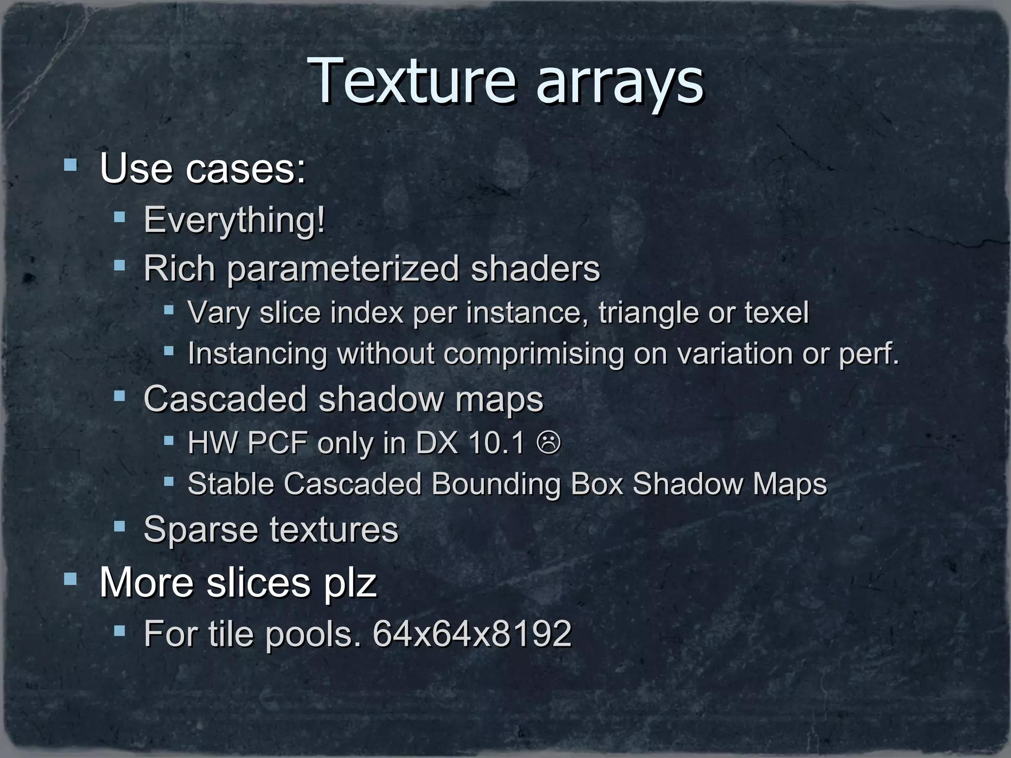 Texture arrays Use cases: Everything! Rich parameterized shaders Vary slice index per instance, triangle or texel  Instancing without comprimising on variation or perf. Cascaded shadow maps HW PCF only in DX 10.1   Stable Cascaded Bounding Box Shadow Maps Sparse textures More slices plz For tile pools. 64x64x8192 