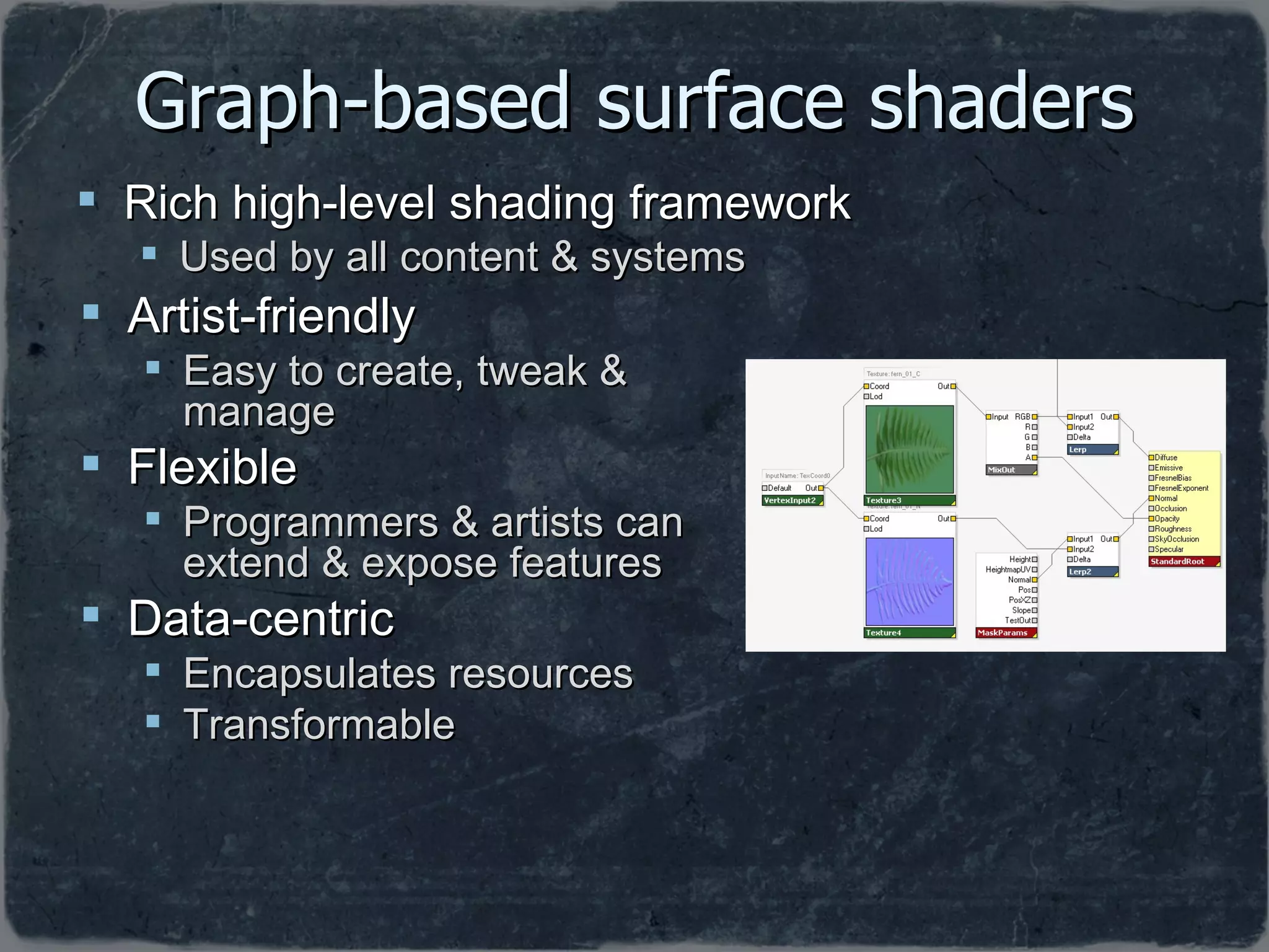 Graph-based surface shaders Artist-friendly Easy to create, tweak & manage Flexible Programmers & artists can extend & expose features Data-centric Encapsulates resources Transformable Rich high-level shading framework Used by all content & systems 