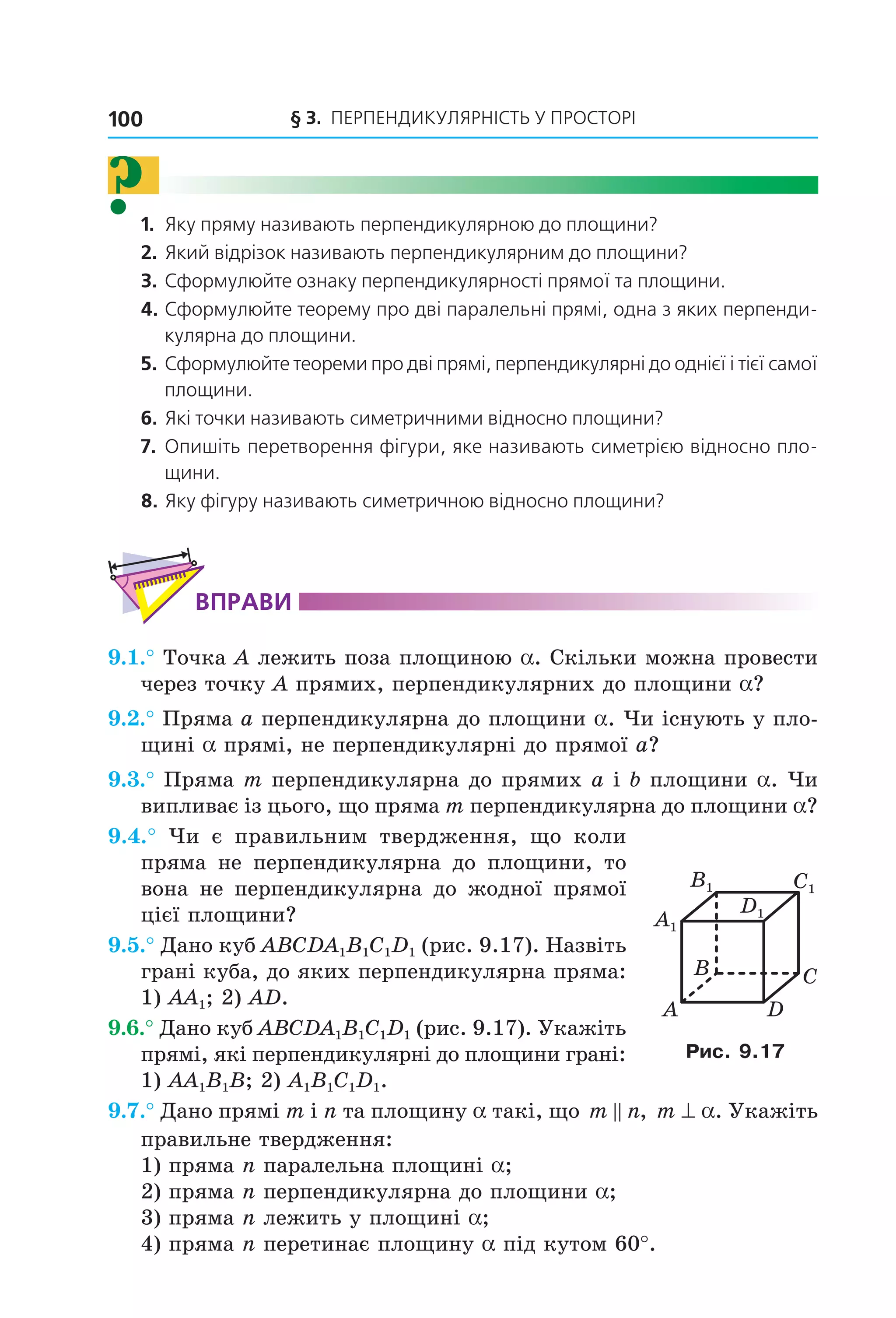 § 3. ПерПеНДиКУлЯрНіСть У ПрОСтОрі100
?1. Яку пряму називають перпендикулярною до площини?
2. Який відрізок називають перпендикулярним до площини?
3. Сформулюйте ознаку перпендикулярності прямої та площини.
4. Сформулюйте теорему про дві паралельні прямі, одна з яких перпенди-
кулярна до площини.
5. Сформулюйте теореми про дві прямі, перпендикулярні до однієї і тієї самої
площини.
6. Які точки називають симетричними відносно площини?
7. Опишіть перетворення фігури, яке називають симетрією відносно пло-
щини.
8. Яку фігуру називають симетричною відносно площини?
ВпраВи
9.1.° Точка A лежить поза площиною a. Скільки можна провести
через точку A прямих, перпендикулярних до площини a?
9.2.° Пряма a перпендикулярна до площини a. Чи існують у пло-
щині a прямі, не перпендикулярні до прямої a?
9.3.° Пряма m перпендикулярна до прямих a і b площини a. Чи
випливає із цього, що пряма m перпендикулярна до площини a?
9.4.° Чи є правильним твердження, що коли
пряма не перпендикулярна до площини, то
вона не перпендикулярна до жодної прямої
цієї площини?
9.5.° Дано куб ABCDA1B1C1D1 (рис. 9.17). Назвіть
грані куба, до яких перпендикулярна пряма:
1) AA1; 2) AD.
9.6.° Дано куб ABCDA1B1C1D1 (рис. 9.17). Укажіть
прямі, які перпендикулярні до площини грані:
1) AA1B1B; 2) A1B1C1D1.
9.7.° Дано прямі m і n та площину a такі, що m n, m ^ a. Укажіть
правильне твердження:
1) пряма n паралельна площині a;
2) пряма n перпендикулярна до площини a;
3) пряма n лежить у площині a;
4) пряма n перетинає площину a під кутом 60°.
C1
D1
A1
B1
B
A
C
D
Рис. 9.17
Право для безоплатного розміщення підручника в мережі Інтернет має
Міністерство освіти і науки України http://mon.gov.ua/ та Інститут модернізації змісту освіти https://imzo.gov.ua
 