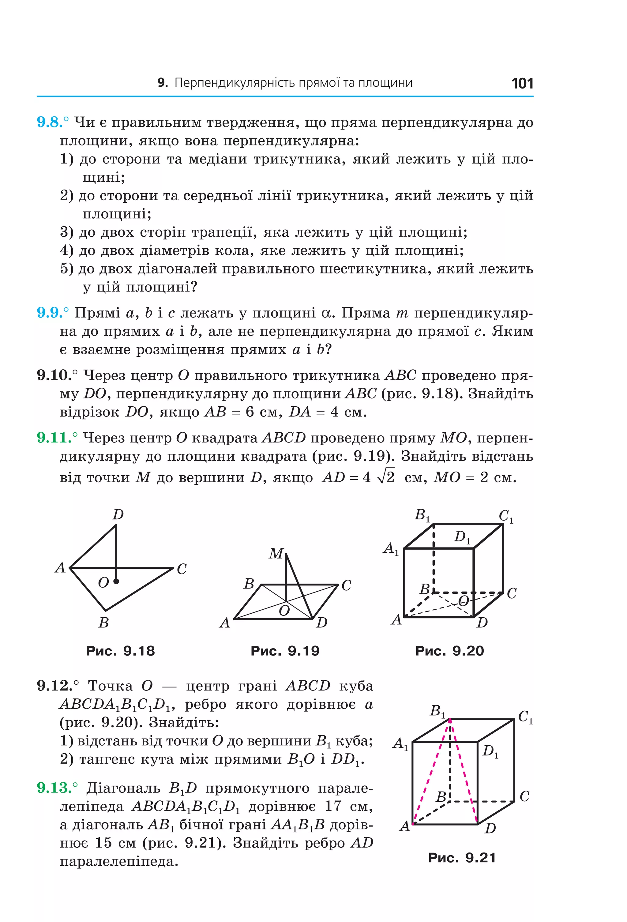 9. Перпендикулярність прямої та площини 101
9.8.° Чи є правильним твердження, що пряма перпендикулярна до
площини, якщо вона перпендикулярна:
1) до сторони та медіани трикутника, який лежить у цій пло-
щині;
2) до сторони та середньої лінії трикутника, який лежить у цій
площині;
3) до двох сторін трапеції, яка лежить у цій площині;
4) до двох діаметрів кола, яке лежить у цій площині;
5) до двох діагоналей правильного шестикутника, який лежить
у цій площині?
9.9.° Прямі a, b і c лежать у площині a. Пряма m перпендикуляр-
на до прямих a і b, але не перпендикулярна до прямої c. Яким
є взаємне розміщення прямих a і b?
9.10.° Через центр O правильного трикутника ABC проведено пря-
му DO, перпендикулярну до площини ABC (рис. 9.18). Знайдіть
відрізок DO, якщо AB = 6 см, DA = 4 см.
9.11.° Через центр O квадрата ABCD проведено пряму MO, перпен-
дикулярну до площини квадрата (рис. 9.19). Знайдіть відстань
від точки M до вершини D, якщо AD = 4 2 см, MO = 2 см.
B
A C
D
O C
D
B
A
M
O
C1
D1
A1
B1
B
A
C
D
O
Рис. 9.18 Рис. 9.19 Рис. 9.20
9.12.° Точка O — центр грані ABCD куба
ABCDA1B1C1D1, ребро якого дорівнює a
(рис. 9.20). Знайдіть:
1) відстань від точки O до вершини B1 куба;
2) тангенс кута між прямими B1O і DD1.
9.13.° Діагональ B1D прямокутного парале-
лепіпеда ABCDA1B1C1D1 дорівнює 17 см,
а діагональ AB1 бічної грані AA1B1B дорів-
нює 15 см (рис. 9.21). Знайдіть ребро AD
паралелепіпеда.
C1
D1
A1
B1
B
A
C
D
Рис. 9.21
Право для безоплатного розміщення підручника в мережі Інтернет має
Міністерство освіти і науки України http://mon.gov.ua/ та Інститут модернізації змісту освіти https://imzo.gov.ua
 