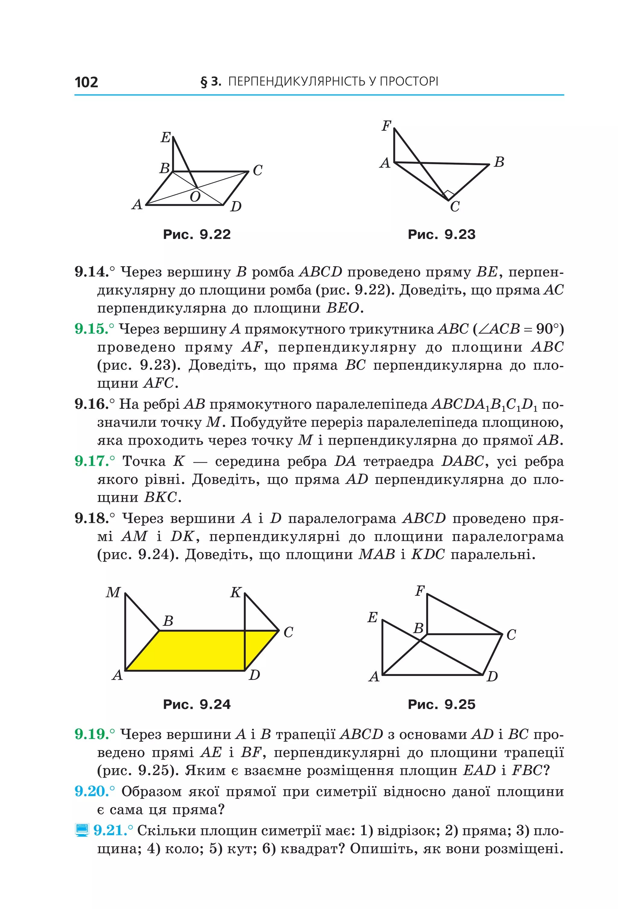 § 3. ПерПеНДиКУлЯрНіСть У ПрОСтОрі102
C
D
B
A
E
O
C
BA
F
Рис. 9.22 Рис. 9.23
9.14.° Через вершину B ромба ABCD проведено пряму BE, перпен-
дикулярну до площини ромба (рис. 9.22). Доведіть, що пряма AC
перпендикулярна до площини BEO.
9.15.° Через вершину A прямокутного трикутника ABC (∠ACB = 90°)
проведено пряму AF, перпендикулярну до площини ABC
(рис. 9.23). Доведіть, що пряма BC перпендикулярна до пло-
щини AFC.
9.16.° На ребрі AB прямокутного паралелепіпеда ABCDA1B1C1D1 по-
значили точку M. Побудуйте переріз паралелепіпеда площиною,
яка проходить через точку M і перпендикулярна до прямої AB.
9.17.° Точка K — середина ребра DA тетраедра DABC, усі ребра
якого рівні. Доведіть, що пряма AD перпендикулярна до пло-
щини BKC.
9.18.° Через вершини A і D паралелограма ABCD проведено пря-
мі AM і DK, перпендикулярні до площини паралелограма
(рис. 9.24). Доведіть, що площини MAB і KDC паралельні.
A
B
C
D
M K
C
D
B
A
E
F
Рис. 9.24 Рис. 9.25
9.19.° Через вершини A і B трапеції ABCD з основами AD і BC про-
ведено прямі AE і BF, перпендикулярні до площини трапеції
(рис. 9.25). Яким є взаємне розміщення площин EAD і FBC?
9.20.° Образом якої прямої при симетрії відносно даної площини
є сама ця пряма?
 9.21.° Скільки площин симетрії має: 1) відрізок; 2) пряма; 3) пло-
щина; 4) коло; 5) кут; 6) квадрат? Опишіть, як вони розміщені.
Право для безоплатного розміщення підручника в мережі Інтернет має
Міністерство освіти і науки України http://mon.gov.ua/ та Інститут модернізації змісту освіти https://imzo.gov.ua
 
