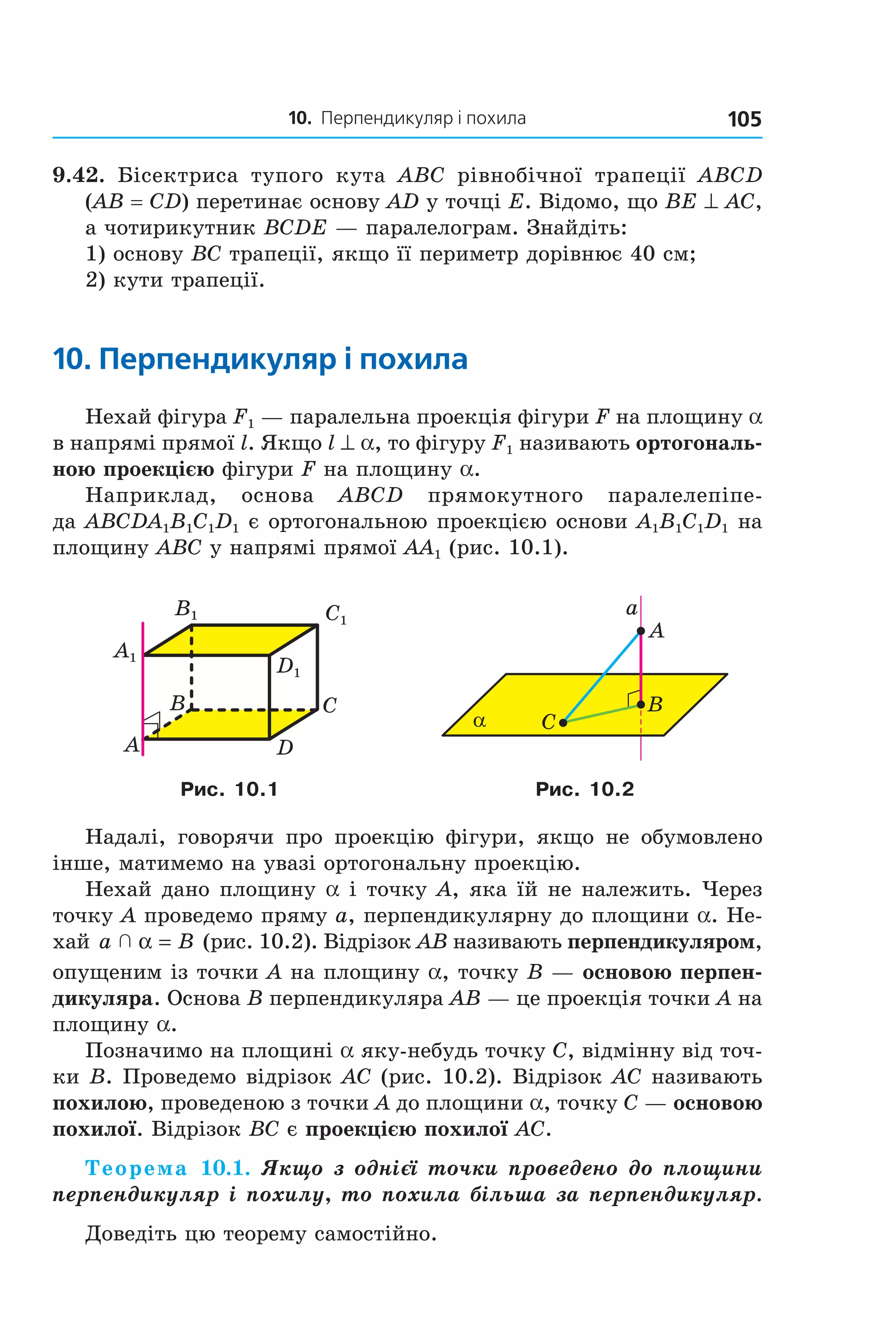 10. Перпендикуляр і похила 105
9.42. Бісектриса тупого кута ABC рівнобічної трапеції ABCD
(AB = CD) перетинає основу AD у точці E. Відомо, що BE ^ AC,
а чотирикутник BCDE — паралелограм. Знайдіть:
1) основу BC трапеції, якщо її периметр дорівнює 40 см;
2) кути трапеції.
10. перпендикуляр і похила
Нехай фігура F1 — паралельна проекція фігури F на площину a
в напрямі прямої l. Якщо l ^ a, то фігуру F1 називають ортогональ-
ною проекцією фігури F на площину a.
Наприклад, основа ABCD прямокутного паралелепіпе-
да ABCDA1B1C1D1 є ортогональною проекцією основи A1B1C1D1 на
площину ABC у напрямі прямої AA1 (рис. 10.1).
B
A
C
D
C1
D1
A1
B1
α
a
B
C
A
Рис. 10.1 Рис. 10.2
Надалі, говорячи про проекцію фігури, якщо не обумовлено
інше, матимемо на увазі ортогональну проекцію.
Нехай дано площину a і точку A, яка їй не належить. Через
точку A проведемо пряму a, перпендикулярну до площини a. Не-
хай a B  α = (рис. 10.2). Відрізок AB називають перпендикуляром,
опущеним із точки A на площину a, точку B — основою перпен-
дикуляра. Основа B перпендикуляра AB — це проекція точки A на
площину a.
Позначимо на площині a яку-небудь точку C, відмінну від точ-
ки B. Проведемо відрізок AC (рис. 10.2). Відрізок AC називають
похилою, проведеною з точки A до площини a, точку C — основою
похилої. Відрізок BC є проекцією похилої AC.
Теорема 10.1. Якщо з однієї точки проведено до площини
перпендикуляр і похилу, то похила більша за перпендикуляр.
Доведіть цю теорему самостійно.
Право для безоплатного розміщення підручника в мережі Інтернет має
Міністерство освіти і науки України http://mon.gov.ua/ та Інститут модернізації змісту освіти https://imzo.gov.ua
 