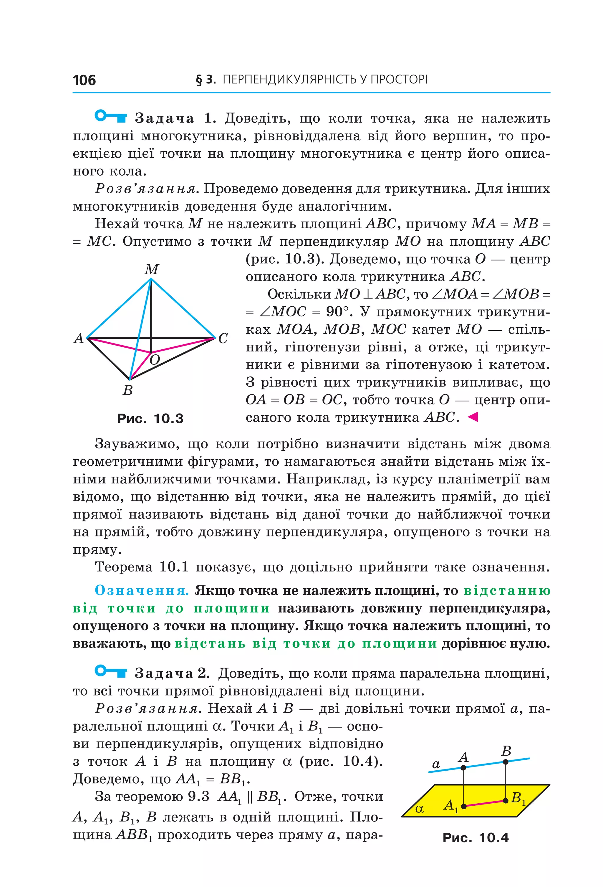 § 3. ПерПеНДиКУлЯрНіСть У ПрОСтОрі106
Задача 1. Доведіть, що коли точка, яка не належить
площині многокутника, рівновіддалена від його вершин, то про-
екцією цієї точки на площину многокутника є центр його описа-
ного кола.
Розв’язання. Проведемо доведення для трикутника. Для інших
многокутників доведення буде аналогічним.
Нехай точка M не належить площині ABC, причому MA = MB =
= MC. Опустимо з точки M перпендикуляр MO на площину ABC
(рис. 10.3). Доведемо, що точка O — центр
описаного кола трикутника ABC.
Оскільки MO ^ ABC, то ∠MOA = ∠MOB =
= ∠MOC = 90°. У прямокутних трикутни-
ках MOA, MOB, MOC катет MO — спіль-
ний, гіпотенузи рівні, а отже, ці трикут-
ники є рівними за гіпотенузою і катетом.
З рівності цих трикутників випливає, що
OA = OB = OC, тобто точка O — центр опи-
саного кола трикутника ABC. ◄
Зауважимо, що коли потрібно визначити відстань між двома
геометричними фігурами, то намагаються знайти відстань між їх-
німи найближчими точками. Наприклад, із курсу планіметрії вам
відомо, що відстанню від точки, яка не належить прямій, до цієї
прямої називають відстань від даної точки до найближчої точки
на прямій, тобто довжину перпендикуляра, опущеного з точки на
пряму.
Теорема 10.1 показує, що доцільно прийняти таке означення.
Означення. Якщо точка не належить площині, то відстанню
від точки до площини називають довжину перпендикуляра,
опущеного з точки на площину. Якщо точка належить площині, то
вважають, що відстань від точки до площини дорівнює нулю.
Задача 2. Доведіть, що коли пряма паралельна площині,
то всі точки прямої рівновіддалені від площини.
Розв’язання. Нехай A і B — дві довільні точки прямої a, па-
ралельної площині a. Точки A1 і B1 — осно-
ви перпендикулярів, опущених відповідно
з точок A і B на площину a (рис. 10.4).
Доведемо, що AA1 = BB1.
За теоремою 9.3 AA BB1 1. Отже, точки
A, A1, B1, B лежать в одній площині. Пло-
щина ABB1 проходить через пряму a, пара-
A C
B
M
O
Рис. 10.3
α
a
BA
B1A1
Рис. 10.4
Право для безоплатного розміщення підручника в мережі Інтернет має
Міністерство освіти і науки України http://mon.gov.ua/ та Інститут модернізації змісту освіти https://imzo.gov.ua
 