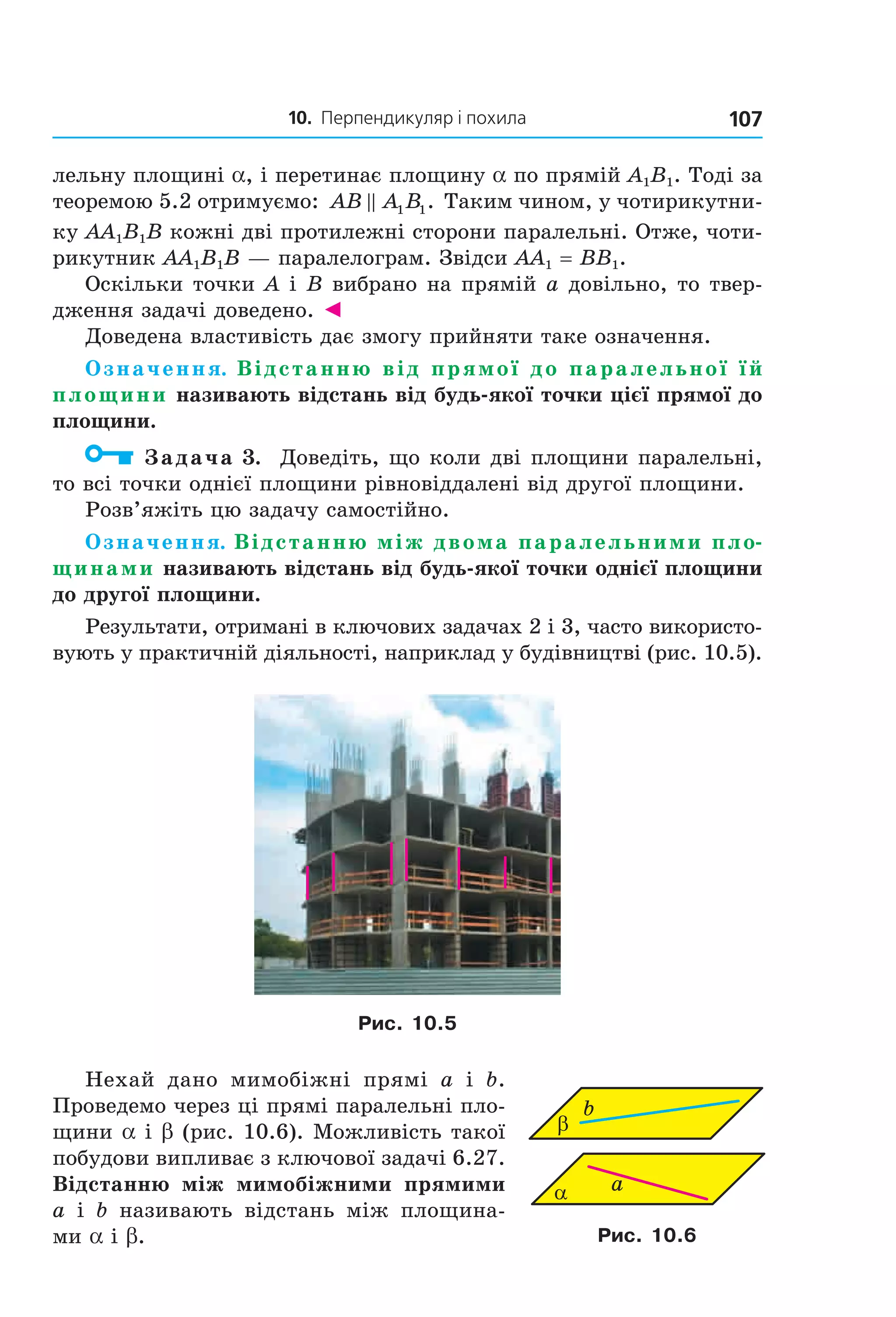10. Перпендикуляр і похила 107
лельну площині a, і перетинає площину a по прямій A1B1. Тоді за
теоремою 5.2 отримуємо: AB A B1 1. Таким чином, у чотирикутни-
ку AA1B1B кожні дві протилежні сторони паралельні. Отже, чоти-
рикутник AA1B1B — паралелограм. Звідси AA1 = BB1.
Оскільки точки A і B вибрано на прямій a довільно, то твер-
дження задачі доведено. ◄
Доведена властивість дає змогу прийняти таке означення.
Означення. Відстанню від прямої до паралельної їй
площини називають відстань від будь-якої точки цієї прямої до
площини.
Задача 3. Доведіть, що коли дві площини паралельні,
то всі точки однієї площини рівновіддалені від другої площини.
Розв’яжіть цю задачу самостійно.
Означення. Відстанню між двома паралельними пло-
щинами називають відстань від будь-якої точки однієї площини
до другої площини.
Результати, отримані в ключових задачах 2 і 3, часто використо-
вують у практичній діяльності, наприклад у будівництві (рис. 10.5).
Рис. 10.5
Нехай дано мимобіжні прямі a і b.
Проведемо через ці прямі паралельні пло-
щини a і b (рис. 10.6). Можливість такої
побудови випливає з ключової задачі 6.27.
Відстанню між мимобіжними прямими
a і b називають відстань між площина-
ми a і b.
α
b
a
β
Рис. 10.6
Право для безоплатного розміщення підручника в мережі Інтернет має
Міністерство освіти і науки України http://mon.gov.ua/ та Інститут модернізації змісту освіти https://imzo.gov.ua
 