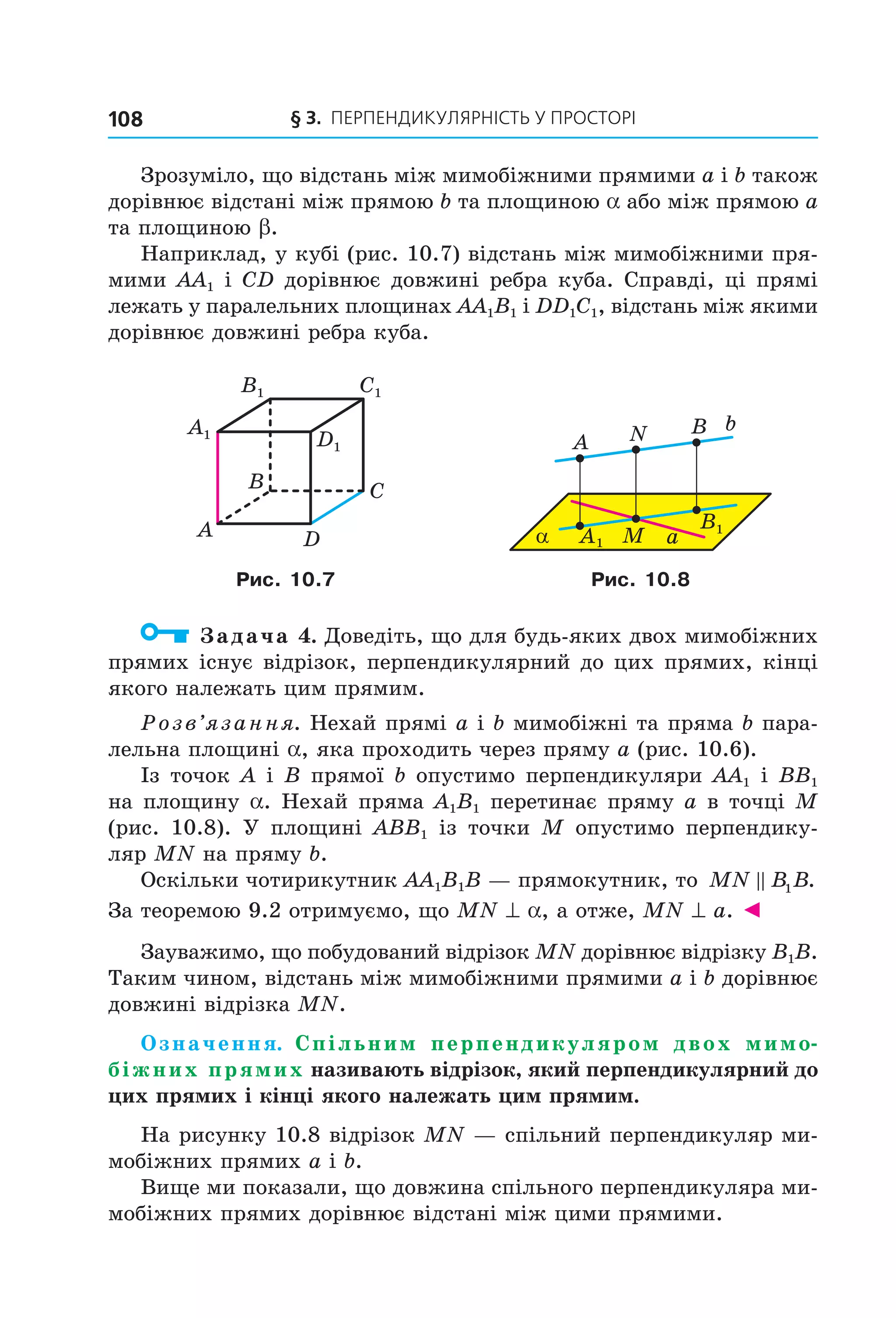 § 3. ПерПеНДиКУлЯрНіСть У ПрОСтОрі108
Зрозуміло, що відстань між мимобіжними прямими a і b також
дорівнює відстані між прямою b та площиною a або між прямою a
та площиною b.
Наприклад, у кубі (рис. 10.7) відстань між мимобіжними пря-
мими AA1 і CD дорівнює довжині ребра куба. Справді, ці прямі
лежать у паралельних площинах AA1B1 і DD1C1, відстань між якими
дорівнює довжині ребра куба.
B
A
C
D
C1
D1
A1
B1
α
b
a
NA
A M
B
B1
1
Рис. 10.7 Рис. 10.8
Задача 4. Доведіть, що для будь-яких двох мимобіжних
прямих існує відрізок, перпендикулярний до цих прямих, кінці
якого належать цим прямим.
Розв’язання. Нехай прямі a і b мимобіжні та пряма b пара-
лельна площині a, яка проходить через пряму a (рис. 10.6).
Із точок A і B прямої b опустимо перпендикуляри AA1 і BB1
на площину a. Нехай пряма A1B1 перетинає пряму a в точці M
(рис. 10.8). У площині ABB1 із точки M опустимо перпендику-
ляр MN на пряму b.
Оскільки чотирикутник AA1B1B — прямокутник, то MN B B1 .
За теоремою 9.2 отримуємо, що MN ^ a, а отже, MN ^ a. ◄
Зауважимо, що побудований відрізок MN дорівнює відрізку B1B.
Таким чином, відстань між мимобіжними прямими a і b дорівнює
довжині відрізка MN.
Означення. Спільним перпендикуляром двох мимо-
біжних прямих називають відрізок, який перпендикулярний до
цих прямих і кінці якого належать цим прямим.
На рисунку 10.8 відрізок MN — спільний перпендикуляр ми-
мобіжних прямих a і b.
Вище ми показали, що довжина спільного перпендикуляра ми-
мобіжних прямих дорівнює відстані між цими прямими.
Право для безоплатного розміщення підручника в мережі Інтернет має
Міністерство освіти і науки України http://mon.gov.ua/ та Інститут модернізації змісту освіти https://imzo.gov.ua
 