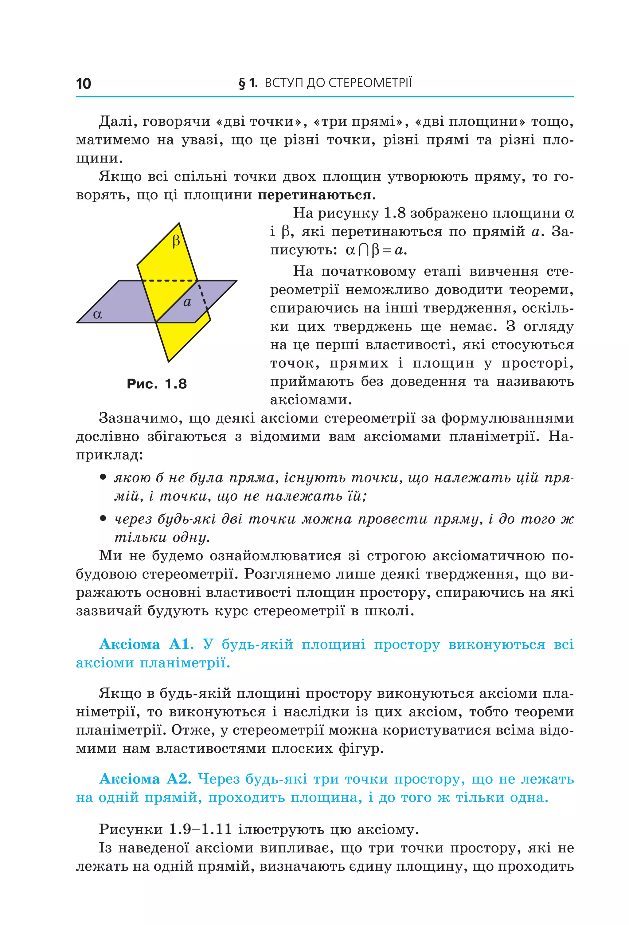 § 1. ВСтУП ДО СтереОМетрії10
Далі, говорячи «дві точки», «три прямі», «дві площини» тощо,
матимемо на увазі, що це різні точки, різні прямі та різні пло-
щини.
Якщо всі спільні точки двох площин утворюють пряму, то го-
ворять, що ці площини перетинаються.
На рисунку 1.8 зображено площини a
і b, які перетинаються по прямій a. За-
писують: α β∩ = a.
На початковому етапі вивчення сте-
реометрії неможливо доводити теореми,
спираючись на інші твердження, оскіль-
ки цих тверджень ще немає. З огляду
на це перші властивості, які стосуються
точок, прямих і площин у просторі,
приймають без доведення та називають
аксіомами.
Зазначимо, що деякі аксіоми стереометрії за формулюваннями
дослівно збігаються з відомими вам аксіомами планіметрії. На-
приклад:
y якою б не була пряма, існують точки, що належать цій пря-
мій, і точки, що не належать їй;
y через будь-які дві точки можна провести пряму, і до того ж
тільки одну.
Ми не будемо ознайомлюватися зі строгою аксіоматичною по-
будовою стереометрії. Розглянемо лише деякі твердження, що ви-
ражають основні властивості площин простору, спираючись на які
зазвичай будують курс стереометрії в школі.
Аксіома А1. У будь-якій площині простору виконуються всі
аксіоми планіметрії.
Якщо в будь-якій площині простору виконуються аксіоми пла-
німетрії, то виконуються і наслідки із цих аксіом, тобто теореми
планіметрії. Отже, у стереометрії можна користуватися всіма відо-
мими нам властивостями плоских фігур.
Аксіома А2. Через будь-які три точки простору, що не лежать
на одній прямій, проходить площина, і до того ж тільки одна.
Рисунки 1.9–1.11 ілюструють цю аксіому.
Із наведеної аксіоми випливає, що три точки простору, які не
лежать на одній прямій, визначають єдину площину, що проходить
α
β
a
Рис. 1.8
Право для безоплатного розміщення підручника в мережі Інтернет має
Міністерство освіти і науки України http://mon.gov.ua/ та Інститут модернізації змісту освіти https://imzo.gov.ua
 