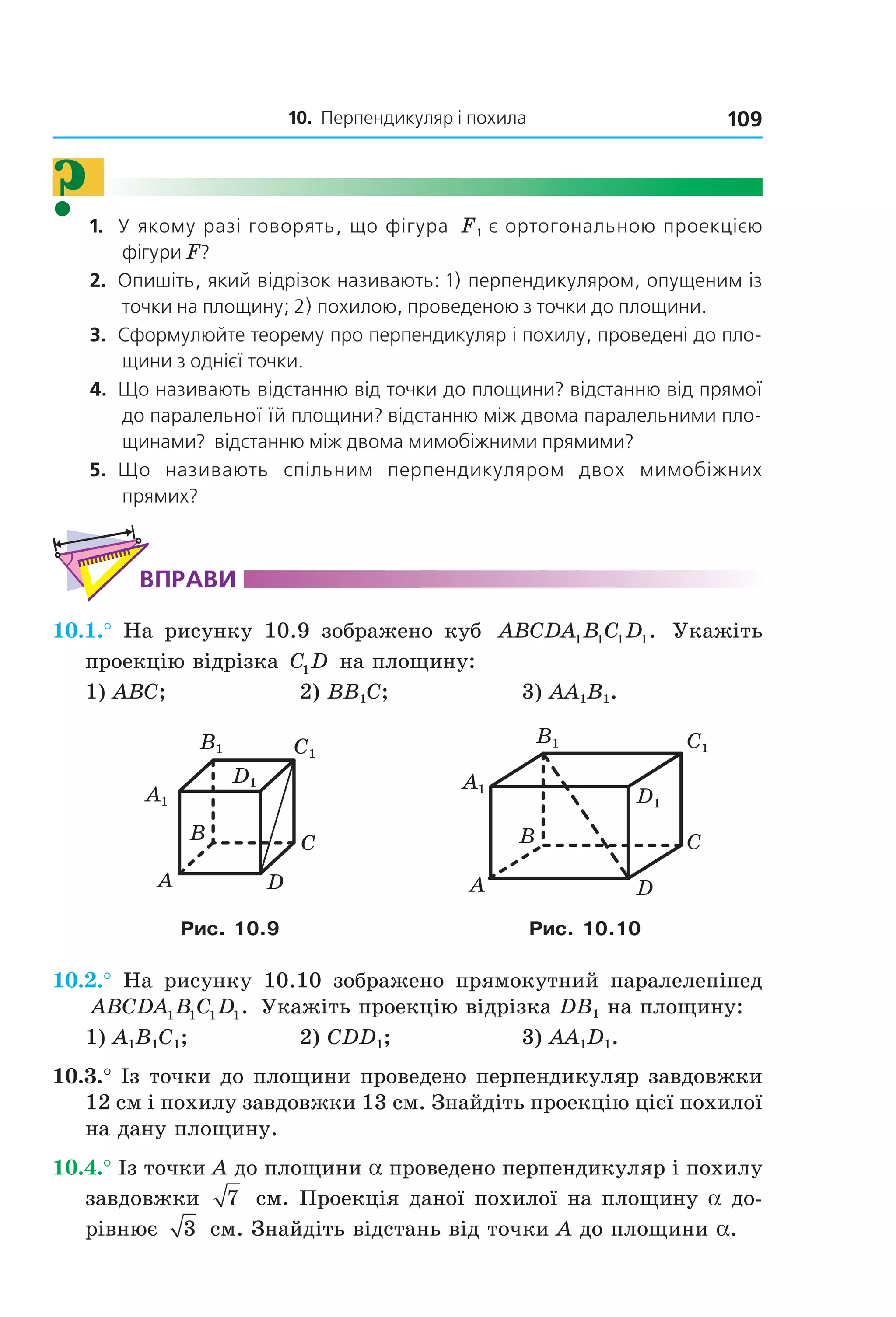10. Перпендикуляр і похила 109
?1. У якому разі говорять, що фігура F1 є ортогональною проекцією
фігури F?
2. Опишіть, який відрізок називають: 1) перпендикуляром, опущеним із
точки на площину; 2) похилою, проведеною з точки до площини.
3. Сформулюйте теорему про перпендикуляр і похилу, проведені до пло-
щини з однієї точки.
4. Що називають відстанню від точки до площини? відстанню від прямої
до паралельної їй площини? відстанню між двома паралельними пло-
щинами? відстанню між двома мимобіжними прямими?
5. Що називають спільним перпендикуляром двох мимобіжних
прямих?
ВпраВи
10.1.° На рисунку 10.9 зображено куб ABCDA B C D1 1 1 1. Укажіть
проекцію відрізка C D1 на площину:
1) ABC; 2) BB1C; 3) AA1B1.
B
A D
C
C1
D1
A1
B1 C1
D1
A1
B1
B
A
C
D
Рис. 10.9 Рис. 10.10
10.2.° На рисунку 10.10 зображено прямокутний паралелепіпед
ABCDA B C D1 1 1 1. Укажіть проекцію відрізка DB1 на площину:
1) A1B1C1; 2) CDD1; 3) AA1D1.
10.3.° Із точки до площини проведено перпендикуляр завдовжки
12 см і похилу завдовжки 13 см. Знайдіть проекцію цієї похилої
на дану площину.
10.4.° Із точки A до площини a проведено перпендикуляр і похилу
завдовжки 7 см. Проекція даної похилої на площину a до-
рівнює 3 см. Знайдіть відстань від точки A до площини a.
Право для безоплатного розміщення підручника в мережі Інтернет має
Міністерство освіти і науки України http://mon.gov.ua/ та Інститут модернізації змісту освіти https://imzo.gov.ua
 