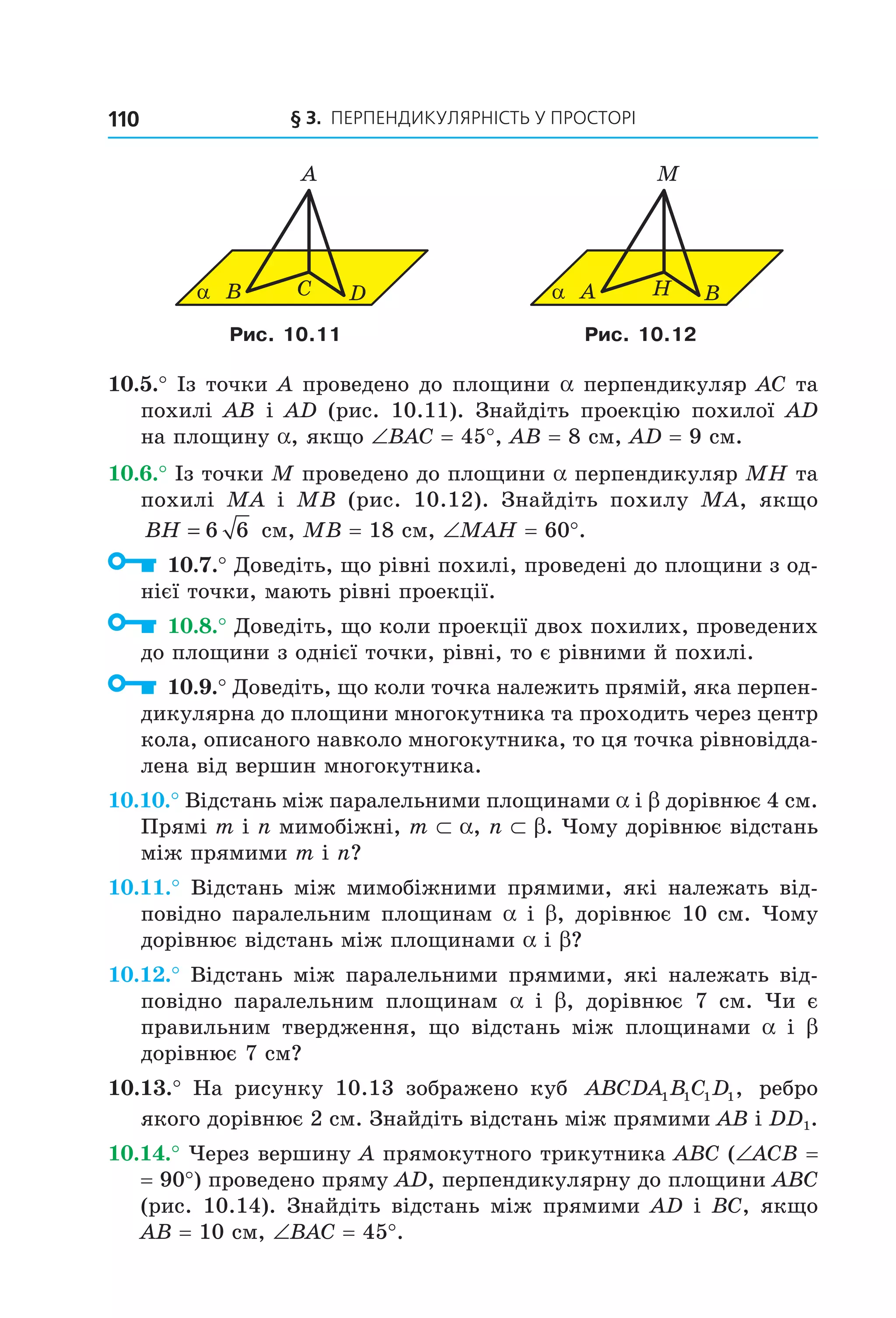 § 3. ПерПеНДиКУлЯрНіСть У ПрОСтОрі110
α B C
A
D α A H
M
B
Рис. 10.11 Рис. 10.12
10.5.° Із точки A проведено до площини a перпендикуляр AC та
похилі AB і AD (рис. 10.11). Знайдіть проекцію похилої AD
на площину a, якщо ∠BAC = 45°, AB = 8 см, AD = 9 см.
10.6.° Із точки M проведено до площини a перпендикуляр MH та
похилі MA і MB (рис. 10.12). Знайдіть похилу MA, якщо
BH = 6 6 см, MB = 18 см, ∠MAH = 60°.
10.7.° Доведіть, що рівні похилі, проведені до площини з од-
нієї точки, мають рівні проекції.
10.8.° Доведіть, що коли проекції двох похилих, проведених
до площини з однієї точки, рівні, то є рівними й похилі.
10.9.° Доведіть, що коли точка належить прямій, яка перпен-
дикулярна до площини многокутника та проходить через центр
кола, описаного навколо многокутника, то ця точка рівновідда-
лена від вершин многокутника.
10.10.° Відстань між паралельними площинами a і b дорівнює 4 см.
Прямі m і n мимобіжні, m ⊂ a, n ⊂ b. Чому дорівнює відстань
між прямими m і n?
10.11.° Відстань між мимобіжними прямими, які належать від-
повідно паралельним площинам a і b, дорівнює 10 см. Чому
дорівнює відстань між площинами a і b?
10.12.° Відстань між паралельними прямими, які належать від-
повідно паралельним площинам a і b, дорівнює 7 см. Чи є
правильним твердження, що відстань між площинами a і b
дорівнює 7 см?
10.13.° На рисунку 10.13 зображено куб ABCDA B C D1 1 1 1, ребро
якого дорівнює 2 см. Знайдіть відстань між прямими AB і DD1.
10.14.° Через вершину A прямокутного трикутника ABC (∠ACB =
= 90°) проведено пряму AD, перпендикулярну до площини ABC
(рис. 10.14). Знайдіть відстань між прямими AD і BC, якщо
AB = 10 см, ∠BAC = 45°.
Право для безоплатного розміщення підручника в мережі Інтернет має
Міністерство освіти і науки України http://mon.gov.ua/ та Інститут модернізації змісту освіти https://imzo.gov.ua
 