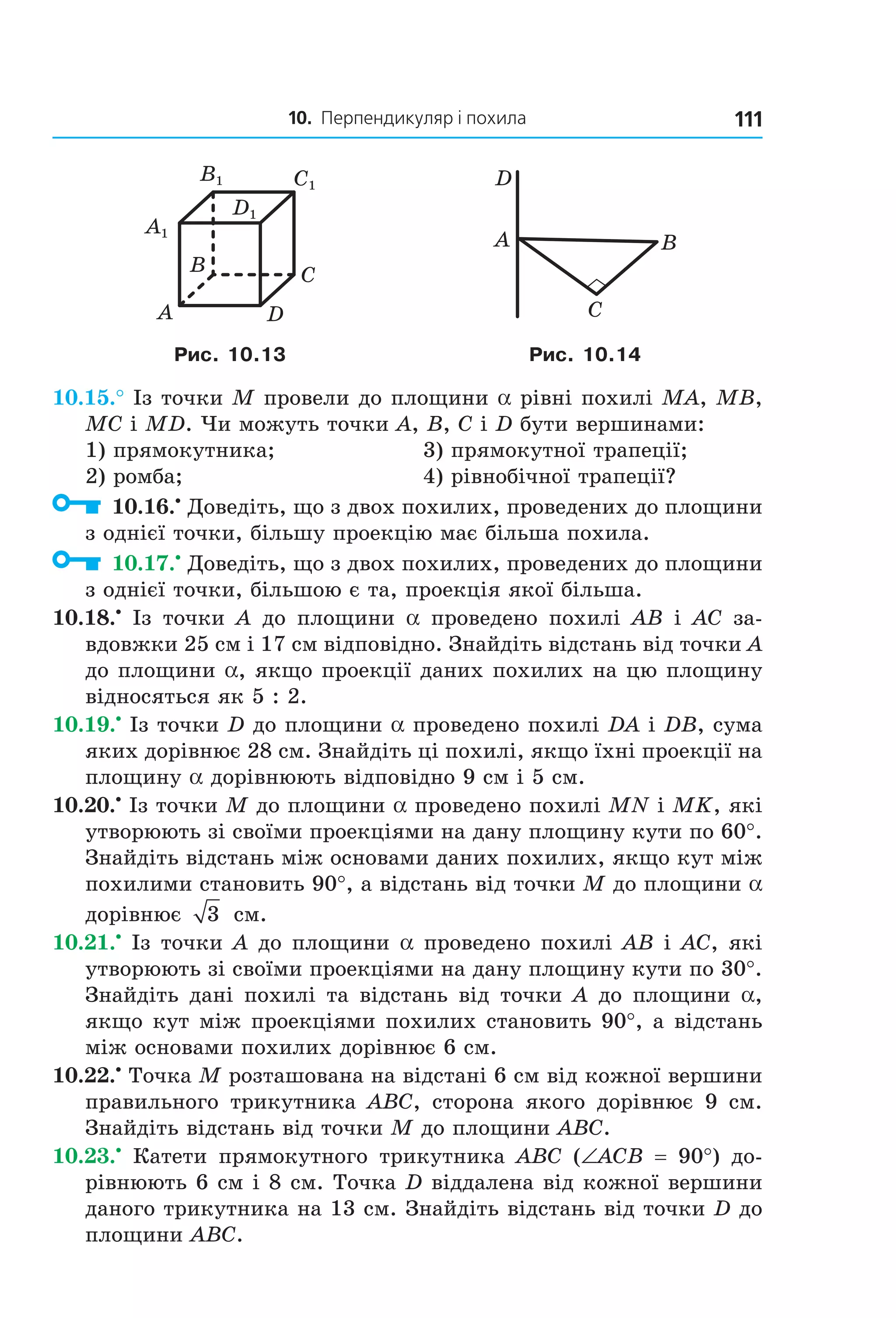 10. Перпендикуляр і похила 111
B
A D
C
C1
D1
A1
B1
C
BA
D
Рис. 10.13 Рис. 10.14
10.15.° Із точки M провели до площини a рівні похилі MA, MB,
MC і MD. Чи можуть точки A, B, C і D бути вершинами:
1) прямокутника; 3) прямокутної трапеції;
2) ромба; 4) рівнобічної трапеції?
10.16.•
Доведіть, що з двох похилих, проведених до площини
з однієї точки, більшу проекцію має більша похила.
10.17.•
Доведіть, що з двох похилих, проведених до площини
з однієї точки, більшою є та, проекція якої більша.
10.18.•
Із точки A до площини a проведено похилі AB і AC за-
вдовжки 25 см і 17 см відповідно. Знайдіть відстань від точки A
до площини a, якщо проекції даних похилих на цю площину
відносяться як 5 : 2.
10.19.•
Із точки D до площини a проведено похилі DA і DB, сума
яких дорівнює 28 см. Знайдіть ці похилі, якщо їхні проекції на
площину a дорівнюють відповідно 9 см і 5 см.
10.20.•
Із точки M до площини a проведено похилі MN і MK, які
утворюють зі своїми проекціями на дану площину кути по 60°.
Знайдіть відстань між основами даних похилих, якщо кут між
похилими становить 90°, а відстань від точки M до площини a
дорівнює 3 см.
10.21.•
Із точки A до площини a проведено похилі AB і AC, які
утворюють зі своїми проекціями на дану площину кути по 30°.
Знайдіть дані похилі та відстань від точки A до площини a,
якщо кут між проекціями похилих становить 90°, а відстань
між основами похилих дорівнює 6 см.
10.22.•
Точка M розташована на відстані 6 см від кожної вершини
правильного трикутника ABC, сторона якого дорівнює 9 см.
Знайдіть відстань від точки M до площини ABC.
10.23.•
Катети прямокутного трикутника ABC (∠ACB = 90°) до-
рівнюють 6 см і 8 см. Точка D віддалена від кожної вершини
даного трикутника на 13 см. Знайдіть відстань від точки D до
площини ABC.
Право для безоплатного розміщення підручника в мережі Інтернет має
Міністерство освіти і науки України http://mon.gov.ua/ та Інститут модернізації змісту освіти https://imzo.gov.ua
 