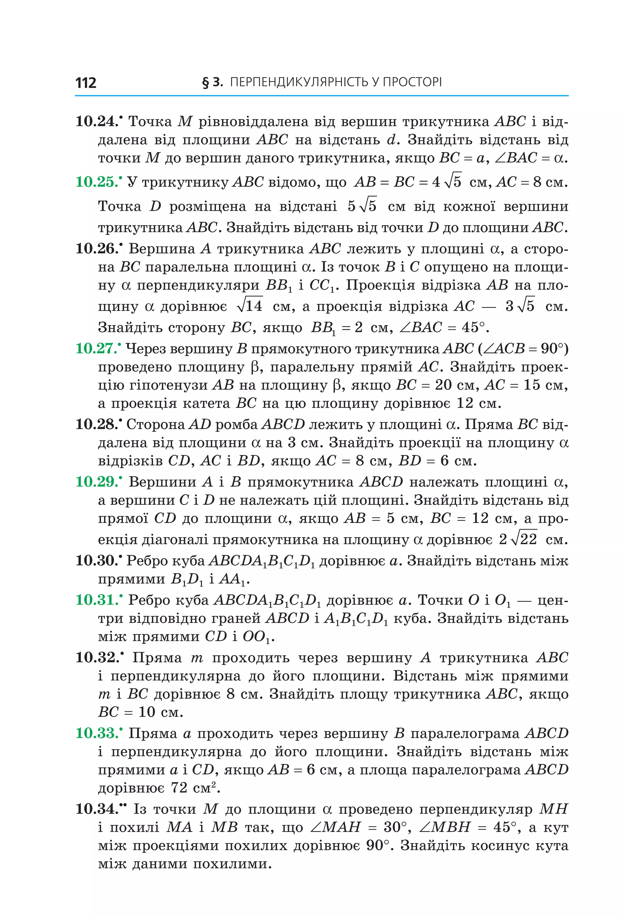 § 3. ПерПеНДиКУлЯрНіСть У ПрОСтОрі112
10.24.•
Точка M рівновіддалена від вершин трикутника ABC і від-
далена від площини ABC на відстань d. Знайдіть відстань від
точки M до вершин даного трикутника, якщо BC = a, ∠BAC = a.
10.25.•
У трикутнику ABC відомо, що AB BC= = 4 5 см, AC = 8 см.
Точка D розміщена на відстані 5 5 см від кожної вершини
трикутника ABC. Знайдіть відстань від точки D до площини ABC.
10.26.•
Вершина A трикутника ABC лежить у площині a, а сторо-
на BC паралельна площині a. Із точок B і C опущено на площи-
ну a перпендикуляри BB1 і CC1. Проекція відрізка AB на пло-
щину a дорівнює 14 см, а проекція відрізка AC — 3 5 см.
Знайдіть сторону BC, якщо BB1 2= см, ∠BAC = 45°.
10.27.•
Через вершину B прямокутного трикутника ABC (∠ACB = 90°)
проведено площину b, паралельну прямій AC. Знайдіть проек-
цію гіпотенузи AB на площину b, якщо BC = 20 см, AC = 15 см,
а проекція катета BC на цю площину дорівнює 12 см.
10.28.•
Сторона AD ромба ABCD лежить у площині a. Пряма BC від-
далена від площини a на 3 см. Знайдіть проекції на площину a
відрізків CD, AC і BD, якщо AC = 8 см, BD = 6 см.
10.29.•
Вершини A і B прямокутника ABCD належать площині a,
а вершини C і D не належать цій площині. Знайдіть відстань від
прямої CD до площини a, якщо AB = 5 см, BC = 12 см, а про-
екція діагоналі прямокутника на площину a дорівнює 2 22 см.
10.30.•
Ребро куба ABCDA1B1C1D1 дорівнює a. Знайдіть відстань між
прямими B1D1 і AA1.
10.31.•
Ребро куба ABCDA1B1C1D1 дорівнює a. Точки O і O1 — цен-
три відповідно граней ABCD і A1B1C1D1 куба. Знайдіть відстань
між прямими CD і OO1.
10.32.•
Пряма m проходить через вершину A трикутника ABC
і перпендикулярна до його площини. Відстань між прямими
m і BС дорівнює 8 см. Знайдіть площу трикутника ABC, якщо
BC = 10 см.
10.33.•
Пряма a проходить через вершину B паралелограма ABCD
і перпендикулярна до його площини. Знайдіть відстань між
прямими a і CD, якщо AB = 6 см, а площа паралелограма ABCD
дорівнює 72 см2
.
10.34.••
Із точки M до площини a проведено перпендикуляр MH
і похилі MA і MB так, що ∠MAH = 30°, ∠MBH = 45°, а кут
між проекціями похилих дорівнює 90°. Знайдіть косинус кута
між даними похилими.
Право для безоплатного розміщення підручника в мережі Інтернет має
Міністерство освіти і науки України http://mon.gov.ua/ та Інститут модернізації змісту освіти https://imzo.gov.ua
 