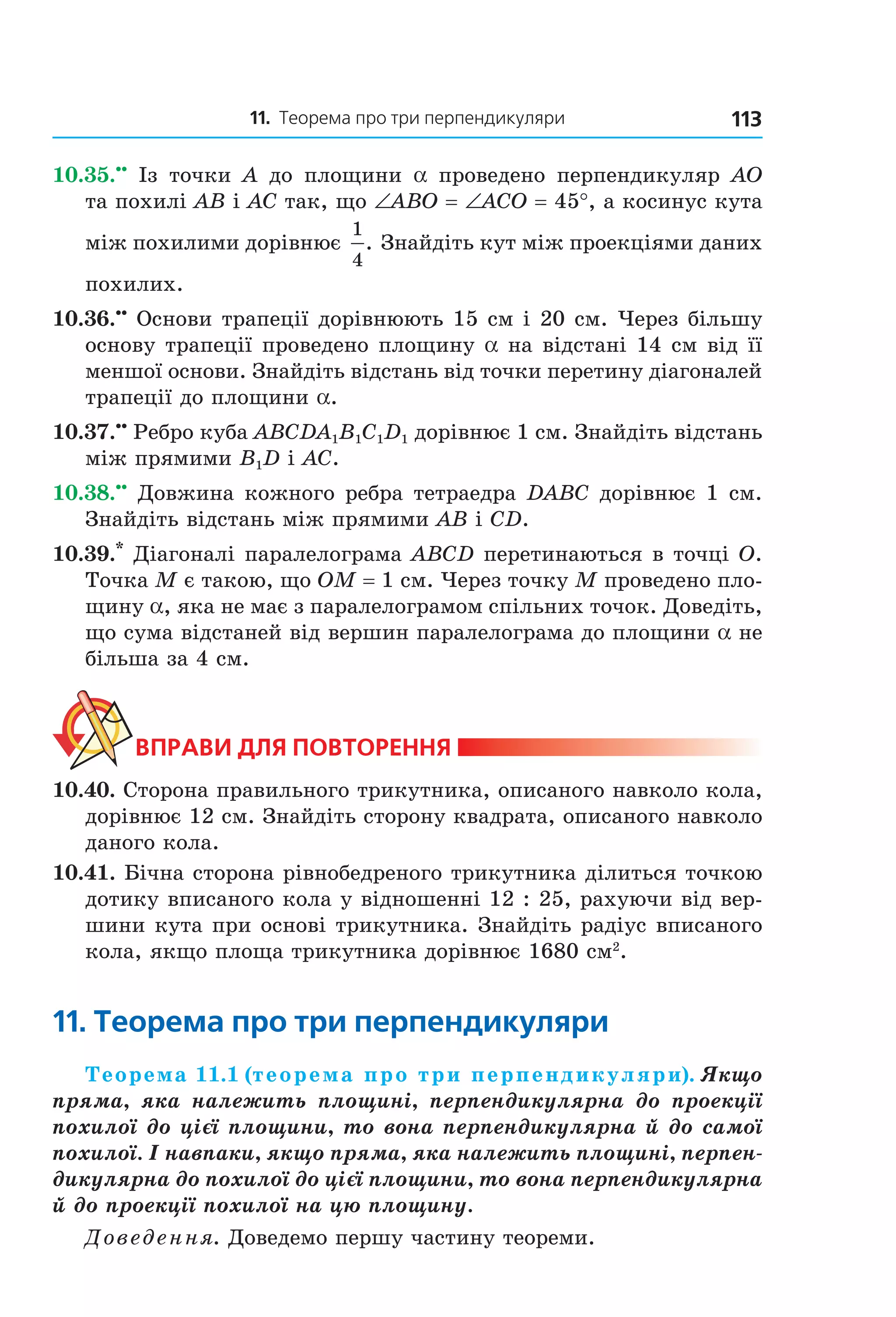 11. теорема про три перпендикуляри 113
10.35.••
Із точки A до площини a проведено перпендикуляр AO
та похилі AВ і АС так, що ∠ABO = ∠ACO = 45°, а косинус кута
між похилими дорівнює
1
4
. Знайдіть кут між проекціями даних
похилих.
10.36.••
Основи трапеції дорівнюють 15 см і 20 см. Через більшу
основу трапеції проведено площину a на відстані 14 см від її
меншої основи. Знайдіть відстань від точки перетину діагоналей
трапеції до площини a.
10.37.••
Ребро куба ABCDA1B1C1D1 дорівнює 1 см. Знайдіть відстань
між прямими B1D і AC.
10.38.••
Довжина кожного ребра тетраедра DABC дорівнює 1 см.
Знайдіть відстань між прямими AB і CD.
10.39.*
Діагоналі паралелограма ABCD перетинаються в точці О.
Точка М є такою, що ОМ = 1 см. Через точку М проведено пло-
щину a, яка не має з паралелограмом спільних точок. Доведіть,
що сума відстаней від вершин паралелограма до площини a не
більша за 4 см.
ВпраВи дЛя поВторення
10.40. Сторона правильного трикутника, описаного навколо кола,
дорівнює 12 см. Знайдіть сторону квадрата, описаного навколо
даного кола.
10.41. Бічна сторона рівнобедреного трикутника ділиться точкою
дотику вписаного кола у відношенні 12 : 25, рахуючи від вер-
шини кута при основі трикутника. Знайдіть радіус вписаного
кола, якщо площа трикутника дорівнює 1680 см2
.
11. теорема про три перпендикуляри
Теорема 11.1 (теорема про три перпендикуляри). Якщо
пряма, яка належить площині, перпендикулярна до проекції
похилої до цієї площини, то вона перпендикулярна й до самої
похилої. І навпаки, якщо пряма, яка належить площині, перпен-
дикулярна до похилої до цієї площини, то вона перпендикулярна
й до проекції похилої на цю площину.
Доведення. Доведемо першу частину теореми.
Право для безоплатного розміщення підручника в мережі Інтернет має
Міністерство освіти і науки України http://mon.gov.ua/ та Інститут модернізації змісту освіти https://imzo.gov.ua
 