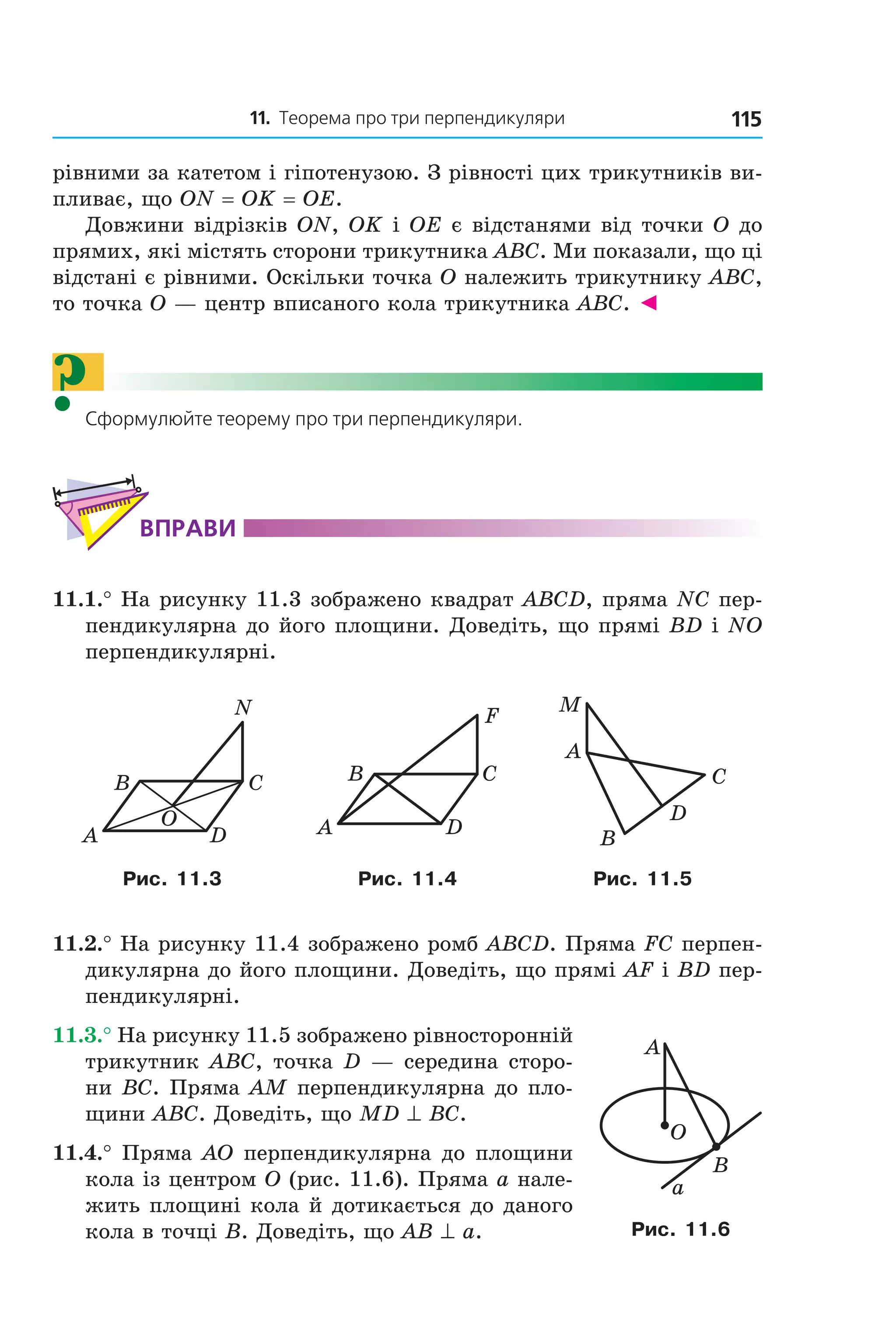 11. теорема про три перпендикуляри 115
рівними за катетом і гіпотенузою. З рівності цих трикутників ви-
пливає, що ON = OK = OE.
Довжини відрізків ON, OK і OE є відстанями від точки O до
прямих, які містять сторони трикутника ABC. Ми показали, що ці
відстані є рівними. Оскільки точка O належить трикутнику ABC,
то точка O — центр вписаного кола трикутника ABC. ◄
?Сформулюйте теорему про три перпендикуляри.
ВпраВи
11.1.° На рисунку 11.3 зображено квадрат ABCD, пряма NC пер-
пендикулярна до його площини. Доведіть, що прямі BD і NO
перпендикулярні.
DA
CB
N
O DA
CB
F
B
C
A
D
M
Рис. 11.3 Рис. 11.4 Рис. 11.5
11.2.° На рисунку 11.4 зображено ромб ABCD. Пряма FC перпен-
дикулярна до його площини. Доведіть, що прямі AF і BD пер-
пендикулярні.
11.3.° На рисунку 11.5 зображено рівносторонній
трикутник ABC, точка D — середина сторо-
ни BC. Пряма AM перпендикулярна до пло-
щини ABC. Доведіть, що MD ^ BC.
11.4.° Пряма AO перпендикулярна до площини
кола із центром O (рис. 11.6). Пряма a нале-
жить площині кола й дотикається до даного
кола в точці B. Доведіть, що AB ^ a.
B
A
a
O
Рис. 11.6
Право для безоплатного розміщення підручника в мережі Інтернет має
Міністерство освіти і науки України http://mon.gov.ua/ та Інститут модернізації змісту освіти https://imzo.gov.ua
 