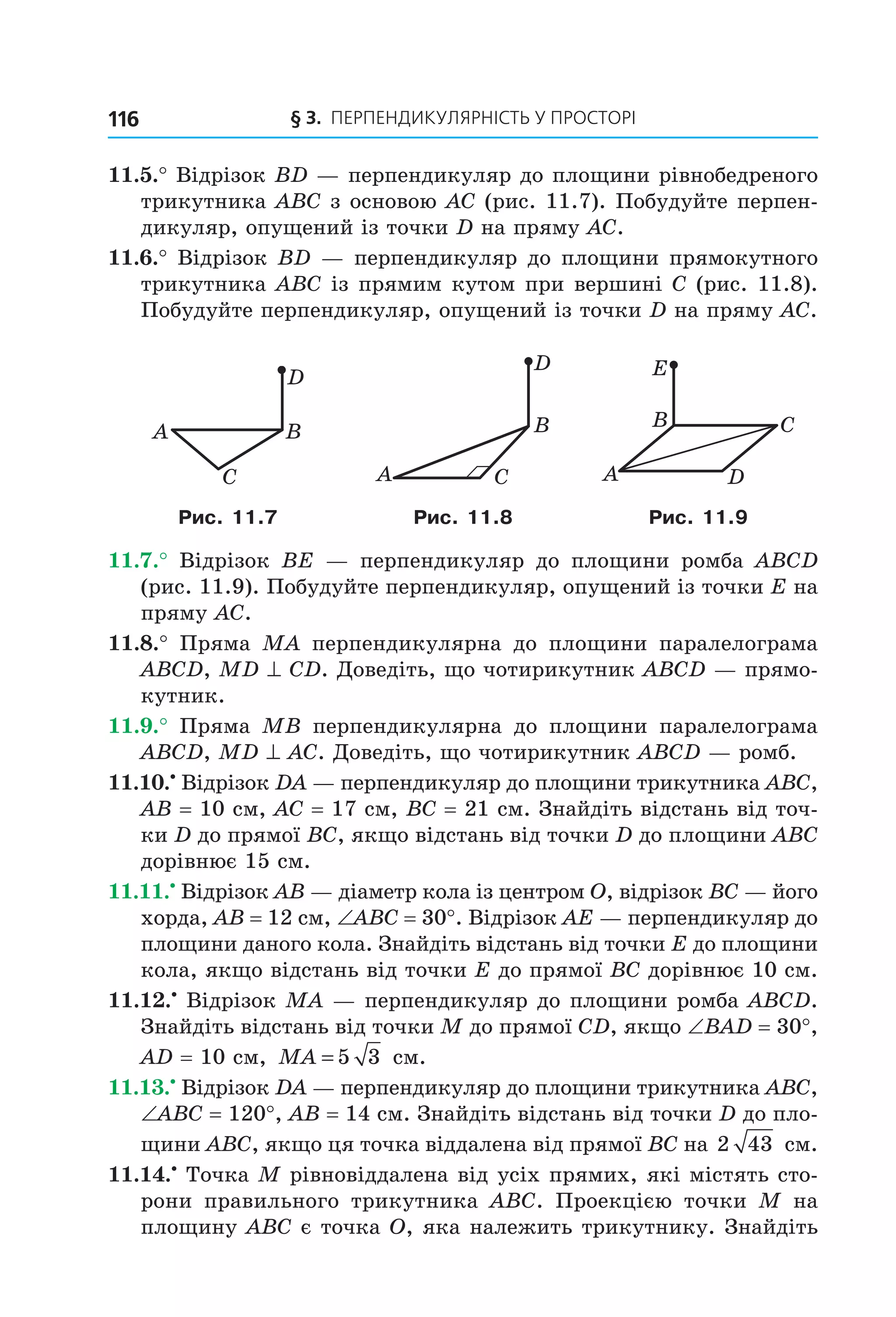 § 3. ПерПеНДиКУлЯрНіСть У ПрОСтОрі116
11.5.° Відрізок BD — перпендикуляр до площини рівнобедреного
трикутника ABC з основою AC (рис. 11.7). Побудуйте перпен-
дикуляр, опущений із точки D на пряму AC.
11.6.° Відрізок BD — перпендикуляр до площини прямокутного
трикутника ABC із прямим кутом при вершині C (рис. 11.8).
Побудуйте перпендикуляр, опущений із точки D на пряму AC.
D
BA
C
D
B
A C DA
CB
E
Рис. 11.7 Рис. 11.8 Рис. 11.9
11.7.° Відрізок BE — перпендикуляр до площини ромба ABCD
(рис. 11.9). Побудуйте перпендикуляр, опущений із точки E на
пряму AC.
11.8.° Пряма MA перпендикулярна до площини паралелограма
ABCD, MD ^ CD. Доведіть, що чотирикутник ABCD — прямо-
кутник.
11.9.° Пряма MB перпендикулярна до площини паралелограма
ABCD, MD ^ AC. Доведіть, що чотирикутник ABCD — ромб.
11.10.•
Відрізок DA — перпендикуляр до площини трикутника ABC,
AB = 10 см, AC = 17 см, BC = 21 см. Знайдіть відстань від точ-
ки D до прямої BC, якщо відстань від точки D до площини ABC
дорівнює 15 см.
11.11.•
Відрізок AB — діаметр кола із центром O, відрізок BC — його
хорда, AB = 12 см, ∠ABC = 30°. Відрізок AE — перпендикуляр до
площини даного кола. Знайдіть відстань від точки E до площини
кола, якщо відстань від точки E до прямої BC дорівнює 10 см.
11.12.•
Відрізок MA — перпендикуляр до площини ромба ABCD.
Знайдіть відстань від точки M до прямої CD, якщо ∠BAD = 30°,
AD = 10 см, MA = 5 3 см.
11.13.•
Відрізок DA — перпендикуляр до площини трикутника ABC,
∠ABC = 120°, AB = 14 см. Знайдіть відстань від точки D до пло-
щини ABC, якщо ця точка віддалена від прямої BC на 2 43 см.
11.14.•
Точка M рівновіддалена від усіх прямих, які містять сто-
рони правильного трикутника ABC. Проекцією точки M на
площину ABС є точка O, яка належить трикутнику. Знайдіть
Право для безоплатного розміщення підручника в мережі Інтернет має
Міністерство освіти і науки України http://mon.gov.ua/ та Інститут модернізації змісту освіти https://imzo.gov.ua
 