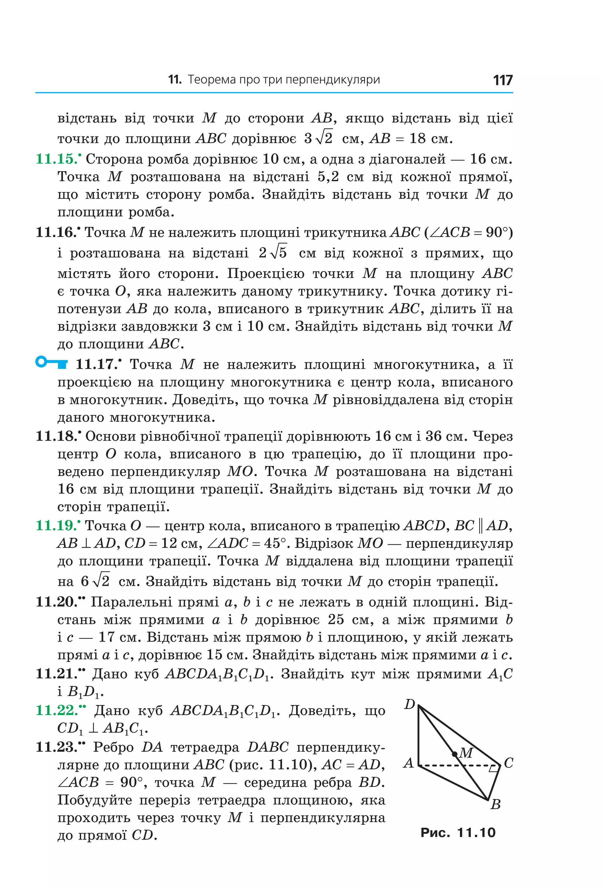 11. теорема про три перпендикуляри 117
відстань від точки M до сторони AB, якщо відстань від цієї
точки до площини ABC дорівнює 3 2 см, AB = 18 см.
11.15.•
Сторона ромба дорівнює 10 см, а одна з діагоналей — 16 см.
Точка M розташована на відстані 5,2 см від кожної прямої,
що містить сторону ромба. Знайдіть відстань від точки M до
площини ромба.
11.16.•
Точка M не належить площині трикутника ABC (∠ACB = 90°)
і розташована на відстані 2 5 см від кожної з прямих, що
містять його сторони. Проекцією точки М на площину ABC
є точка O, яка належить даному трикутнику. Точка дотику гі-
потенузи AB до кола, вписаного в трикутник ABC, ділить її на
відрізки завдовжки 3 см і 10 см. Знайдіть відстань від точки М
до площини ABC.
11.17.•
Точка M не належить площині многокутника, а її
проекцією на площину многокутника є центр кола, вписаного
в многокутник. Доведіть, що точка M рівновіддалена від сторін
даного многокутника.
11.18.•
Основи рівнобічної трапеції дорівнюють 16 см і 36 см. Через
центр O кола, вписаного в цю трапецію, до її площини про-
ведено перпендикуляр MO. Точка M розташована на відстані
16 см від площини трапеції. Знайдіть відстань від точки M до
сторін трапеції.
11.19.•
Точка O — центр кола, вписаного в трапецію ABCD, BC || AD,
AB ^ AD, CD = 12 см, ∠ADC = 45°. Відрізок MO — перпендикуляр
до площини трапеції. Точка M віддалена від площини трапеції
на 6 2 см. Знайдіть відстань від точки M до сторін трапеції.
11.20.••
Паралельні прямі a, b і c не лежать в одній площині. Від-
стань між прямими a і b дорівнює 25 см, а між прямими b
і c — 17 см. Відстань між прямою b і площиною, у якій лежать
прямі a і c, дорівнює 15 см. Знайдіть відстань між прямими a і c.
11.21.••
Дано куб ABCDA1B1C1D1. Знайдіть кут між прямими A1C
і B1D1.
11.22.••
Дано куб ABCDA1B1C1D1. Доведіть, що
СD1 ^ AB1C1.
11.23.••
Ребро DA тетраедра DABC перпендику-
лярне до площини ABC (рис. 11.10), AC = AD,
∠ACB = 90°, точка M — середина ребра BD.
Побудуйте переріз тетраедра площиною, яка
проходить через точку M і перпендикулярна
до прямої CD.
A C
B
D
M
Рис. 11.10
Право для безоплатного розміщення підручника в мережі Інтернет має
Міністерство освіти і науки України http://mon.gov.ua/ та Інститут модернізації змісту освіти https://imzo.gov.ua
 