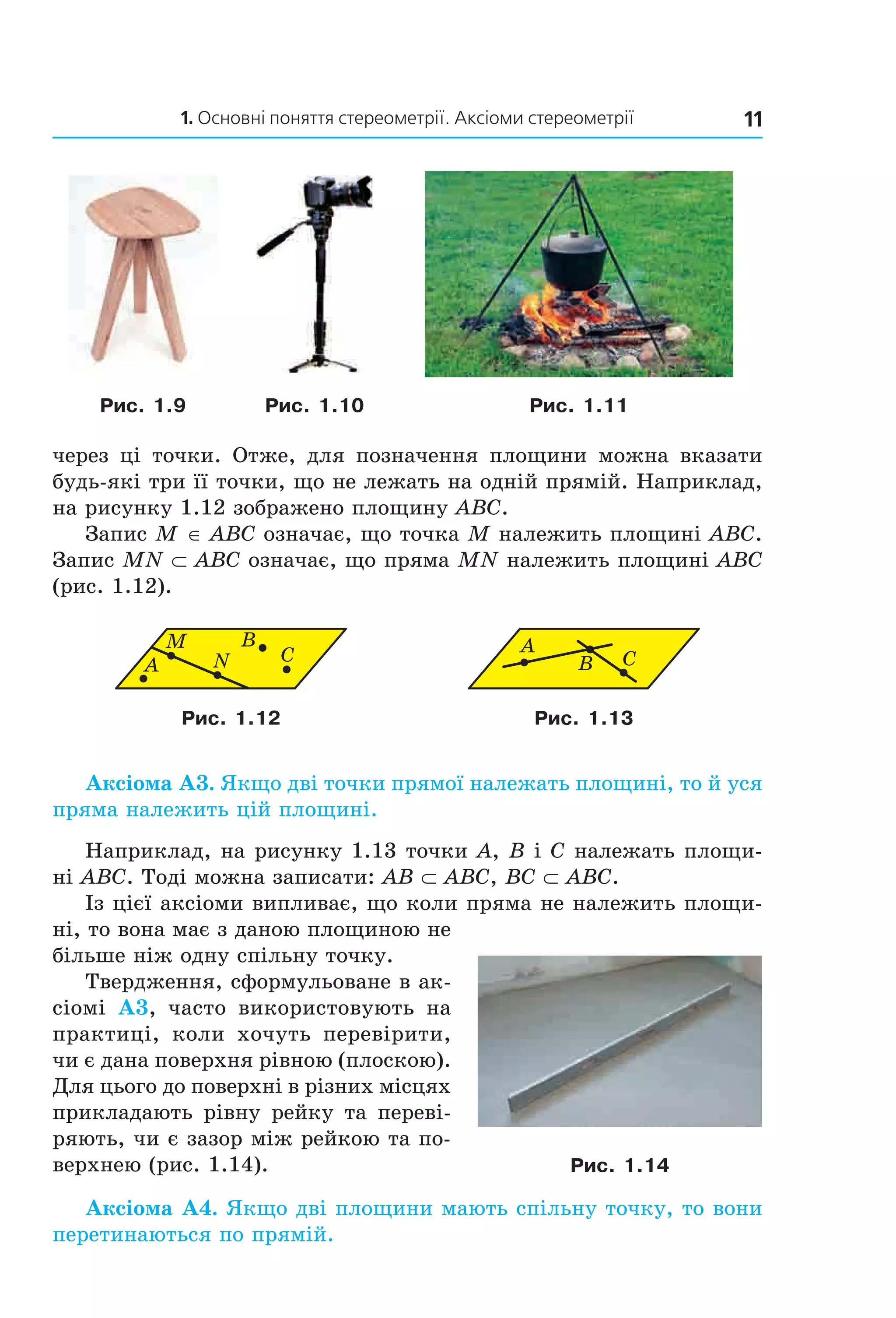 1. Основні поняття стереометрії. Аксіоми стереометрії 11
Рис. 1.9 Рис. 1.10 Рис. 1.11
через ці точки. Отже, для позначення площини можна вказати
будь-які три її точки, що не лежать на одній прямій. Наприклад,
на рисунку 1.12 зображено площину ABC.
Запис M ∈ ABC означає, що точка M належить площині ABC.
Запис MN ⊂ ABC означає, що пряма MN належить площині ABC
(рис. 1.12).
A
M
N
B
C A
B C
Рис. 1.12 Рис. 1.13
Аксіома А3. Якщо дві точки прямої належать площині, то й уся
пряма належить цій площині.
Наприклад, на рисунку 1.13 точки A, B і C належать площи-
ні ABC. Тоді можна записати: AB ⊂ ABC, BC ⊂ ABC.
Із цієї аксіоми випливає, що коли пряма не належить площи-
ні, то вона має з даною площиною не
більше ніж одну спільну точку.
Твердження, сформульоване в ак-
сіомі А3, часто використовують на
практиці, коли хочуть перевірити,
чи є дана поверхня рівною (плоскою).
Для цього до поверхні в різних місцях
прикладають рівну рейку та переві-
ряють, чи є зазор між рейкою та по-
верхнею (рис. 1.14).
Аксіома А4. Якщо дві площини мають спільну точку, то вони
перетинаються по прямій.
Рис. 1.14
Право для безоплатного розміщення підручника в мережі Інтернет має
Міністерство освіти і науки України http://mon.gov.ua/ та Інститут модернізації змісту освіти https://imzo.gov.ua
 