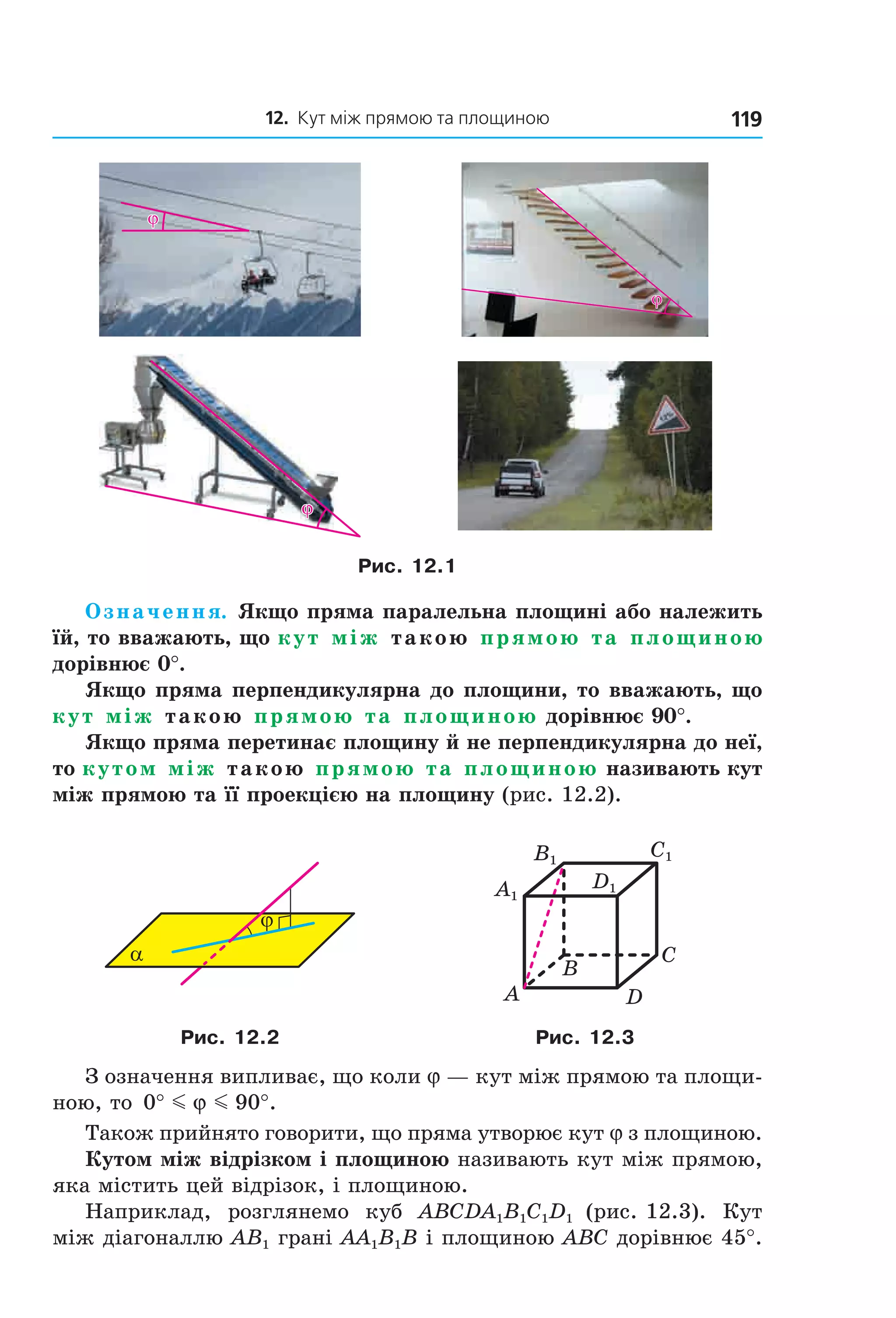 12. Кут між прямою та площиною 119
ϕϕ
ϕϕ
ϕϕ
Рис. 12.1
Означення. Якщо пряма паралельна площині або належить
їй, то вважають, що кут між такою прямою та площиною
дорівнює 0°.
Якщо пряма перпендикулярна до площини, то вважають, що
кут між такою прямою та площиною дорівнює 90°.
Якщо пряма перетинає площину й не перпендикулярна до неї,
то кутом між такою прямою та площиною називають кут
між прямою та її проекцією на площину (рис. 12.2).
α
ϕ
B
A
C
D
C1
D1A1
B1
Рис. 12.2 Рис. 12.3
З означення випливає, що коли j — кут між прямою та площи-
ною, то 0 90° °m mϕ .
Також прийнято говорити, що пряма утворює кут j з площиною.
Кутом між відрізком і площиною називають кут між прямою,
яка містить цей відрізок, і площиною.
Наприклад, розглянемо куб ABCDA1B1C1D1 (рис. 12.3). Кут
між діагоналлю AB1 грані AA1B1B і площиною ABC дорівнює 45°.
Право для безоплатного розміщення підручника в мережі Інтернет має
Міністерство освіти і науки України http://mon.gov.ua/ та Інститут модернізації змісту освіти https://imzo.gov.ua
 