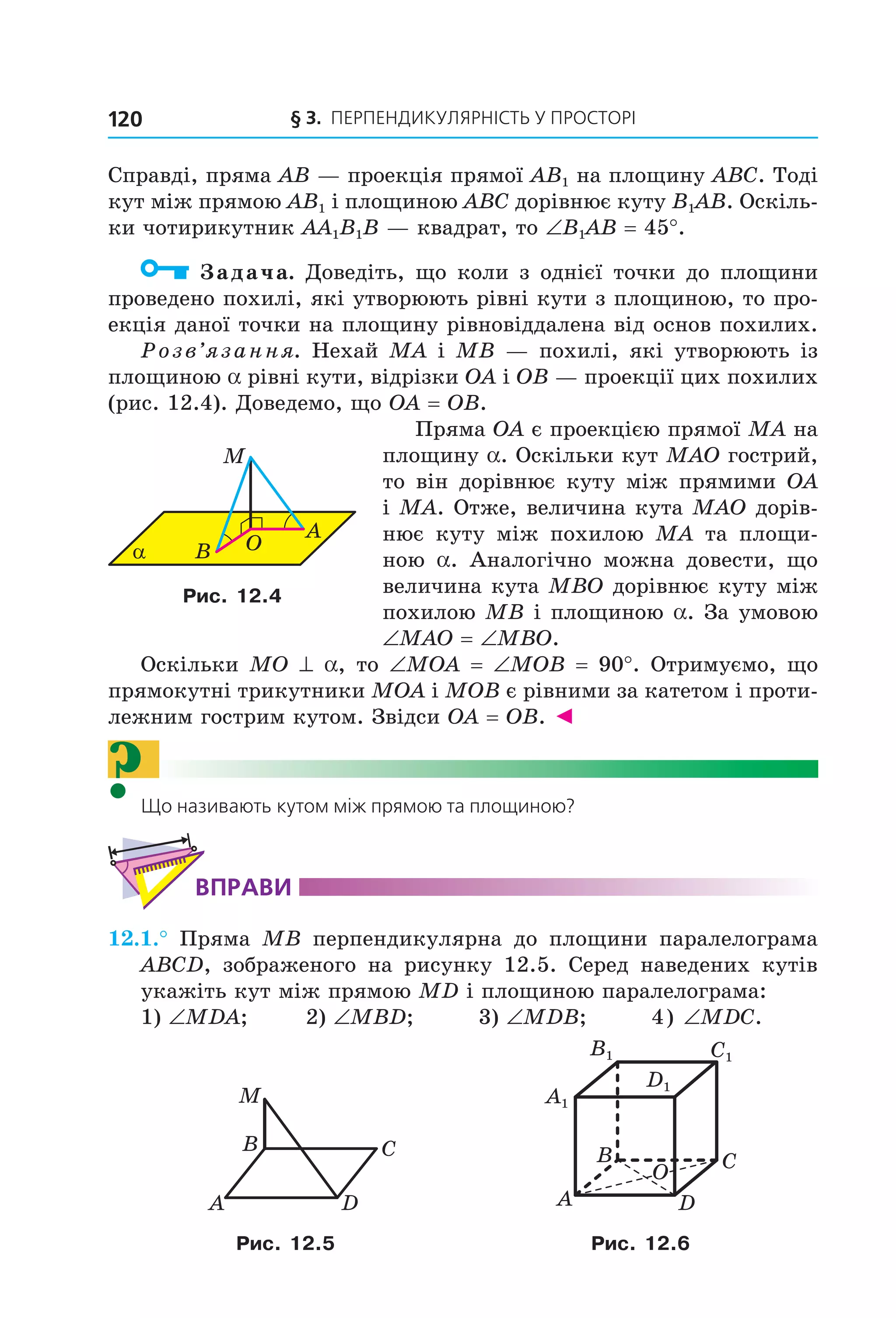 § 3. ПерПеНДиКУлЯрНіСть У ПрОСтОрі120
Справді, пряма AB — проекція прямої AB1 на площину ABC. Тоді
кут між прямою AB1 і площиною ABC дорівнює куту B1AB. Оскіль-
ки чотирикутник AA1B1B — квадрат, то ∠B1AB = 45°.
Задача. Доведіть, що коли з однієї точки до площини
проведено похилі, які утворюють рівні кути з площиною, то про-
екція даної точки на площину рівновіддалена від основ похилих.
Розв’язання. Нехай MA і MB — похилі, які утворюють із
площиною a рівні кути, відрізки OA і OB — проекції цих похилих
(рис. 12.4). Доведемо, що OA = OB.
Пряма OA є проекцією прямої MA на
площину a. Оскільки кут MAO гострий,
то він дорівнює куту між прямими OA
і MA. Отже, величина кута MAO дорів-
нює куту між похилою MA та площи-
ною a. Аналогічно можна довести, що
величина кута MBO дорівнює куту між
похилою MB і площиною a. За умовою
∠MAO = ∠MBO.
Оскільки MO ^ a, то ∠MOA = ∠MOB = 90°. Отримуємо, що
прямокутні трикутники MOA і MOB є рівними за катетом і проти-
лежним гострим кутом. Звідси OA = OB. ◄
?Що називають кутом між прямою та площиною?
ВпраВи
12.1.° Пряма MB перпендикулярна до площини паралелограма
ABCD, зображеного на рисунку 12.5. Серед наведених кутів
укажіть кут між прямою MD і площиною паралелограма:
1) ∠MDA; 2) ∠MBD; 3) ∠MDB; 4) ∠MDC.
DA
CB
M
O
C1
D1
A1
B1
B
A
C
D
Рис. 12.5 Рис. 12.6
α B O
A
M
Рис. 12.4
Право для безоплатного розміщення підручника в мережі Інтернет має
Міністерство освіти і науки України http://mon.gov.ua/ та Інститут модернізації змісту освіти https://imzo.gov.ua
 