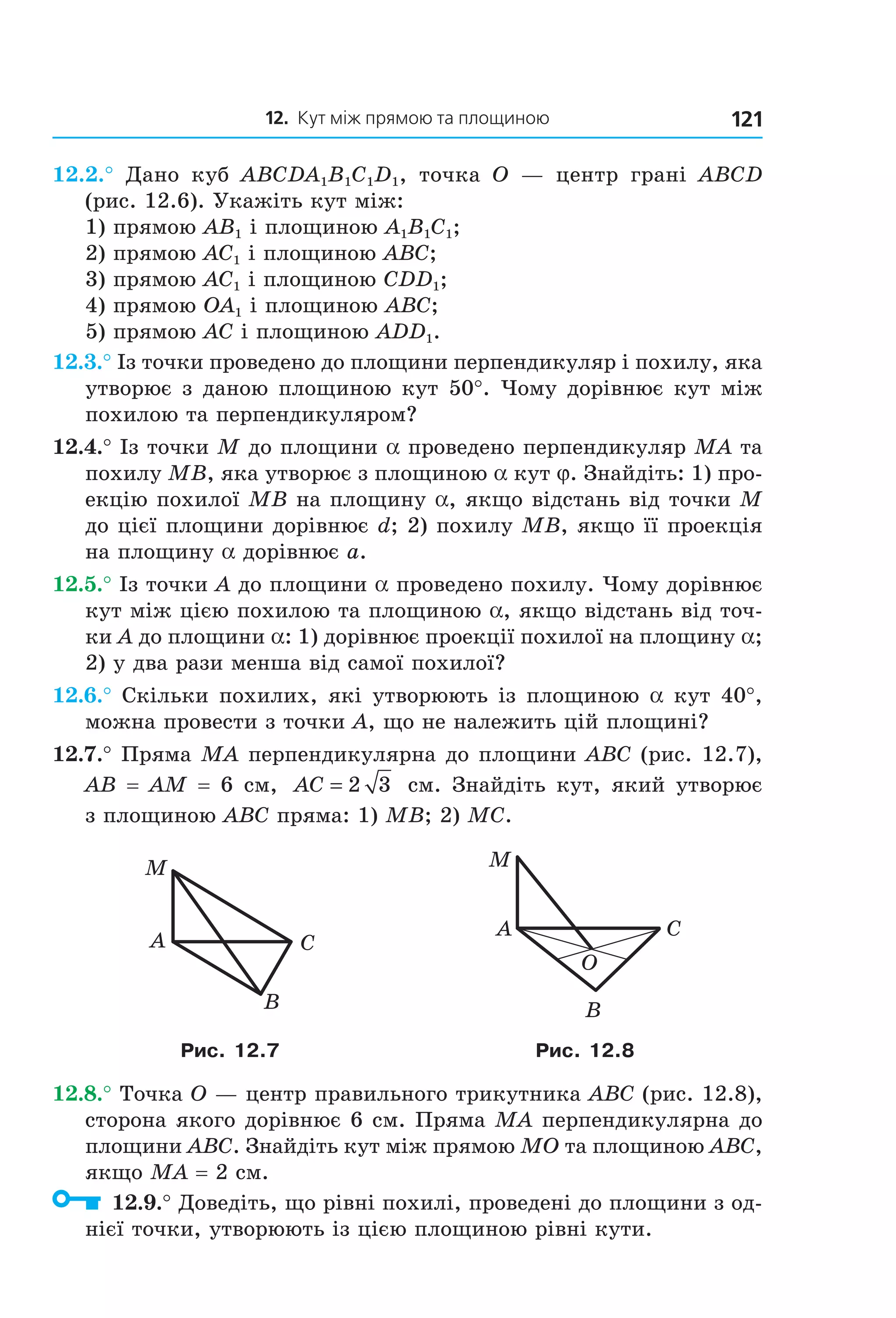 12. Кут між прямою та площиною 121
12.2.° Дано куб ABCDA1B1C1D1, точка O — центр грані ABCD
(рис. 12.6). Укажіть кут між:
1) прямою AB1 і площиною A1B1C1;
2) прямою AC1 і площиною ABC;
3) прямою AC1 і площиною CDD1;
4) прямою OA1 і площиною ABC;
5) прямою AC і площиною ADD1.
12.3.° Із точки проведено до площини перпендикуляр і похилу, яка
утворює з даною площиною кут 50°. Чому дорівнює кут між
похилою та перпендикуляром?
12.4.° Із точки M до площини a проведено перпендикуляр MA та
похилу MB, яка утворює з площиною a кут j. Знайдіть: 1) про-
екцію похилої MB на площину a, якщо відстань від точки M
до цієї площини дорівнює d; 2) похилу MB, якщо її проекція
на площину a дорівнює a.
12.5.° Із точки A до площини a проведено похилу. Чому дорівнює
кут між цією похилою та площиною a, якщо відстань від точ-
ки A до площини a: 1) дорівнює проекції похилої на площину a;
2) у два рази менша від самої похилої?
12.6.° Скільки похилих, які утворюють із площиною a кут 40°,
можна провести з точки A, що не належить цій площині?
12.7.° Пряма MA перпендикулярна до площини ABC (рис. 12.7),
AB = AM = 6 см, AC = 2 3 см. Знайдіть кут, який утворює
з площиною ABC пряма: 1) MB; 2) MC.
M
CA
B
A C
B
M
O
Рис. 12.7 Рис. 12.8
12.8.° Точка O — центр правильного трикутника ABC (рис. 12.8),
сторона якого дорівнює 6 см. Пряма MA перпендикулярна до
площини ABC. Знайдіть кут між прямою MO та площиною ABC,
якщо MA = 2 см.
12.9.° Доведіть, що рівні похилі, проведені до площини з од-
нієї точки, утворюють із цією площиною рівні кути.
Право для безоплатного розміщення підручника в мережі Інтернет має
Міністерство освіти і науки України http://mon.gov.ua/ та Інститут модернізації змісту освіти https://imzo.gov.ua
 
