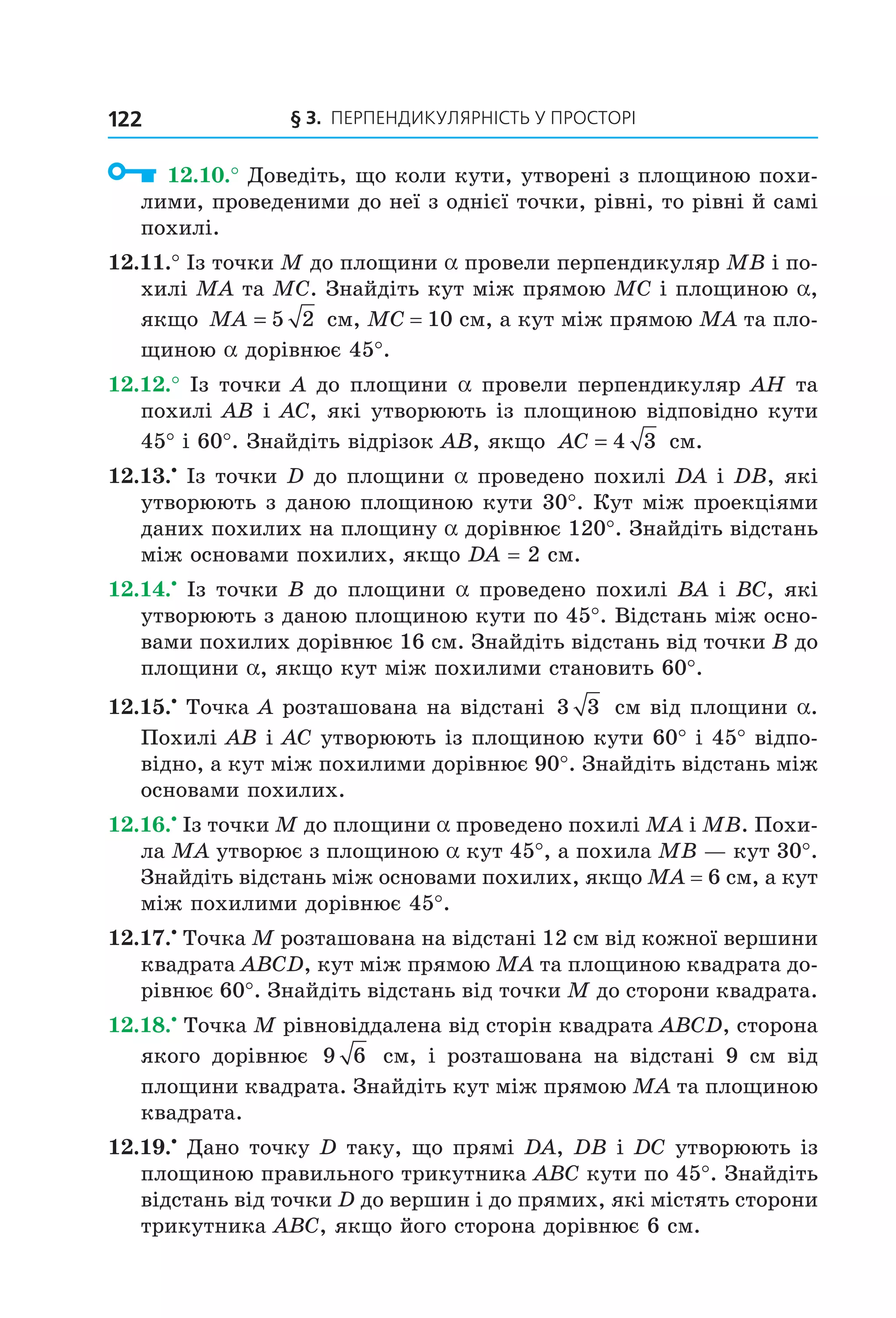 § 3. ПерПеНДиКУлЯрНіСть У ПрОСтОрі122
12.10.° Доведіть, що коли кути, утворені з площиною похи-
лими, проведеними до неї з однієї точки, рівні, то рівні й самі
похилі.
12.11.° Із точки M до площини a провели перпендикуляр MB і по-
хилі MA та MC. Знайдіть кут між прямою MC і площиною a,
якщо MA = 5 2 см, MC = 10 см, а кут між прямою MA та пло-
щиною a дорівнює 45°.
12.12.° Із точки A до площини a провели перпендикуляр AH та
похилі AB і AC, які утворюють із площиною відповідно кути
45° і 60°. Знайдіть відрізок AB, якщо AC = 4 3 см.
12.13.•
Із точки D до площини a проведено похилі DA і DB, які
утворюють з даною площиною кути 30°. Кут між проекціями
даних похилих на площину a дорівнює 120°. Знайдіть відстань
між основами похилих, якщо DA = 2 см.
12.14.•
Із точки B до площини a проведено похилі BA і BC, які
утворюють з даною площиною кути по 45°. Відстань між осно-
вами похилих дорівнює 16 см. Знайдіть відстань від точки B до
площини a, якщо кут між похилими становить 60°.
12.15.•
Точка A розташована на відстані 3 3 см від площини a.
Похилі AB і AC утворюють із площиною кути 60° і 45° відпо-
відно, а кут між похилими дорівнює 90°. Знайдіть відстань між
основами похилих.
12.16.•
Із точки M до площини a проведено похилі MA і MB. Похи-
ла MA утворює з площиною a кут 45°, а похила MB — кут 30°.
Знайдіть відстань між основами похилих, якщо MA = 6 см, а кут
між похилими дорівнює 45°.
12.17.•
Точка M розташована на відстані 12 см від кожної вершини
квадрата ABCD, кут між прямою MA та площиною квадрата до-
рівнює 60°. Знайдіть відстань від точки M до сторони квадрата.
12.18.•
Точка M рівновіддалена від сторін квадрата ABCD, сторона
якого дорівнює 9 6 см, і розташована на відстані 9 см від
площини квадрата. Знайдіть кут між прямою MA та площиною
квадрата.
12.19.•
Дано точку D таку, що прямі DA, DB і DC утворюють із
площиною правильного трикутника ABC кути по 45°. Знайдіть
відстань від точки D до вершин і до прямих, які містять сторони
трикутника ABC, якщо його сторона дорівнює 6 см.
Право для безоплатного розміщення підручника в мережі Інтернет має
Міністерство освіти і науки України http://mon.gov.ua/ та Інститут модернізації змісту освіти https://imzo.gov.ua
 