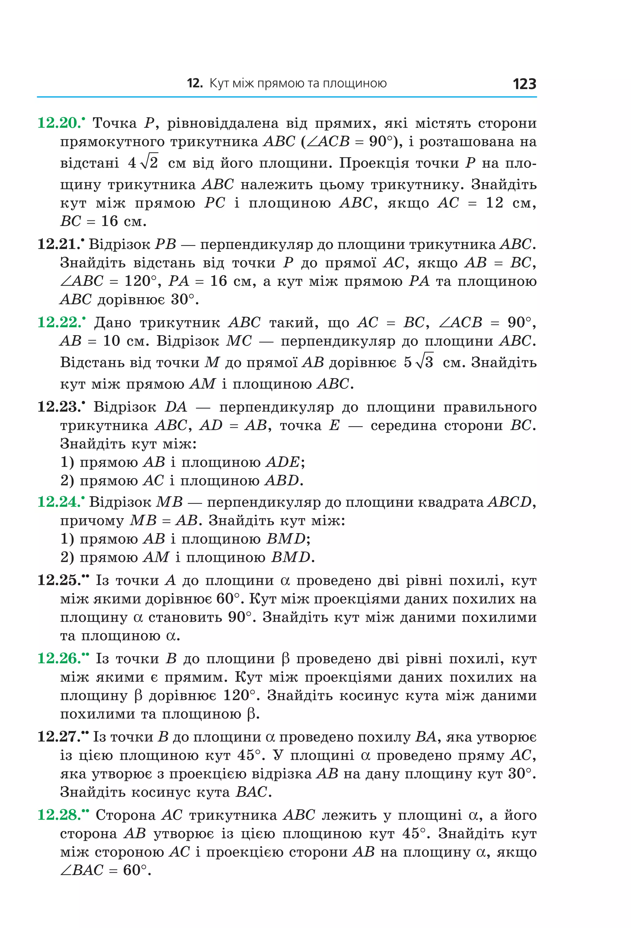 12. Кут між прямою та площиною 123
12.20.•
Точка P, рівновіддалена від прямих, які містять сторони
прямокутного трикутника ABC (∠ACB = 90°), і розташована на
відстані 4 2 см від його площини. Проекція точки Р на пло-
щину трикутника АВС належить цьому трикутнику. Знайдіть
кут між прямою PC і площиною ABC, якщо AC = 12 см,
BC = 16 см.
12.21.•
Відрізок PB — перпендикуляр до площини трикутника ABC.
Знайдіть відстань від точки P до прямої AC, якщо AB = BC,
∠ABC = 120°, PA = 16 см, а кут між прямою PA та площиною
ABC дорівнює 30°.
12.22.•
Дано трикутник ABC такий, що AC = BC, ∠ACB = 90°,
AB = 10 см. Відрізок MC — перпендикуляр до площини ABC.
Відстань від точки M до прямої AB дорівнює 5 3 см. Знайдіть
кут між прямою AM і площиною ABC.
12.23.•
Відрізок DA — перпендикуляр до площини правильного
трикутника ABC, AD = AB, точка E — середина сторони BC.
Знайдіть кут між:
1) прямою AB і площиною ADE;
2) прямою AC і площиною ABD.
12.24.•
Відрізок MB — перпендикуляр до площини квадрата ABCD,
причому MB = AB. Знайдіть кут між:
1) прямою AB і площиною BMD;
2) прямою AM і площиною BMD.
12.25.••
Із точки A до площини a проведено дві рівні похилі, кут
між якими дорівнює 60°. Кут між проекціями даних похилих на
площину a становить 90°. Знайдіть кут між даними похилими
та площиною a.
12.26.••
Із точки B до площини b проведено дві рівні похилі, кут
між якими є прямим. Кут між проекціями даних похилих на
площину b дорівнює 120°. Знайдіть косинус кута між даними
похилими та площиною b.
12.27.••
Із точки B до площини a проведено похилу BA, яка утворює
із цією площиною кут 45°. У площині a проведено пряму AC,
яка утворює з проекцією відрізка AB на дану площину кут 30°.
Знайдіть косинус кута BAC.
12.28.••
Сторона AС трикутника ABC лежить у площині a, а його
сторона АВ утворює із цією площиною кут 45°. Знайдіть кут
між стороною АС і проекцією сторони АВ на площину a, якщо
∠ВАС = 60°.
Право для безоплатного розміщення підручника в мережі Інтернет має
Міністерство освіти і науки України http://mon.gov.ua/ та Інститут модернізації змісту освіти https://imzo.gov.ua
 