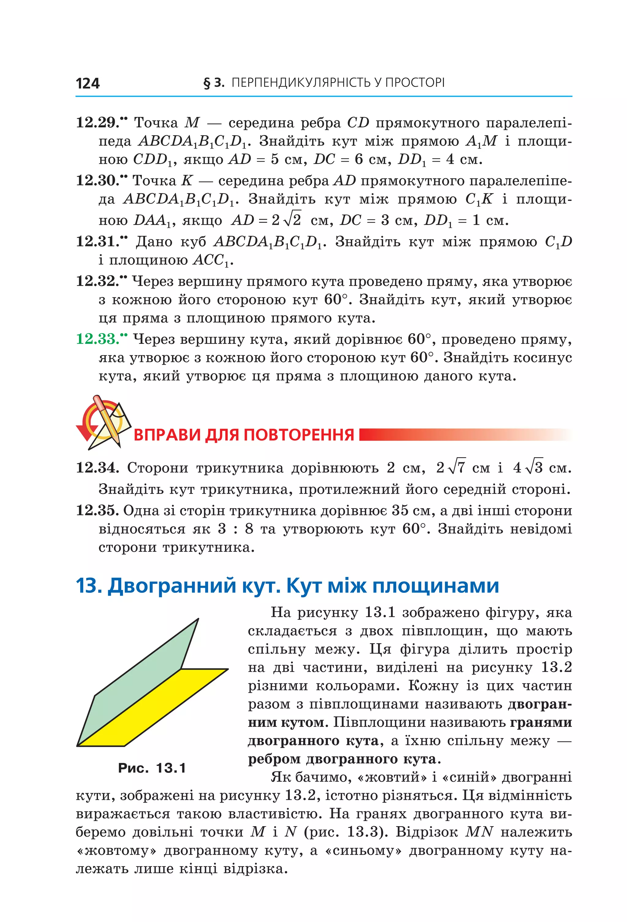 § 3. ПерПеНДиКУлЯрНіСть У ПрОСтОрі124
12.29.••
Точка M — середина ребра CD прямокутного паралелепі-
педа ABCDA1B1C1D1. Знайдіть кут між прямою A1M і площи-
ною CDD1, якщо АD = 5 см, DC = 6 см, DD1 = 4 см.
12.30.••
Точка K — середина ребра АD прямокутного паралелепіпе-
да ABCDA1B1C1D1. Знайдіть кут між прямою С1K і площи-
ною DАА1, якщо AD = 2 2 см, DC = 3 см, DD1 = 1 см.
12.31.••
Дано куб ABCDA1B1C1D1. Знайдіть кут між прямою C1D
і площиною ACC1.
12.32.••
Через вершину прямого кута проведено пряму, яка утворює
з кожною його стороною кут 60°. Знайдіть кут, який утворює
ця пряма з площиною прямого кута.
12.33.••
Через вершину кута, який дорівнює 60°, проведено пряму,
яка утворює з кожною його стороною кут 60°. Знайдіть косинус
кута, який утворює ця пряма з площиною даного кута.
ВпраВи дЛя поВторення
12.34. Сторони трикутника дорівнюють 2 см, 2 7 см і 4 3 см.
Знайдіть кут трикутника, протилежний його середній стороні.
12.35. Одна зі сторін трикутника дорівнює 35 см, а дві інші сторони
відносяться як 3 : 8 та утворюють кут 60°. Знайдіть невідомі
сторони трикутника.
13. двогранний кут. кут між площинами
На рисунку 13.1 зображено фігуру, яка
складається з двох півплощин, що мають
спільну межу. Ця фігура ділить простір
на дві частини, виділені на рисунку 13.2
різними кольорами. Кожну із цих частин
разом з півплощинами називають двогран-
ним кутом. Півплощини називають гранями
двогранного кута, а їхню спільну межу —
ребром двогранного кута.
Як бачимо, «жовтий» і «синій» двогранні
кути, зображені на рисунку 13.2, істотно різняться. Ця відмінність
виражається такою властивістю. На гранях двогранного кута ви-
беремо довільні точки M і N (рис. 13.3). Відрізок MN належить
«жовтому» двогранному куту, а «синьому» двогранному куту на-
лежать лише кінці відрізка.
Рис. 13.1
Право для безоплатного розміщення підручника в мережі Інтернет має
Міністерство освіти і науки України http://mon.gov.ua/ та Інститут модернізації змісту освіти https://imzo.gov.ua
 