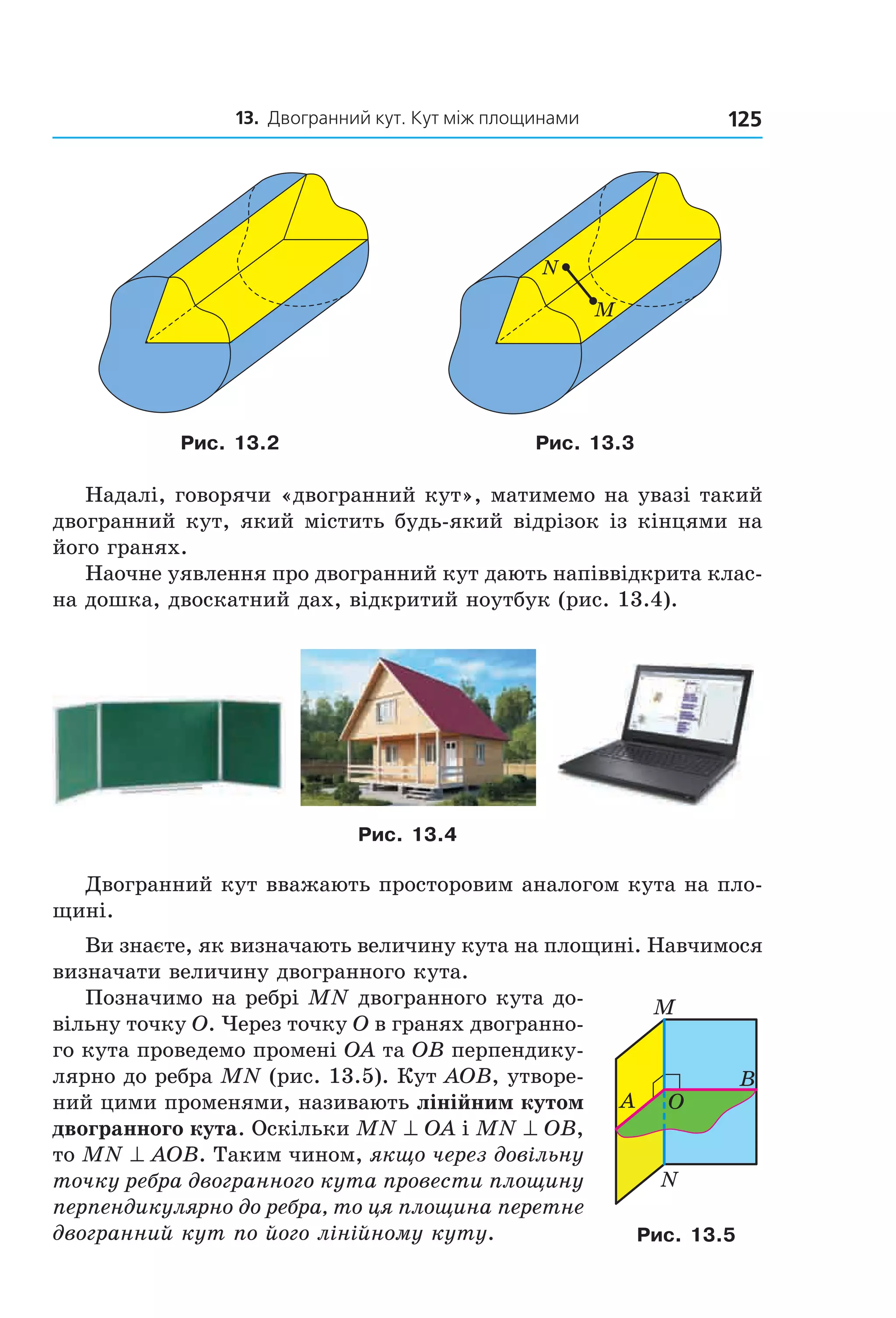 13. Двогранний кут. Кут між площинами 125
M
N
Рис. 13.2 Рис. 13.3
Надалі, говорячи «двогранний кут», матимемо на увазі такий
двогранний кут, який містить будь-який відрізок із кінцями на
його гранях.
Наочне уявлення про двогранний кут дають напіввідкрита клас-
на дошка, двоскатний дах, відкритий ноутбук (рис. 13.4).
Рис. 13.4
Двогранний кут вважають просторовим аналогом кута на пло-
щині.
Ви знаєте, як визначають величину кута на площині. Навчимося
визначати величину двогранного кута.
Позначимо на ребрі MN двогранного кута до-
вільну точку O. Через точку O в гранях двогранно-
го кута проведемо промені OA та OB перпендику-
лярно до ребра MN (рис. 13.5). Кут AOB, утворе-
ний цими променями, називають лінійним кутом
двогранного кута. Оскільки MN ^ OA і MN ^ OB,
то MN ^ AOB. Таким чином, якщо через довільну
точку ребра двогранного кута провести площину
перпендикулярно до ребра, то ця площина перетне
двогранний кут по його лінійному куту.
B
A
N
O
M
Рис. 13.5
Право для безоплатного розміщення підручника в мережі Інтернет має
Міністерство освіти і науки України http://mon.gov.ua/ та Інститут модернізації змісту освіти https://imzo.gov.ua
 