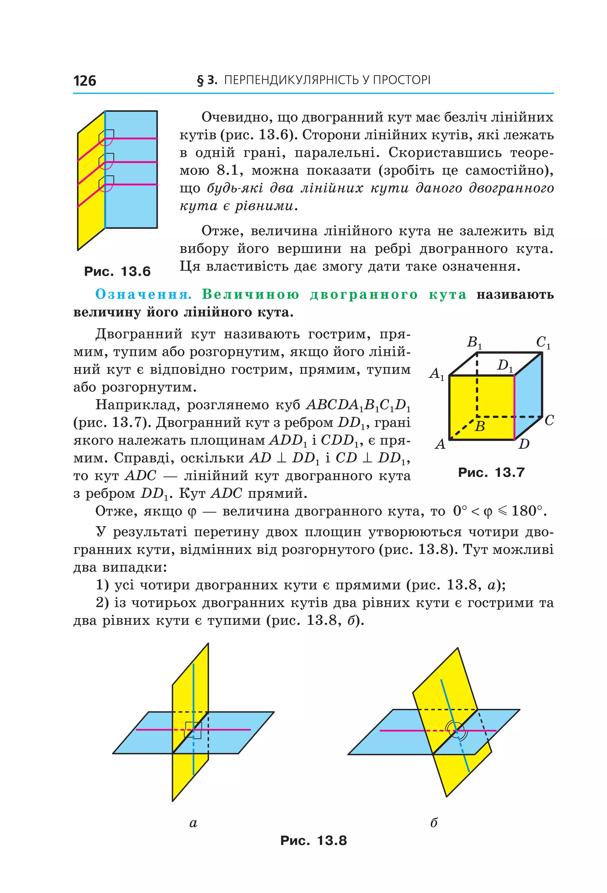 § 3. ПерПеНДиКУлЯрНіСть У ПрОСтОрі126
Очевидно, що двогранний кут має безліч лінійних
кутів (рис. 13.6). Сторони лінійних кутів, які лежать
в одній грані, паралельні. Скориставшись теоре-
мою 8.1, можна показати (зробіть це самостійно),
що будь-які два лінійних кути даного двогранного
кута є рівними.
Отже, величина лінійного кута не залежить від
вибору його вершини на ребрі двогранного кута.
Ця властивість дає змогу дати таке означення.
Означення. Величиною двогранного кута називають
величину його лінійного кута.
Двогранний кут називають гострим, пря-
мим, тупим або розгорнутим, якщо його ліній-
ний кут є відповідно гострим, прямим, тупим
або розгорнутим.
Наприклад, розглянемо куб ABCDA1B1C1D1
(рис. 13.7). Двогранний кут з ребром DD1, грані
якого належать площинам ADD1 і CDD1, є пря-
мим. Справді, оскільки AD ^ DD1 і CD ^ DD1,
то кут ADC — лінійний кут двогранного кута
з ребром DD1. Кут ADC прямий.
Отже, якщо j — величина двогранного кута, то 0 180° < °ϕ m .
У результаті перетину двох площин утворюються чотири дво-
гранних кути, відмінних від розгорнутого (рис. 13.8). Тут можливі
два випадки:
1) усі чотири двогранних кути є прямими (рис. 13.8, а);
2) із чотирьох двогранних кутів два рівних кути є гострими та
два рівних кути є тупими (рис. 13.8, б).
а б
Рис. 13.8
Рис. 13.6
B
A
C
D
C1
D1
A1
B1
Рис. 13.7
Право для безоплатного розміщення підручника в мережі Інтернет має
Міністерство освіти і науки України http://mon.gov.ua/ та Інститут модернізації змісту освіти https://imzo.gov.ua
 