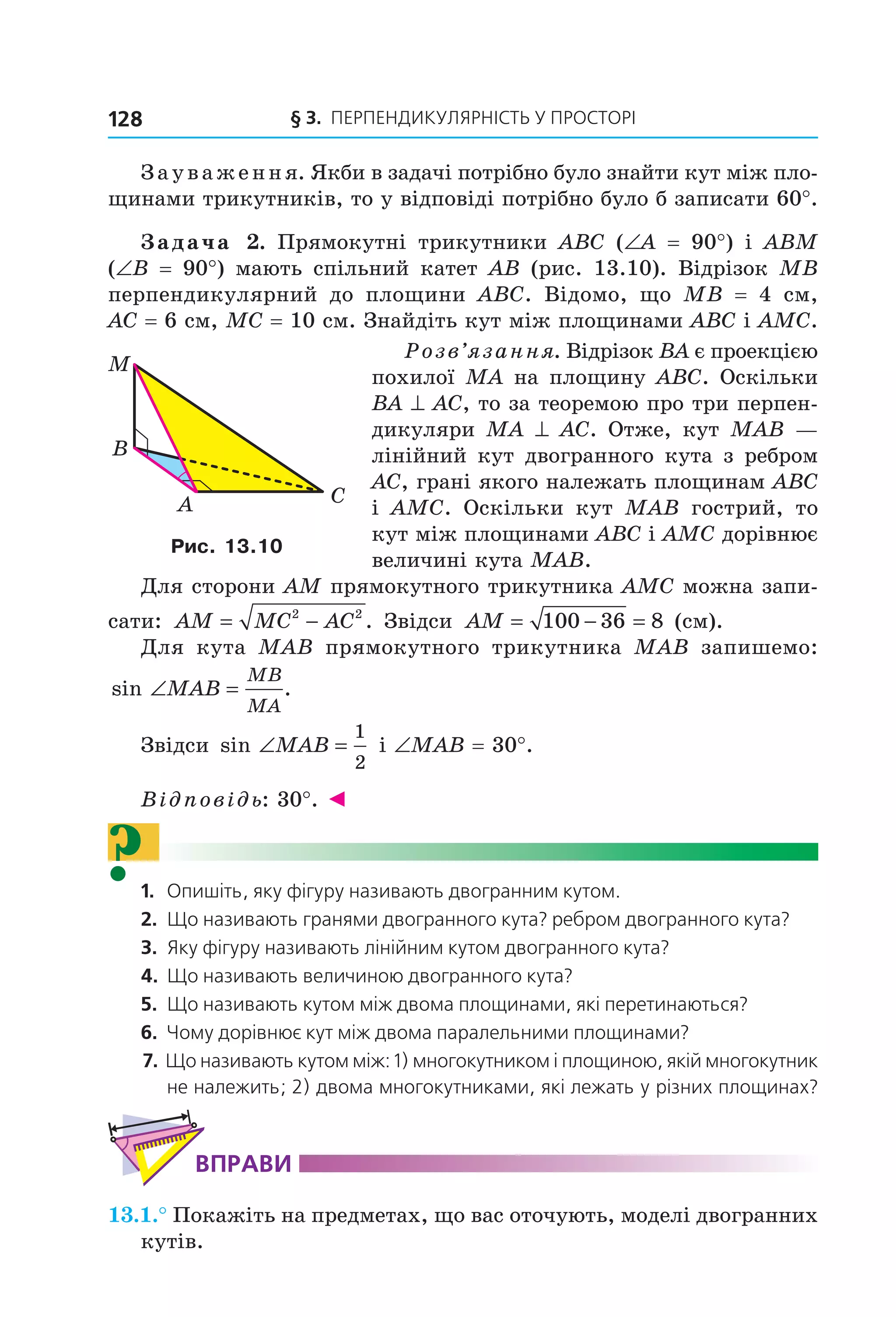 § 3. ПерПеНДиКУлЯрНіСть У ПрОСтОрі128
Зауваження. Якби в задачі потрібно було знайти кут між пло-
щинами трикутників, то у відповіді потрібно було б записати 60°.
Задача 2. Прямокутні трикутники ABC (∠A = 90°) і ABM
(∠B = 90°) мають спільний катет AB (рис. 13.10). Відрізок MB
перпендикулярний до площини ABC. Відомо, що MB = 4 см,
AC = 6 см, MC = 10 см. Знайдіть кут між площинами ABC і AMC.
Розв’язання. Відрізок BA є проекцією
похилої MA на площину ABC. Оскільки
BA ^ AC, то за теоремою про три перпен-
дикуляри MA ^ AC. Отже, кут MAB —
лінійний кут двогранного кута з ребром
AC, грані якого належать площинам ABC
і AMC. Оскільки кут MAB гострий, то
кут між площинами ABC і AMC дорівнює
величині кута MAB.
Для сторони AM прямокутного трикутника AMC можна запи-
сати: AM MC AC= −2 2
. Звідси AM = − =100 36 8 (см).
Для кута MAB прямокутного трикутника MAB запишемо:
sin .∠ =MAB
MB
MA
Звідси sin ∠ =MAB
1
2
і ∠MAB = 30°.
Відповідь: 30°. ◄
?1. Опишіть, яку фігуру називають двогранним кутом.
2. Що називають гранями двогранного кута? ребром двогранного кута?
3. Яку фігуру називають лінійним кутом двогранного кута?
4. Що називають величиною двогранного кута?
5. Що називають кутом між двома площинами, які перетинаються?
6. Чому дорівнює кут між двома паралельними площинами?
7. Що називають кутом між: 1) многокутником і площиною, якій многокутник
не належить; 2) двома многокутниками, які лежать у різних площинах?
ВпраВи
13.1.° Покажіть на предметах, що вас оточують, моделі двогранних
кутів.
B
A C
M
Рис. 13.10
Право для безоплатного розміщення підручника в мережі Інтернет має
Міністерство освіти і науки України http://mon.gov.ua/ та Інститут модернізації змісту освіти https://imzo.gov.ua
 