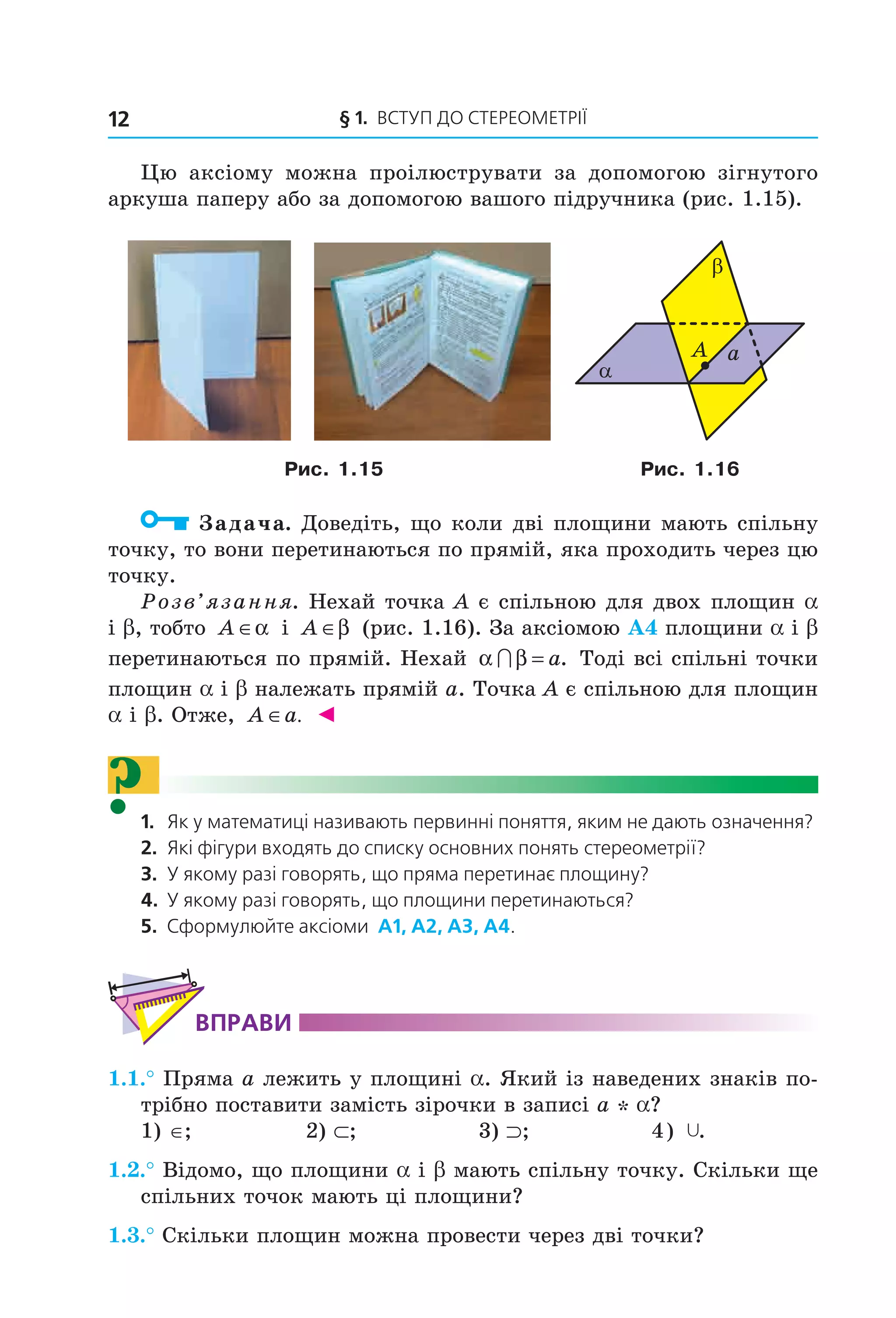 § 1. ВСтУП ДО СтереОМетрії12
Цю аксіому можна проілюструвати за допомогою зігнутого
аркуша паперу або за допомогою вашого підручника (рис. 1.15).
α
β
aA
Рис. 1.15 Рис. 1.16
Задача. Доведіть, що коли дві площини мають спільну
точку, то вони перетинаються по прямій, яка проходить через цю
точку.
Розв’язання. Нехай точка A є спільною для двох площин a
і b, тобто A ∈α і A ∈β (рис. 1.16). За аксіомою А4 площини a і b
перетинаються по прямій. Нехай α β∩ = a. Тоді всі спільні точки
площин a і b належать прямій a. Точка A є спільною для площин
a і b. Отже, A a∈ . ◄
?1. Як у математиці називають первинні поняття, яким не дають означення?
2. Які фігури входять до списку основних понять стереометрії?
3. У якому разі говорять, що пряма перетинає площину?
4. У якому разі говорять, що площини перетинаються?
5. Сформулюйте аксіоми а1, а2, а3, а4.
ВпраВи
1.1.° Пряма a лежить у площині a. Який із наведених знаків по-
трібно поставити замість зірочки в записі a * a?
1) ∈; 2) ⊂; 3) ⊃; 4) Ÿ.
1.2.° Відомо, що площини a і b мають спільну точку. Скільки ще
спільних точок мають ці площини?
1.3.° Скільки площин можна провести через дві точки?
Право для безоплатного розміщення підручника в мережі Інтернет має
Міністерство освіти і науки України http://mon.gov.ua/ та Інститут модернізації змісту освіти https://imzo.gov.ua
 