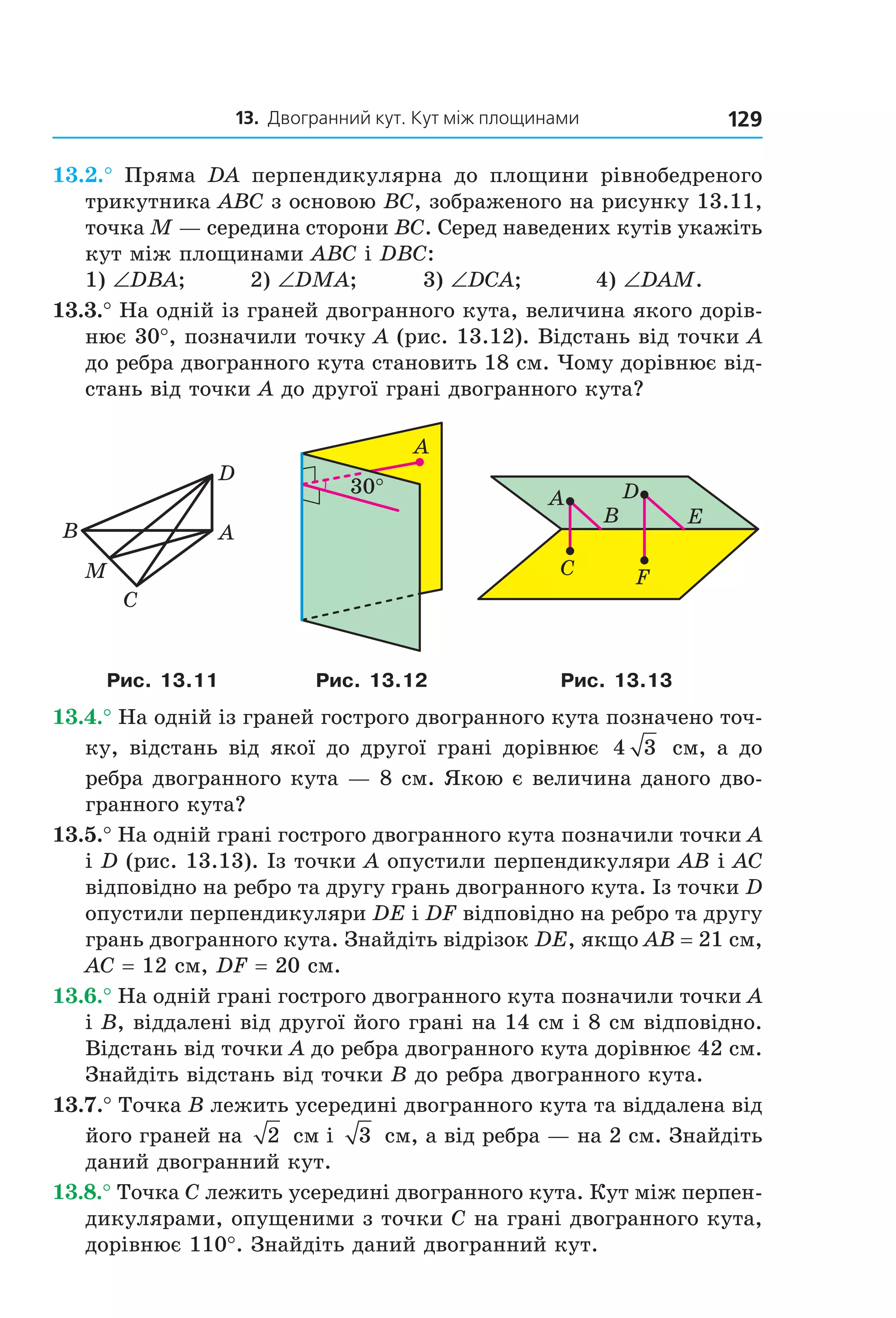 13. Двогранний кут. Кут між площинами 129
13.2.° Пряма DA перпендикулярна до площини рівнобедреного
трикутника ABC з основою BC, зображеного на рисунку 13.11,
точка M — середина сторони BC. Серед наведених кутів укажіть
кут між площинами ABC і DBC:
1) ∠DBA; 2) ∠DMA; 3) ∠DCA; 4) ∠DAM.
13.3.° На одній із граней двогранного кута, величина якого дорів-
нює 30°, позначили точку A (рис. 13.12). Відстань від точки A
до ребра двогранного кута становить 18 см. Чому дорівнює від-
стань від точки A до другої грані двогранного кута?
M
C
AB
D
30°
A
A
B
C
D
E
F
Рис. 13.11 Рис. 13.12 Рис. 13.13
13.4.° На одній із граней гострого двогранного кута позначено точ-
ку, відстань від якої до другої грані дорівнює 4 3 см, а до
ребра двогранного кута — 8 см. Якою є величина даного дво-
гранного кута?
13.5.° На одній грані гострого двогранного кута позначили точки A
і D (рис. 13.13). Із точки A опустили перпендикуляри AB і AC
відповідно на ребро та другу грань двогранного кута. Із точки D
опустили перпендикуляри DE і DF відповідно на ребро та другу
грань двогранного кута. Знайдіть відрізок DE, якщо AB = 21 см,
AC = 12 см, DF = 20 см.
13.6.° На одній грані гострого двогранного кута позначили точки A
і B, віддалені від другої його грані на 14 см і 8 см відповідно.
Відстань від точки A до ребра двогранного кута дорівнює 42 см.
Знайдіть відстань від точки B до ребра двогранного кута.
13.7.° Точка B лежить усередині двогранного кута та віддалена від
його граней на 2 см і 3 см, а від ребра — на 2 см. Знайдіть
даний двогранний кут.
13.8.° Точка C лежить усередині двогранного кута. Кут між перпен-
дикулярами, опущеними з точки C на грані двогранного кута,
дорівнює 110°. Знайдіть даний двогранний кут.
Право для безоплатного розміщення підручника в мережі Інтернет має
Міністерство освіти і науки України http://mon.gov.ua/ та Інститут модернізації змісту освіти https://imzo.gov.ua
 