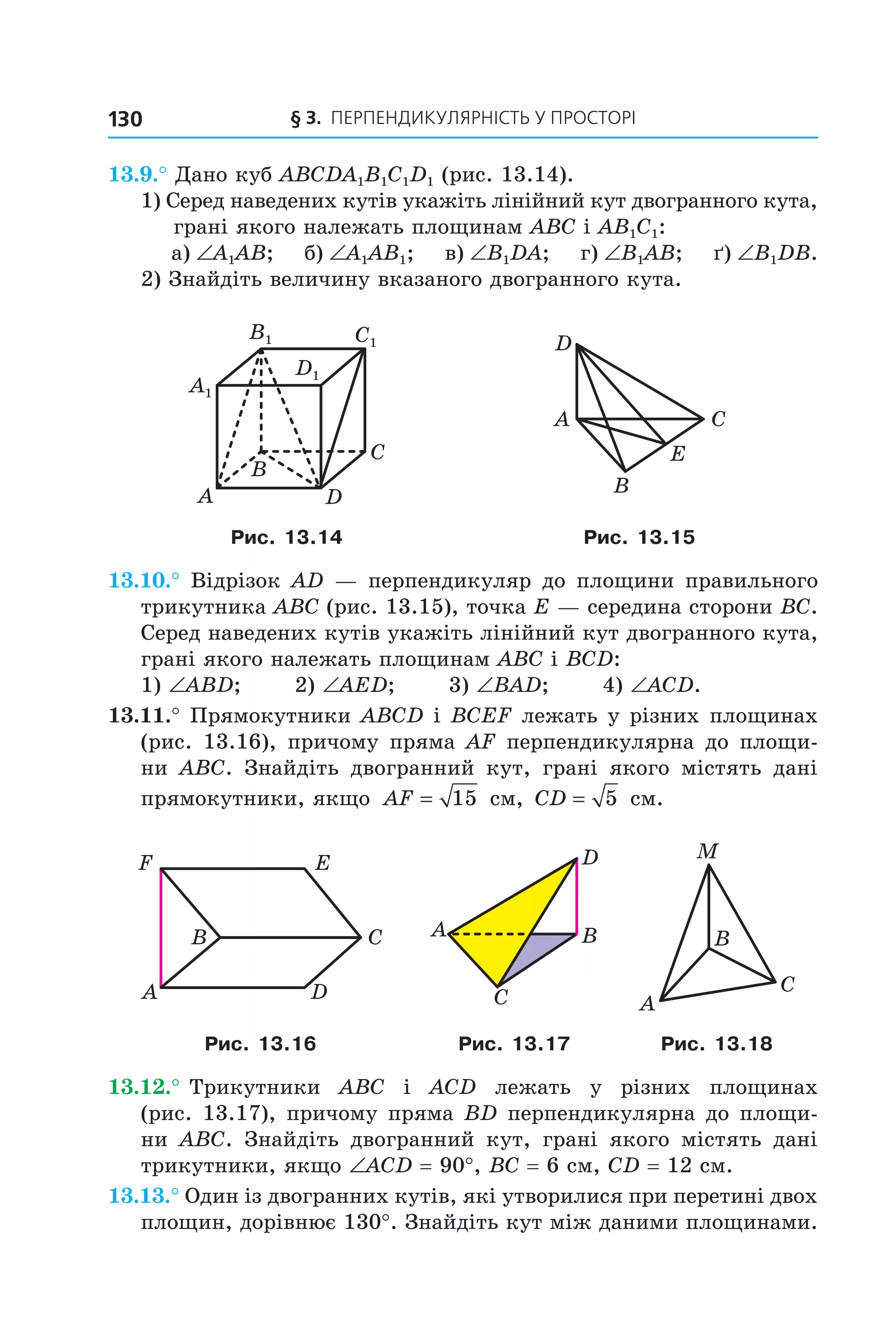 § 3. ПерПеНДиКУлЯрНіСть У ПрОСтОрі130
13.9.° Дано куб ABCDA1B1C1D1 (рис. 13.14).
1) Серед наведених кутів укажіть лінійний кут двогранного кута,
грані якого належать площинам ABC і AB1C1:
а) ∠A1AB; б) ∠A1AB1; в) ∠B1DA; г) ∠B1AB; ґ) ∠B1DB.
2) Знайдіть величину вказаного двогранного кута.
B
A
C
D
A1
B1 C1
D1
D
CA
B
E
Рис. 13.14 Рис. 13.15
13.10.° Відрізок AD — перпендикуляр до площини правильного
трикутника ABC (рис. 13.15), точка E — середина сторони BC.
Серед наведених кутів укажіть лінійний кут двогранного кута,
грані якого належать площинам ABC і BCD:
1) ∠ABD; 2) ∠AED; 3) ∠BAD; 4) ∠ACD.
13.11.° Прямокутники ABCD і BCEF лежать у різних площинах
(рис. 13.16), причому пряма AF перпендикулярна до площи-
ни ABC. Знайдіть двогранний кут, грані якого містять дані
прямокутники, якщо AF = 15 см, CD = 5 см.
C
F
DA
B
E D
C
A B
M
C
A
B
Рис. 13.16 Рис. 13.17 Рис. 13.18
13.12.° Трикутники ABC і ACD лежать у різних площинах
(рис. 13.17), причому пряма BD перпендикулярна до площи-
ни ABC. Знайдіть двогранний кут, грані якого містять дані
трикутники, якщо ∠ACD = 90°, BC = 6 см, CD = 12 см.
13.13.° Один із двогранних кутів, які утворилися при перетині двох
площин, дорівнює 130°. Знайдіть кут між даними площинами.
Право для безоплатного розміщення підручника в мережі Інтернет має
Міністерство освіти і науки України http://mon.gov.ua/ та Інститут модернізації змісту освіти https://imzo.gov.ua
 