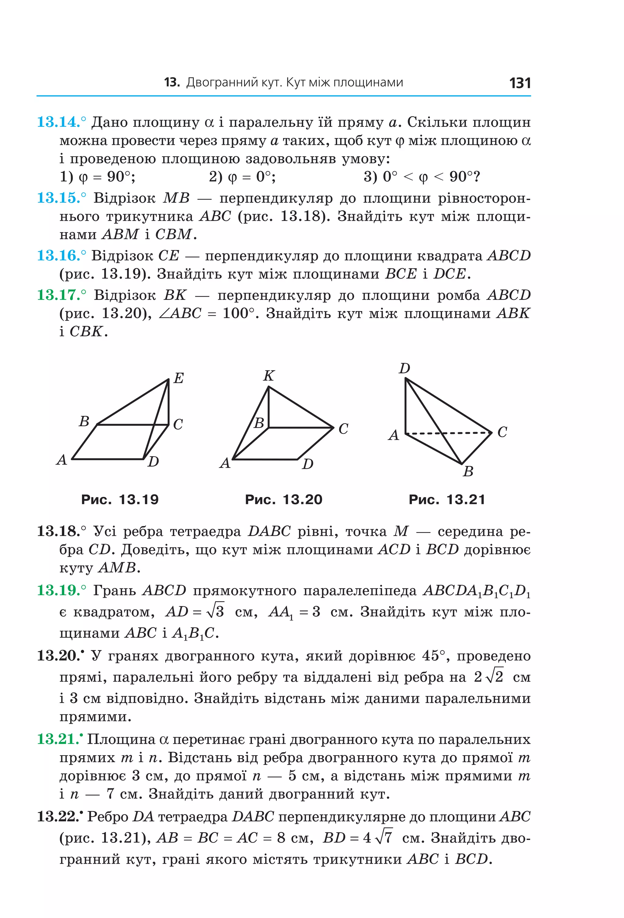 13. Двогранний кут. Кут між площинами 131
13.14.° Дано площину a і паралельну їй пряму a. Скільки площин
можна провести через пряму a таких, щоб кут j між площиною a
і проведеною площиною задовольняв умову:
1) j = 90°; 2) j = 0°; 3) 0° < j < 90°?
13.15.° Відрізок MB — перпендикуляр до площини рівносторон-
нього трикутника ABC (рис. 13.18). Знайдіть кут між площи-
нами ABM і CBM.
13.16.° Відрізок CE — перпендикуляр до площини квадрата ABCD
(рис. 13.19). Знайдіть кут між площинами BCE і DCE.
13.17.° Відрізок BK — перпендикуляр до площини ромба ABCD
(рис. 13.20), ∠ABC = 100°. Знайдіть кут між площинами АВK
і СВK.
DA
CB
E
DA
CB
K
A C
B
D
Рис. 13.19 Рис. 13.20 Рис. 13.21
13.18.° Усі ребра тетраедра DABC рівні, точка M — середина ре-
бра CD. Доведіть, що кут між площинами ACD і BCD дорівнює
куту AMB.
13.19.° Грань ABCD прямокутного паралелепіпеда ABCDA1B1C1D1
є квадратом, AD = 3 см, AA1 3= см. Знайдіть кут між пло-
щинами ABC і A1B1C.
13.20.•
У гранях двогранного кута, який дорівнює 45°, проведено
прямі, паралельні його ребру та віддалені від ребра на 2 2 см
і 3 см відповідно. Знайдіть відстань між даними паралельними
прямими.
13.21.•
Площина a перетинає грані двогранного кута по паралельних
прямих m і n. Відстань від ребра двогранного кута до прямої m
дорівнює 3 см, до прямої n — 5 см, а відстань між прямими m
і n — 7 см. Знайдіть даний двогранний кут.
13.22.•
Ребро DA тетраедра DABC перпендикулярне до площини ABC
(рис. 13.21), AB = BC = AC = 8 см, BD = 4 7 см. Знайдіть дво-
гранний кут, грані якого містять трикутники ABC і BCD.
Право для безоплатного розміщення підручника в мережі Інтернет має
Міністерство освіти і науки України http://mon.gov.ua/ та Інститут модернізації змісту освіти https://imzo.gov.ua
 