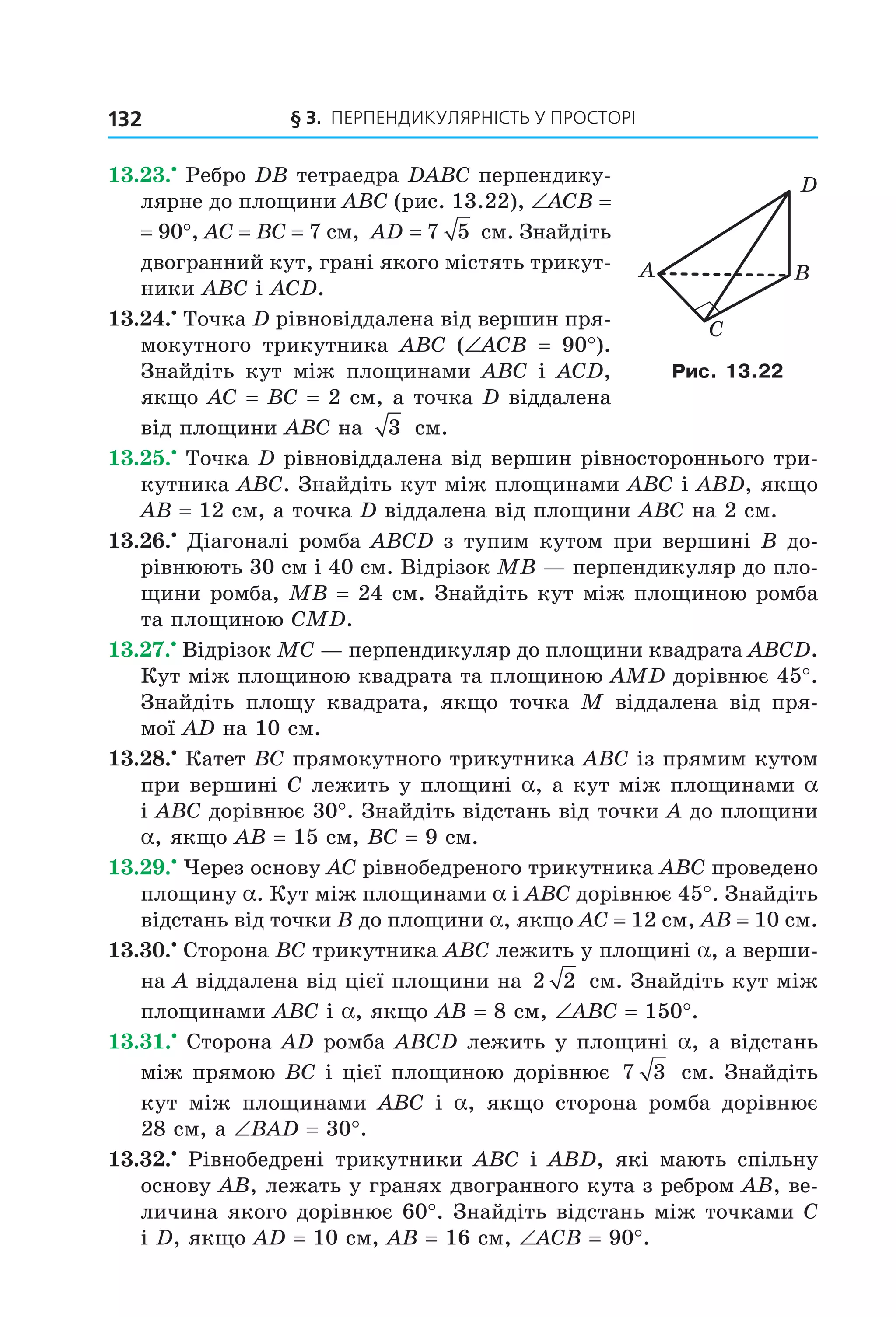 § 3. ПерПеНДиКУлЯрНіСть У ПрОСтОрі132
13.23.•
Ребро DB тетраедра DABC перпендику-
лярне до площини ABC (рис. 13.22), ∠ACB =
= 90°, AC = BC = 7 см, AD = 7 5 см. Знайдіть
двогранний кут, грані якого містять трикут-
ники ABC і ACD.
13.24.•
Точка D рівновіддалена від вершин пря-
мокутного трикутника ABC (∠ACB = 90°).
Знайдіть кут між площинами ABC і ACD,
якщо AC = BC = 2 см, а точка D віддалена
від площини ABC на 3 см.
13.25.•
Точка D рівновіддалена від вершин рівностороннього три-
кутника ABC. Знайдіть кут між площинами ABC і ABD, якщо
AB = 12 см, а точка D віддалена від площини ABC на 2 см.
13.26.•
Діагоналі ромба ABCD з тупим кутом при вершині B до-
рівнюють 30 см і 40 см. Відрізок MB — перпендикуляр до пло-
щини ромба, MB = 24 см. Знайдіть кут між площиною ромба
та площиною CMD.
13.27.•
Відрізок MC — перпендикуляр до площини квадрата ABCD.
Кут між площиною квадрата та площиною AМD дорівнює 45°.
Знайдіть площу квадрата, якщо точка M віддалена від пря-
мої AD на 10 см.
13.28.•
Катет BC прямокутного трикутника ABC із прямим кутом
при вершині C лежить у площині a, а кут між площинами a
і ABC дорівнює 30°. Знайдіть відстань від точки A до площини
a, якщо AB = 15 см, BC = 9 см.
13.29.•
Через основу AC рівнобедреного трикутника ABC проведено
площину a. Кут між площинами a і ABC дорівнює 45°. Знайдіть
відстань від точки B до площини a, якщо AC = 12 см, AB = 10 см.
13.30.•
Сторона BC трикутника ABC лежить у площині a, а верши-
на A віддалена від цієї площини на 2 2 см. Знайдіть кут між
площинами ABC і a, якщо AB = 8 см, ∠ABC = 150°.
13.31.•
Сторона AD ромба ABCD лежить у площині a, а відстань
між прямою BC і цієї площиною дорівнює 7 3 см. Знайдіть
кут між площинами ABC і a, якщо сторона ромба дорівнює
28 см, а ∠BAD = 30°.
13.32.•
Рівнобедрені трикутники ABC і ABD, які мають спільну
основу AB, лежать у гранях двогранного кута з ребром АВ, ве-
личина якого дорівнює 60°. Знайдіть відстань між точками C
і D, якщо AD = 10 см, AB = 16 см, ∠ACB = 90°.
A
C
B
D
Рис. 13.22
Право для безоплатного розміщення підручника в мережі Інтернет має
Міністерство освіти і науки України http://mon.gov.ua/ та Інститут модернізації змісту освіти https://imzo.gov.ua
 