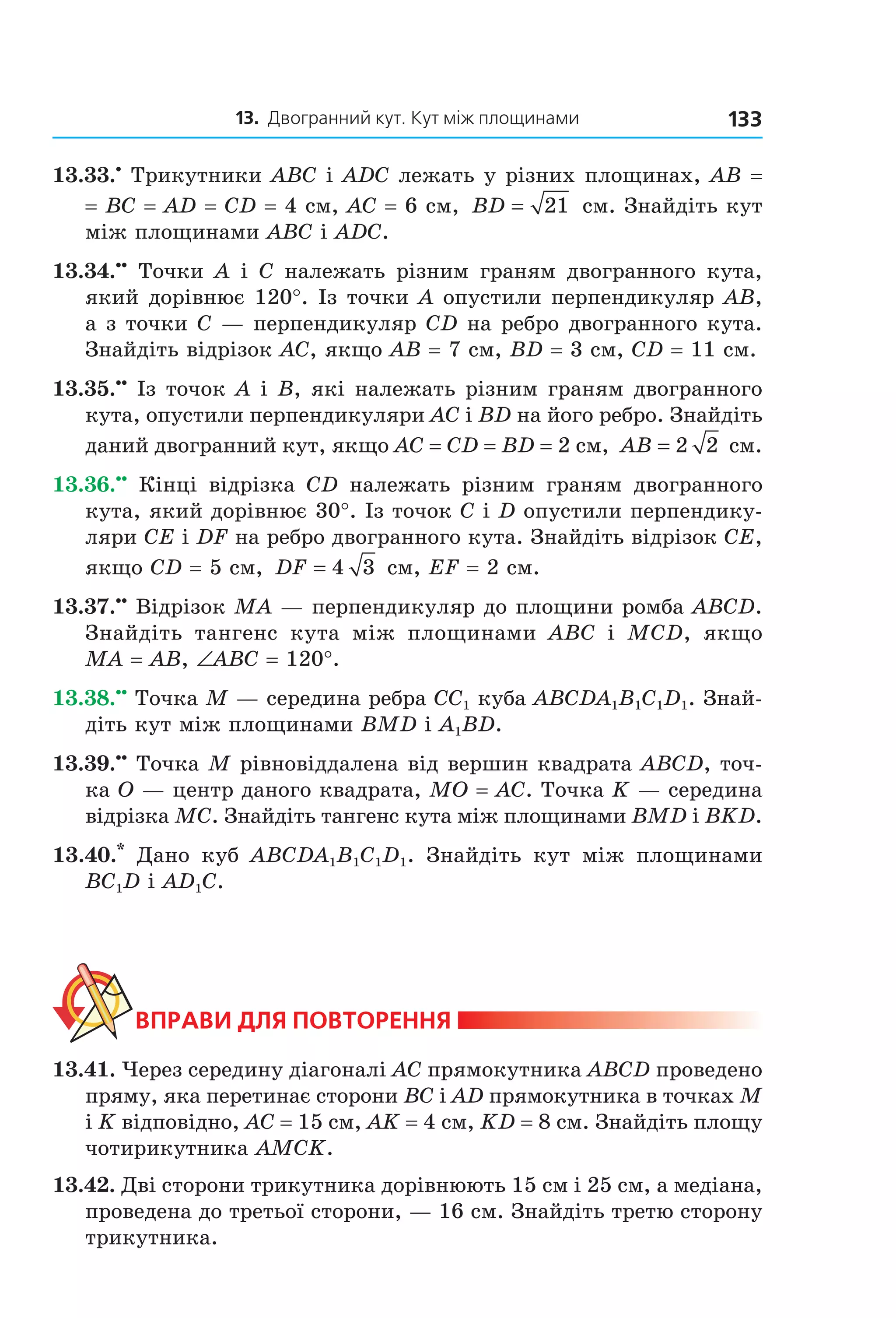 13. Двогранний кут. Кут між площинами 133
13.33.•
Трикутники ABC і ADC лежать у різних площинах, AB =
= BC = AD = CD = 4 см, AC = 6 см, BD = 21 см. Знайдіть кут
між площинами ABC і ADC.
13.34.••
Точки A і C належать різним граням двогранного кута,
який дорівнює 120°. Із точки A опустили перпендикуляр AB,
а з точки C — перпендикуляр CD на ребро двогранного кута.
Знайдіть відрізок AC, якщо AB = 7 см, BD = 3 см, CD = 11 см.
13.35.••
Із точок A і B, які належать різним граням двогранного
кута, опустили перпендикуляри AC і BD на його ребро. Знайдіть
даний двогранний кут, якщо AC = CD = ВD = 2 см, AB = 2 2 см.
13.36.••
Кінці відрізка CD належать різним граням двогранного
кута, який дорівнює 30°. Із точок C і D опустили перпендику-
ляри CE і DF на ребро двогранного кута. Знайдіть відрізок CE,
якщо CD = 5 см, DF = 4 3 см, EF = 2 см.
13.37.••
Відрізок MA — перпендикуляр до площини ромба ABCD.
Знайдіть тангенс кута між площинами ABC і MCD, якщо
MA = AB, ∠ABC = 120°.
13.38.••
Точка M — середина ребра CC1 куба ABCDA1B1C1D1. Знай-
діть кут між площинами BMD і A1BD.
13.39.••
Точка M рівновіддалена від вершин квадрата ABCD, точ-
ка O — центр даного квадрата, MO = AC. Точка K — середина
відрізка MC. Знайдіть тангенс кута між площинами BMD і BKD.
13.40.*
Дано куб ABCDA1B1C1D1. Знайдіть кут між площинами
BC1D і AD1С.
ВпраВи дЛя поВторення
13.41. Через середину діагоналі AC прямокутника ABCD проведено
пряму, яка перетинає сторони BC і AD прямокутника в точках M
і K відповідно, AC = 15 см, AK = 4 см, KD = 8 см. Знайдіть площу
чотирикутника AMCK.
13.42. Дві сторони трикутника дорівнюють 15 см і 25 см, а медіана,
проведена до третьої сторони, — 16 см. Знайдіть третю сторону
трикутника.
Право для безоплатного розміщення підручника в мережі Інтернет має
Міністерство освіти і науки України http://mon.gov.ua/ та Інститут модернізації змісту освіти https://imzo.gov.ua
 