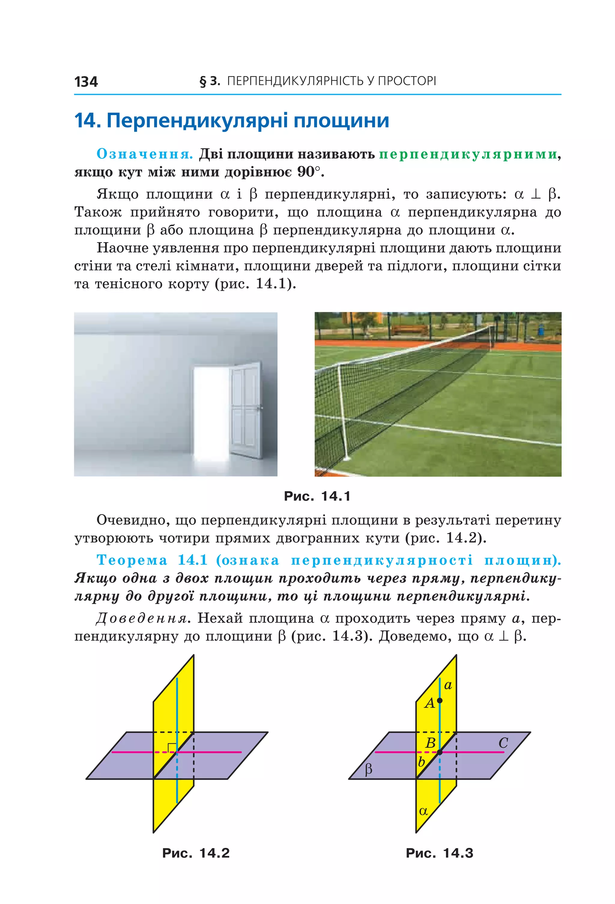 § 3. ПерПеНДиКУлЯрНіСть У ПрОСтОрі134
14. перпендикулярні площини
Означення. Дві площини називають перпендикулярними,
якщо кут між ними дорівнює 90°.
Якщо площини a і b перпендикулярні, то записують: a ^ b.
Також прийнято говорити, що площина a перпендикулярна до
площини b або площина b перпендикулярна до площини a.
Наочне уявлення про перпендикулярні площини дають площини
стіни та стелі кімнати, площини дверей та підлоги, площини сітки
та тенісного корту (рис. 14.1).
Рис. 14.1
Очевидно, що перпендикулярні площини в результаті перетину
утворюють чотири прямих двогранних кути (рис. 14.2).
Теорема 14.1 (ознака перпендикулярності площин).
Якщо одна з двох площин проходить через пряму, перпендику-
лярну до другої площини, то ці площини перпендикулярні.
Доведення. Нехай площина a проходить через пряму a, пер-
пендикулярну до площини b (рис. 14.3). Доведемо, що a ^ b.
A
B C
bβ
α
a
Рис. 14.2 Рис. 14.3
Право для безоплатного розміщення підручника в мережі Інтернет має
Міністерство освіти і науки України http://mon.gov.ua/ та Інститут модернізації змісту освіти https://imzo.gov.ua
 