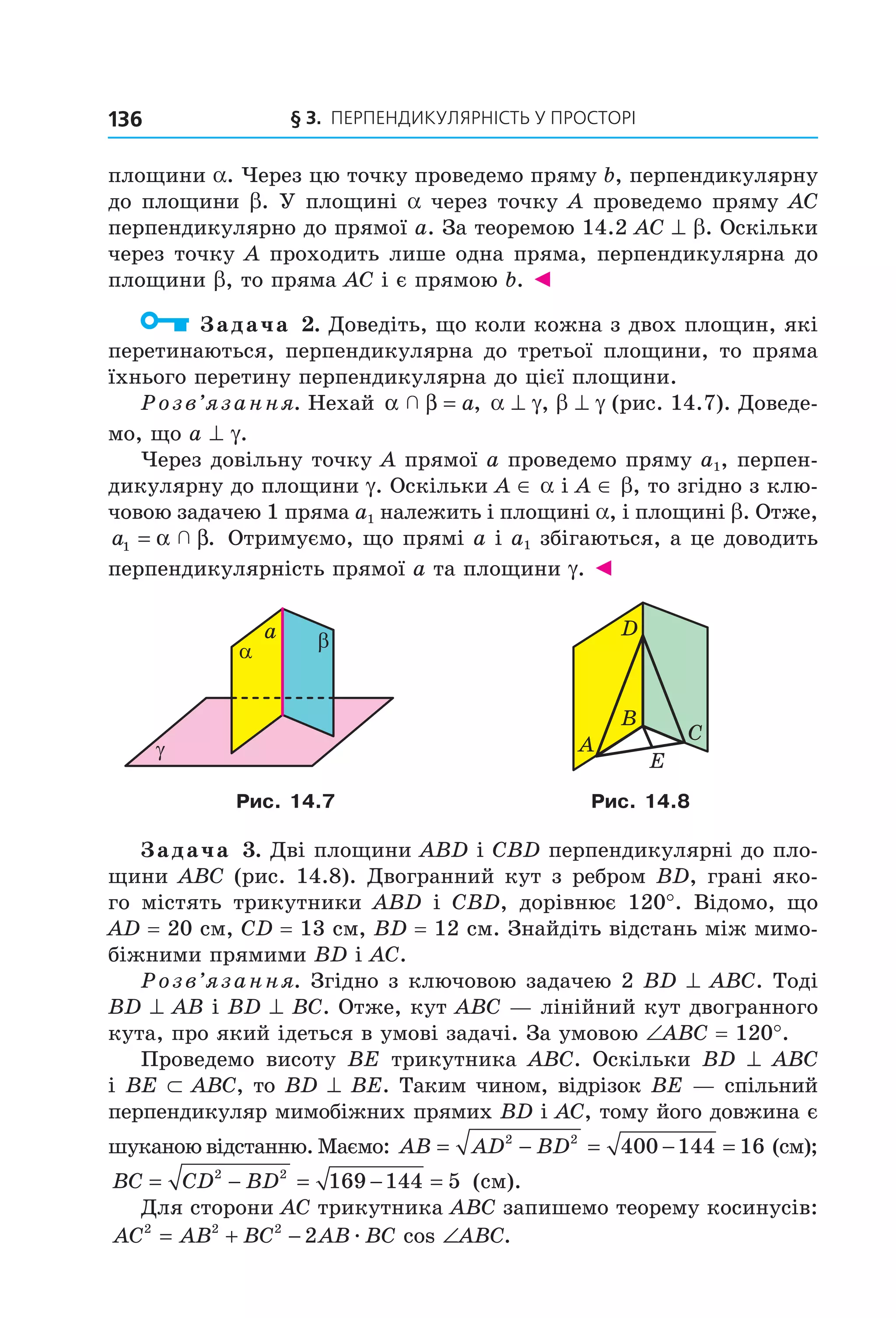 § 3. ПерПеНДиКУлЯрНіСть У ПрОСтОрі136
площини a. Через цю точку проведемо пряму b, перпендикулярну
до площини b. У площині a через точку A проведемо пряму AC
перпендикулярно до прямої a. За теоремою 14.2 AC ^ b. Оскільки
через точку A проходить лише одна пряма, перпендикулярна до
площини b, то пряма AC і є прямою b. ◄
Задача 2. Доведіть, що коли кожна з двох площин, які
перетинаються, перпендикулярна до третьої площини, то пряма
їхнього перетину перпендикулярна до цієї площини.
Розв’язання. Нехай α β  = a, a ^ g, b ^ g (рис. 14.7). Доведе-
мо, що a ^ g.
Через довільну точку A прямої a проведемо пряму a1, перпен-
дикулярну до площини g. Оскільки A ∈ a і A ∈ b, то згідно з клю-
човою задачею 1 пряма a1 належить і площині a, і площині b. Отже,
a1 = α β  . Отримуємо, що прямі a і a1 збігаються, а це доводить
перпендикулярність прямої a та площини g. ◄
α β
γ
a
A
D
C
B
E
Рис. 14.7 Рис. 14.8
Задача 3. Дві площини ABD і CBD перпендикулярні до пло-
щини ABC (рис. 14.8). Двогранний кут з ребром BD, грані яко-
го містять трикутники ABD і CBD, дорівнює 120°. Відомо, що
AD = 20 см, CD = 13 см, BD = 12 см. Знайдіть відстань між мимо-
біжними прямими BD і AC.
Розв’язання. Згідно з ключовою задачею 2 BD ^ ABC. Тоді
BD ^ AB і BD ^ BC. Отже, кут ABC — лінійний кут двогранного
кута, про який ідеться в умові задачі. За умовою ∠ABC = 120°.
Проведемо висоту BE трикутника ABC. Оскільки BD ^ ABC
і BE ⊂ ABC, то BD ^ BE. Таким чином, відрізок BE — спільний
перпендикуляр мимобіжних прямих BD і AC, тому його довжина є
шуканою відстанню. Маємо: AB AD BD= − = − =2 2
400 144 16 (см);
BC CD BD= − = − =2 2
169 144 5 (см).
Для сторони AC трикутника ABC запишемо теорему косинусів:
AC AB BC AB BC ABC2 2 2
2= + − ∠æ cos .
Право для безоплатного розміщення підручника в мережі Інтернет має
Міністерство освіти і науки України http://mon.gov.ua/ та Інститут модернізації змісту освіти https://imzo.gov.ua
 