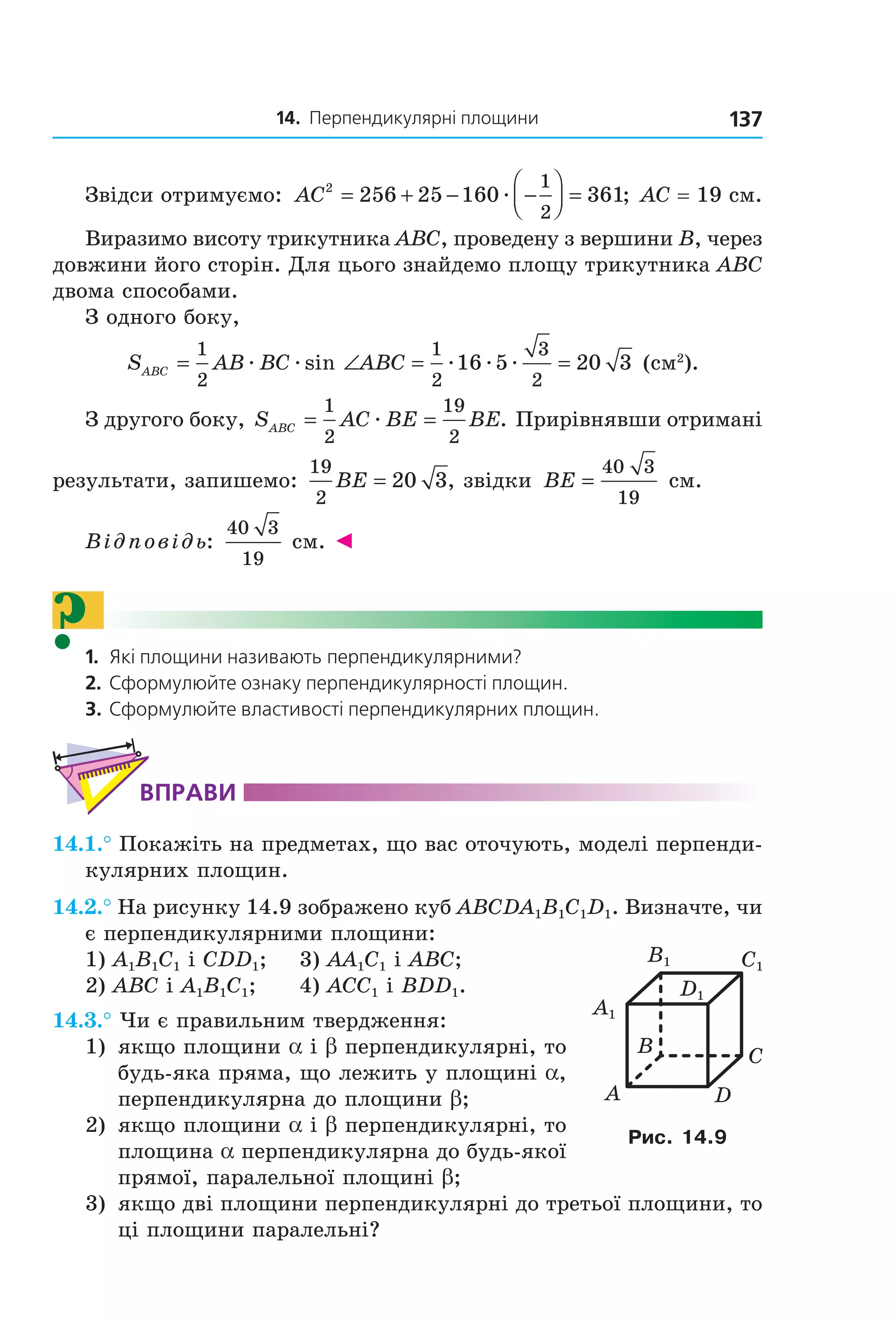 14. Перпендикулярні площини 137
Звідси отримуємо: AC2
256 25 160 361
1
2
= + − −



 =æ ; AC = 19 см.
Виразимо висоту трикутника ABC, проведену з вершини B, через
довжини його сторін. Для цього знайдемо площу трикутника ABC
двома способами.
З одного боку,
S AB BC ABCABC = ∠ = =
1
2
1
2
3
2
16 5 20 3æ æ æ æ æsin (см2
).
З другого боку, S AC BE BEABC = =
1
2
19
2
æ . Прирівнявши отримані
результати, запишемо:
19
2
20 3BE = , звідки BE =
40 3
19
см.
Відповідь:
40 3
19
см. ◄
?1. Які площини називають перпендикулярними?
2. Сформулюйте ознаку перпендикулярності площин.
3. Сформулюйте властивості перпендикулярних площин.
ВпраВи
14.1.° Покажіть на предметах, що вас оточують, моделі перпенди-
кулярних площин.
14.2.° На рисунку 14.9 зображено куб ABCDA1B1C1D1. Визначте, чи
є перпендикулярними площини:
1) A1B1C1 і CDD1; 3) AA1C1 і ABC;
2) ABC і A1B1C1; 4) ACC1 і BDD1.
14.3.° Чи є правильним твердження:
1) якщо площини a і b перпендикулярні, то
будь-яка пряма, що лежить у площині a,
перпендикулярна до площини b;
2) якщо площини a і b перпендикулярні, то
площина a перпендикулярна до будь-якої
прямої, паралельної площині b;
3) якщо дві площини перпендикулярні до третьої площини, то
ці площини паралельні?
B
A D
C
C1
D1
A1
B1
Рис. 14.9
Право для безоплатного розміщення підручника в мережі Інтернет має
Міністерство освіти і науки України http://mon.gov.ua/ та Інститут модернізації змісту освіти https://imzo.gov.ua
 