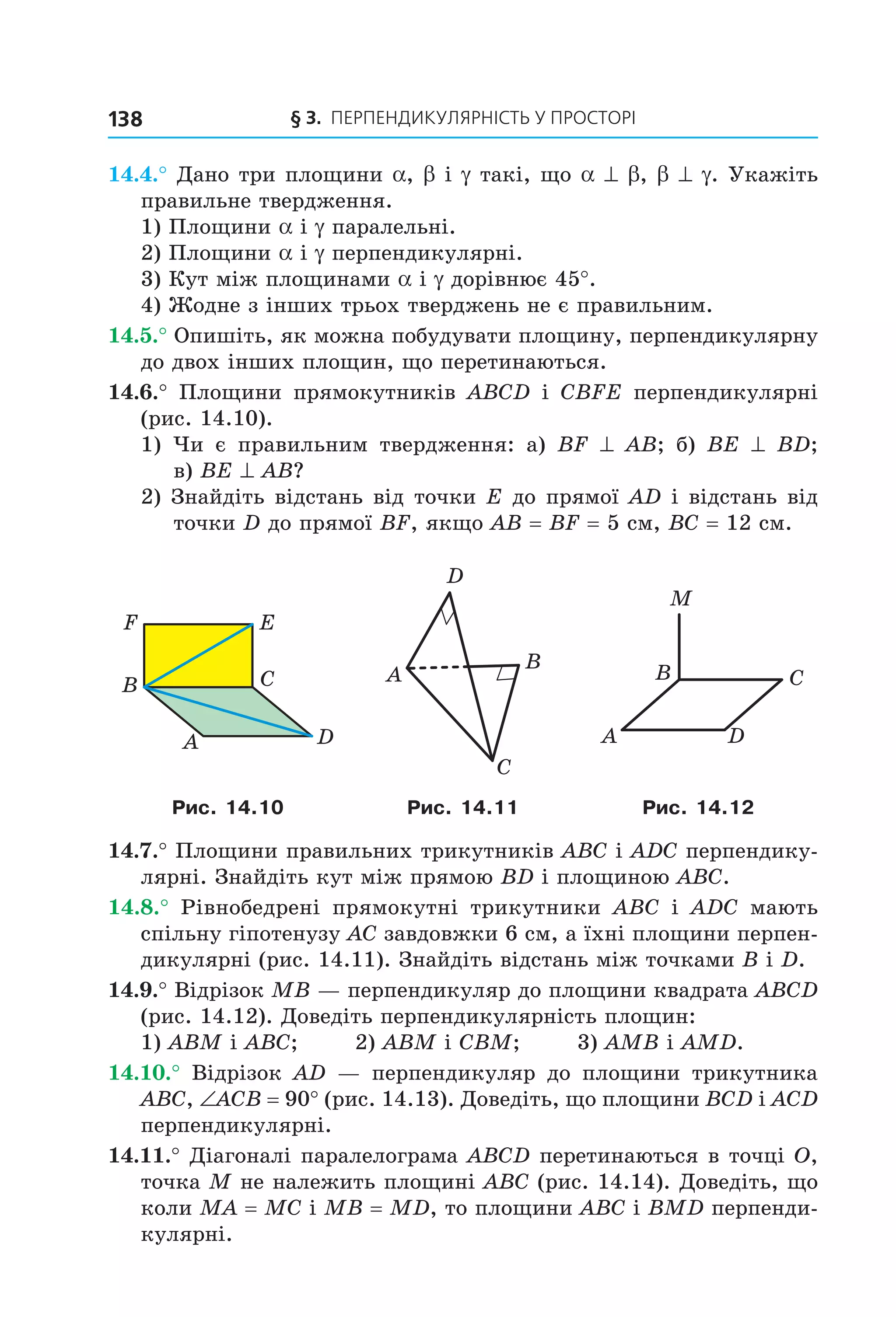 § 3. ПерПеНДиКУлЯрНіСть У ПрОСтОрі138
14.4.° Дано три площини a, b і g такі, що a ^ b, b ^ g. Укажіть
правильне твердження.
1) Площини a і g паралельні.
2) Площини a і g перпендикулярні.
3) Кут між площинами a і g дорівнює 45°.
4) Жодне з інших трьох тверджень не є правильним.
14.5.° Опишіть, як можна побудувати площину, перпендикулярну
до двох інших площин, що перетинаються.
14.6.° Площини прямокутників ABCD і CBFE перпендикулярні
(рис. 14.10).
1) Чи є правильним твердження: а) BF ^ AB; б) BE ^ BD;
в) BE ^ AB?
2) Знайдіть відстань від точки E до прямої AD і відстань від
точки D до прямої BF, якщо AB = BF = 5 см, BC = 12 см.
B
A
C
D
EF
A
C
B
D
DA
CB
M
Рис. 14.10 Рис. 14.11 Рис. 14.12
14.7.° Площини правильних трикутників ABC і ADC перпендику-
лярні. Знайдіть кут між прямою BD і площиною ABC.
14.8.° Рівнобедрені прямокутні трикутники ABC і ADC мають
спільну гіпотенузу AC завдовжки 6 см, а їхні площини перпен-
дикулярні (рис. 14.11). Знайдіть відстань між точками B і D.
14.9.° Відрізок MB — перпендикуляр до площини квадрата ABCD
(рис. 14.12). Доведіть перпендикулярність площин:
1) ABM і ABC; 2) ABM і CBM; 3) AMB і AMD.
14.10.° Відрізок AD — перпендикуляр до площини трикутника
ABC, ∠ACB = 90° (рис. 14.13). Доведіть, що площини BCD і ACD
перпендикулярні.
14.11.° Діагоналі паралелограма ABCD перетинаються в точці O,
точка M не належить площині ABC (рис. 14.14). Доведіть, що
коли MA = MC і MB = MD, то площини ABC і BMD перпенди-
кулярні.
Право для безоплатного розміщення підручника в мережі Інтернет має
Міністерство освіти і науки України http://mon.gov.ua/ та Інститут модернізації змісту освіти https://imzo.gov.ua
 