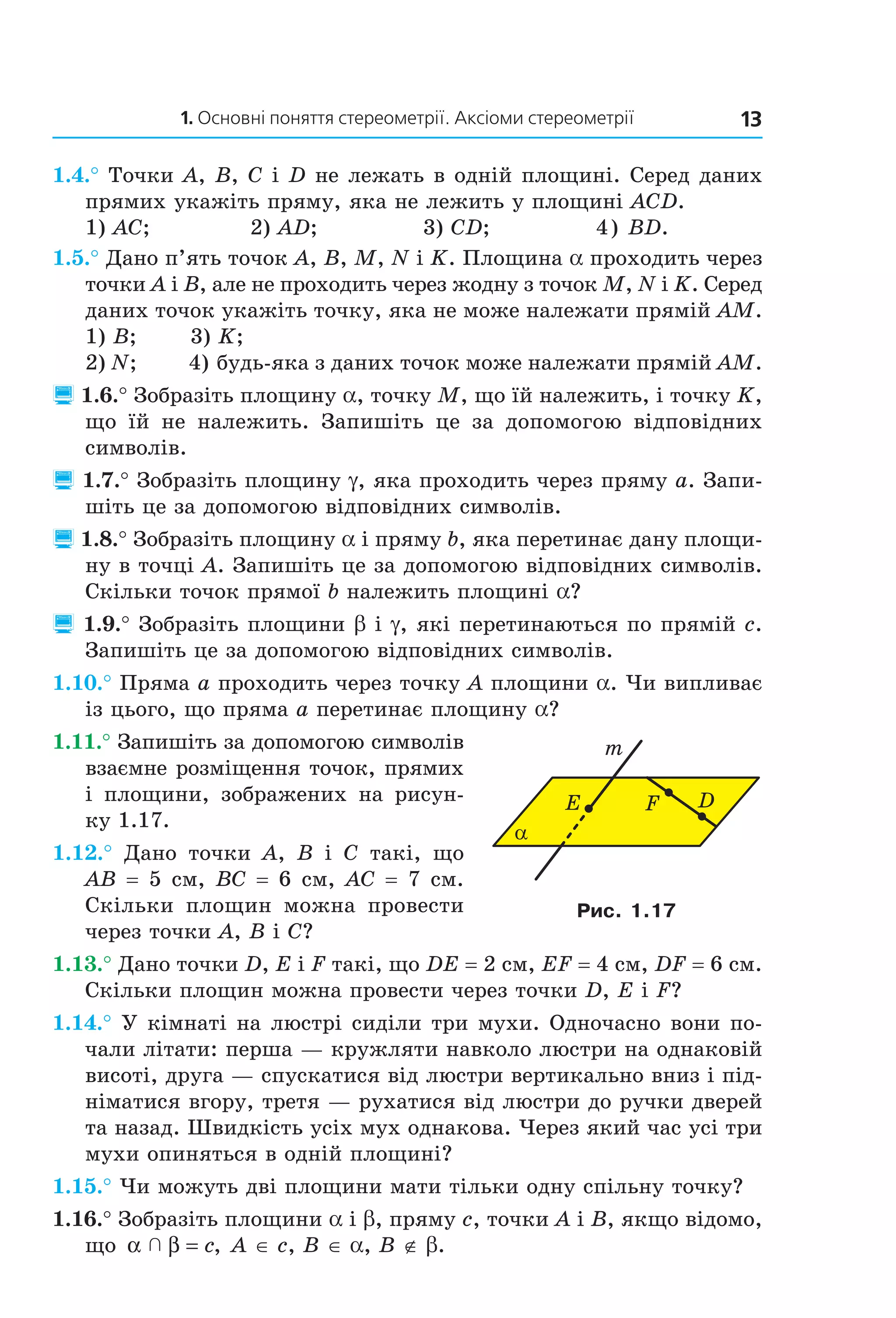 1. Основні поняття стереометрії. Аксіоми стереометрії 13
1.4.° Точки A, B, C і D не лежать в одній площині. Серед даних
прямих укажіть пряму, яка не лежить у площині ACD.
1) AC; 2) AD; 3) CD; 4) BD.
1.5.° Дано п’ять точок A, B, M, N і K. Площина a проходить через
точки A і B, але не проходить через жодну з точок M, N і K. Серед
даних точок укажіть точку, яка не може належати прямій AM.
1) B; 3) K;
2) N; 4) будь-яка з даних точок може належати прямій AM.
 1.6.° Зобразіть площину a, точку M, що їй належить, і точку K,
що їй не належить. Запишіть це за допомогою відповідних
символів.
 1.7.° Зобразіть площину g, яка проходить через пряму a. Запи-
шіть це за допомогою відповідних символів.
 1.8.° Зобразіть площину a і пряму b, яка перетинає дану площи-
ну в точці A. Запишіть це за допомогою відповідних символів.
Скільки точок прямої b належить площині a?
 1.9.° Зобразіть площини b і g, які перетинаються по прямій c.
Запишіть це за допомогою відповідних символів.
1.10.° Пряма a проходить через точку A площини a. Чи випливає
із цього, що пряма a перетинає площину a?
1.11.° Запишіть за допомогою символів
взаємне розміщення точок, прямих
і площини, зображених на рисун-
ку 1.17.
1.12.° Дано точки A, B і C такі, що
AB = 5 см, BC = 6 см, AC = 7 см.
Скільки площин можна провести
через точки A, B і C?
1.13.° Дано точки D, E і F такі, що DE = 2 см, EF = 4 см, DF = 6 см.
Скільки площин можна провести через точки D, E і F?
1.14.° У кімнаті на люстрі сиділи три мухи. Одночасно вони по-
чали літати: перша — кружляти навколо люстри на однаковій
висоті, друга — спускатися від люстри вертикально вниз і під-
німатися вгору, третя — рухатися від люстри до ручки дверей
та назад. Швидкість усіх мух однакова. Через який час усі три
мухи опиняться в одній площині?
1.15.° Чи можуть дві площини мати тільки одну спільну точку?
1.16.° Зобразіть площини a і b, пряму c, точки A і B, якщо відомо,
що α β  = c, A ∈ c, B ∈ a, B ∉ b.
α
DFE
m
Рис. 1.17
Право для безоплатного розміщення підручника в мережі Інтернет має
Міністерство освіти і науки України http://mon.gov.ua/ та Інститут модернізації змісту освіти https://imzo.gov.ua
 