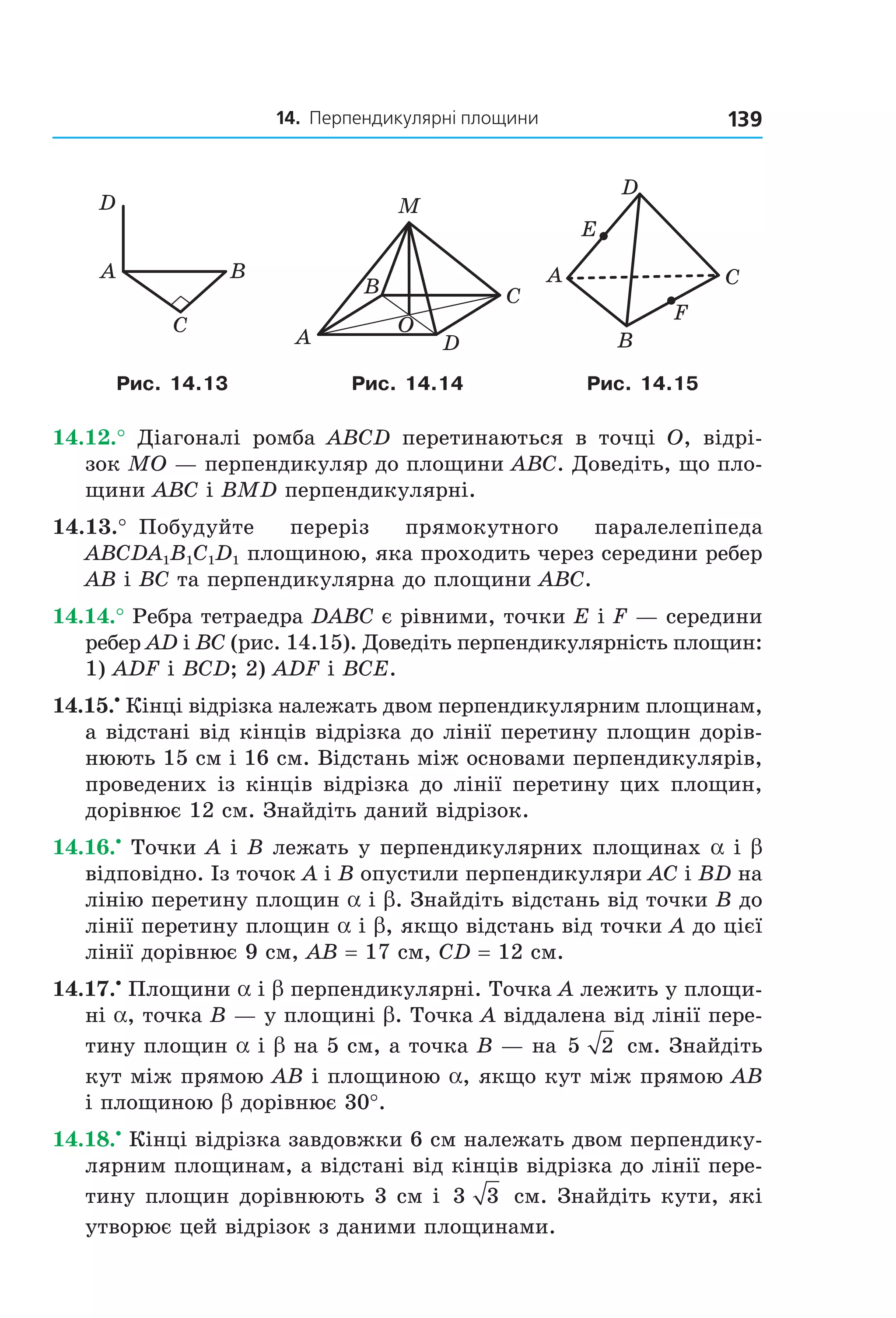 14. Перпендикулярні площини 139
C
BA
D
B
A
C
D
M
O
A C
B
D
E
F
Рис. 14.13 Рис. 14.14 Рис. 14.15
14.12.° Діагоналі ромба ABCD перетинаються в точці O, відрі-
зок MO — перпендикуляр до площини ABC. Доведіть, що пло-
щини ABC і BMD перпендикулярні.
14.13.° Побудуйте переріз прямокутного паралелепіпеда
ABCDA1B1C1D1 площиною, яка проходить через середини ребер
AB і BC та перпендикулярна до площини ABC.
14.14.° Ребра тетраедра DABC є рівними, точки E і F — середини
ребер AD і BC (рис. 14.15). Доведіть перпендикулярність площин:
1) ADF і BCD; 2) ADF і BCE.
14.15.•
Кінці відрізка належать двом перпендикулярним площинам,
а відстані від кінців відрізка до лінії перетину площин дорів-
нюють 15 см і 16 см. Відстань між основами перпендикулярів,
проведених із кінців відрізка до лінії перетину цих площин,
дорівнює 12 см. Знайдіть даний відрізок.
14.16.•
Точки A і B лежать у перпендикулярних площинах a і b
відповідно. Із точок A і B опустили перпендикуляри AC і BD на
лінію перетину площин a і b. Знайдіть відстань від точки B до
лінії перетину площин a і b, якщо відстань від точки A до цієї
лінії дорівнює 9 см, AB = 17 см, CD = 12 см.
14.17.•
Площини a і b перпендикулярні. Точка A лежить у площи-
ні a, точка B — у площині b. Точка A віддалена від лінії пере-
тину площин a і b на 5 см, а точка B — на 5 2 см. Знайдіть
кут між прямою AB і площиною a, якщо кут між прямою AB
і площиною b дорівнює 30°.
14.18.•
Кінці відрізка завдовжки 6 см належать двом перпендику-
лярним площинам, а відстані від кінців відрізка до лінії пере-
тину площин дорівнюють 3 см і 3 3 см. Знайдіть кути, які
утворює цей відрізок з даними площинами.
Право для безоплатного розміщення підручника в мережі Інтернет має
Міністерство освіти і науки України http://mon.gov.ua/ та Інститут модернізації змісту освіти https://imzo.gov.ua
 