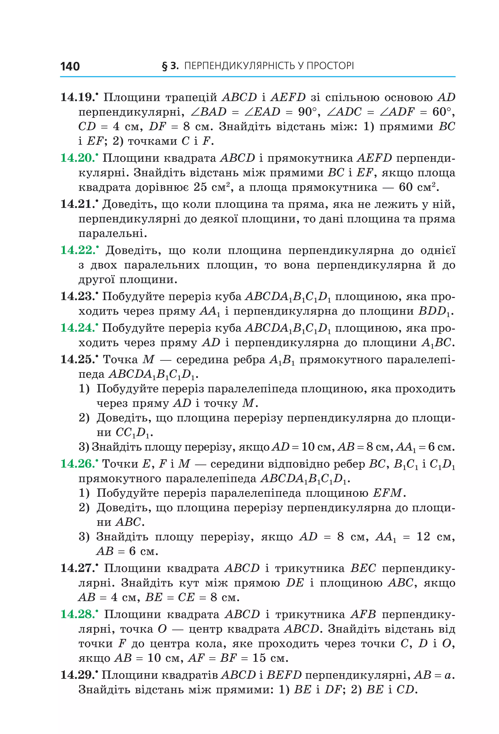 § 3. ПерПеНДиКУлЯрНіСть У ПрОСтОрі140
14.19.•
Площини трапецій ABCD і AEFD зі спільною основою AD
перпендикулярні, ∠BAD = ∠EAD = 90°, ∠ADC = ∠ADF = 60°,
CD = 4 см, DF = 8 см. Знайдіть відстань між: 1) прямими BC
і EF; 2) точками C і F.
14.20.•
Площини квадрата ABCD і прямокутника AEFD перпенди-
кулярні. Знайдіть відстань між прямими BC і EF, якщо площа
квадрата дорівнює 25 см2
, а площа прямокутника — 60 см2
.
14.21.•
Доведіть, що коли площина та пряма, яка не лежить у ній,
перпендикулярні до деякої площини, то дані площина та пряма
паралельні.
14.22.•
Доведіть, що коли площина перпендикулярна до однієї
з двох паралельних площин, то вона перпендикулярна й до
другої площини.
14.23.•
Побудуйте переріз куба ABCDA1B1C1D1 площиною, яка про-
ходить через пряму AA1 і перпендикулярна до площини BDD1.
14.24.•
Побудуйте переріз куба ABCDA1B1C1D1 площиною, яка про-
ходить через пряму AD і перпендикулярна до площини A1BC.
14.25.•
Точка M — середина ребра A1B1 прямокутного паралелепі-
педа ABCDA1B1C1D1.
1) Побудуйте переріз паралелепіпеда площиною, яка проходить
через пряму AD і точку M.
2) Доведіть, що площина перерізу перпендикулярна до площи-
ни CC1D1.
3) Знайдіть площу перерізу, якщо AD = 10 см, AB = 8 см, AA1 = 6 см.
14.26.•
Точки E, F і M — середини відповідно ребер BC, B1C1 і C1D1
прямокутного паралелепіпеда ABCDA1B1C1D1.
1) Побудуйте переріз паралелепіпеда площиною EFM.
2) Доведіть, що площина перерізу перпендикулярна до площи-
ни ABC.
3) Знайдіть площу перерізу, якщо AD = 8 см, AA1 = 12 см,
AB = 6 см.
14.27.•
Площини квадрата ABCD і трикутника BEC перпендику-
лярні. Знайдіть кут між прямою DE і площиною ABC, якщо
AB = 4 см, BE = CE = 8 см.
14.28.•
Площини квадрата ABCD і трикутника AFB перпендику-
лярні, точка O — центр квадрата ABCD. Знайдіть відстань від
точки F до центра кола, яке проходить через точки C, D і O,
якщо AB = 10 см, AF = BF = 15 см.
14.29.•
Площини квадратів ABCD і BEFD перпендикулярні, AB = a.
Знайдіть відстань між прямими: 1) BE і DF; 2) BE і CD.
Право для безоплатного розміщення підручника в мережі Інтернет має
Міністерство освіти і науки України http://mon.gov.ua/ та Інститут модернізації змісту освіти https://imzo.gov.ua
 