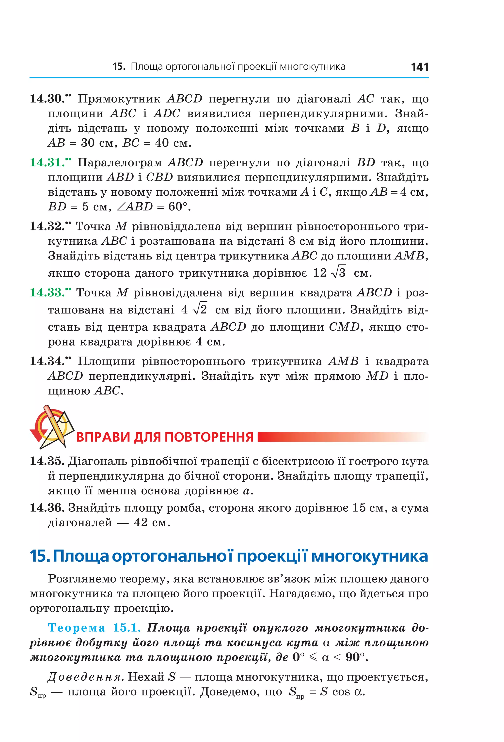 15. Площа ортогональної проекції многокутника 141
14.30.••
Прямокутник ABCD перегнули по діагоналі AC так, що
площини ABC і ADC виявилися перпендикулярними. Знай-
діть відстань у новому положенні між точками B і D, якщо
AB = 30 см, BC = 40 см.
14.31.••
Паралелограм ABCD перегнули по діагоналі BD так, що
площини ABD і CBD виявилися перпендикулярними. Знайдіть
відстань у новому положенні між точками A і C, якщо AB = 4 см,
BD = 5 см, ∠ABD = 60°.
14.32.••
Точка M рівновіддалена від вершин рівностороннього три-
кутника ABC і розташована на відстані 8 см від його площини.
Знайдіть відстань від центра трикутника ABC до площини AMB,
якщо сторона даного трикутника дорівнює 12 3 см.
14.33.••
Точка M рівновіддалена від вершин квадрата ABCD і роз-
ташована на відстані 4 2 см від його площини. Знайдіть від-
стань від центра квадрата ABCD до площини CMD, якщо сто-
рона квадрата дорівнює 4 см.
14.34.••
Площини рівностороннього трикутника AMB і квадрата
ABCD перпендикулярні. Знайдіть кут між прямою MD і пло-
щиною ABC.
ВпраВи дЛя поВторення
14.35. Діагональ рівнобічної трапеції є бісектрисою її гострого кута
й перпендикулярна до бічної сторони. Знайдіть площу трапеції,
якщо її менша основа дорівнює a.
14.36. Знайдіть площу ромба, сторона якого дорівнює 15 см, а сума
діагоналей — 42 см.
15.площаортогональноїпроекціїмногокутника
Розглянемо теорему, яка встановлює зв’язок між площею даного
многокутника та площею його проекції. Нагадаємо, що йдеться про
ортогональну проекцію.
Теорема 15.1. Площа проекції опуклого многокутника до-
рівнює добутку його площі та косинуса кута a між площиною
многокутника та площиною проекції, де 0° m a < 90°.
Доведення. Нехай S — площа многокутника, що проектується,
Sпр — площа його проекції. Доведемо, що S Sпр = cos .α
Право для безоплатного розміщення підручника в мережі Інтернет має
Міністерство освіти і науки України http://mon.gov.ua/ та Інститут модернізації змісту освіти https://imzo.gov.ua
 