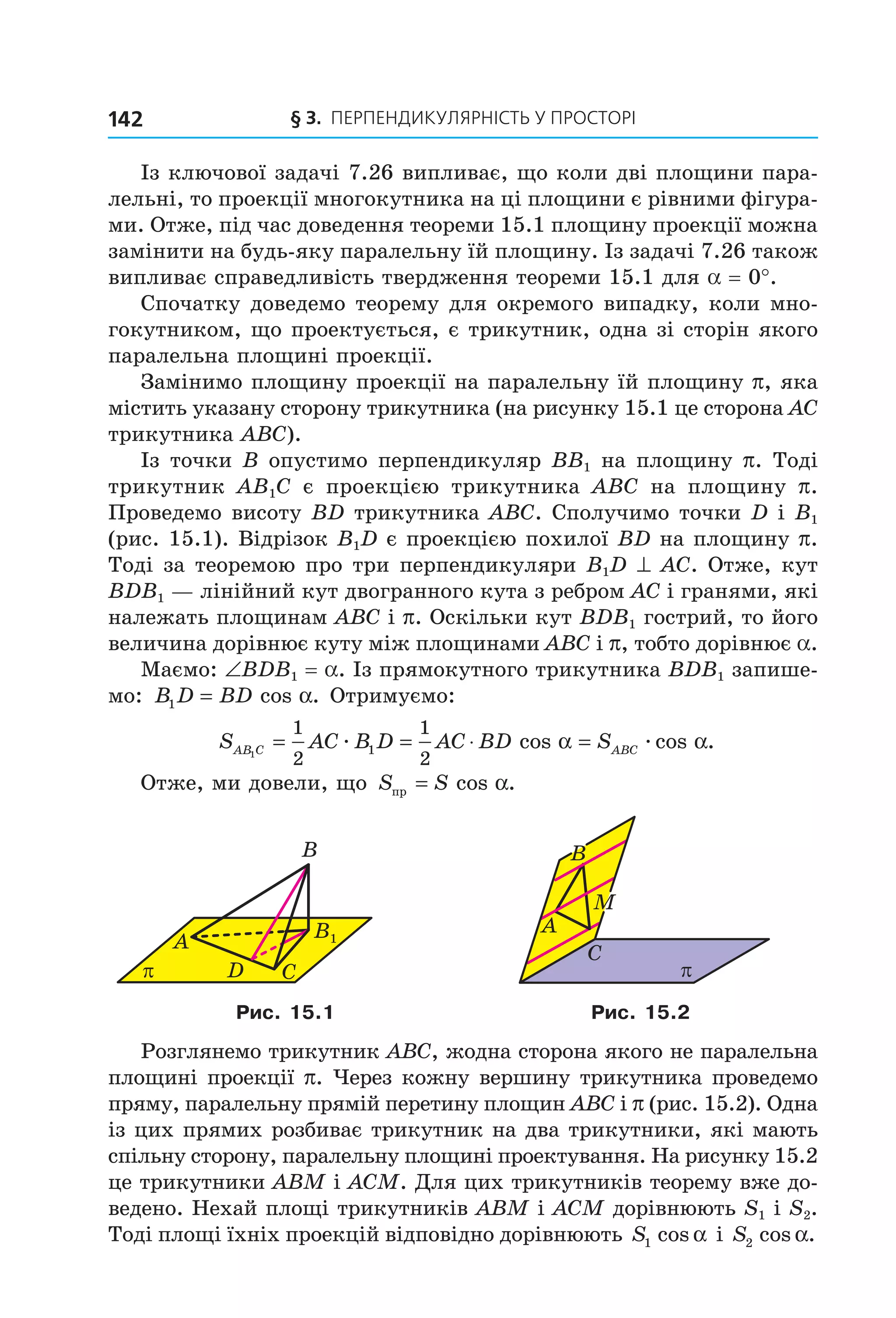 § 3. ПерПеНДиКУлЯрНіСть У ПрОСтОрі142
Із ключової задачі 7.26 випливає, що коли дві площини пара-
лельні, то проекції многокутника на ці площини є рівними фігура-
ми. Отже, під час доведення теореми 15.1 площину проекції можна
замінити на будь-яку паралельну їй площину. Із задачі 7.26 також
випливає справедливість твердження теореми 15.1 для a = 0°.
Спочатку доведемо теорему для окремого випадку, коли мно-
гокутником, що проектується, є трикутник, одна зі сторін якого
паралельна площині проекції.
Замінимо площину проекції на паралельну їй площину p, яка
містить указану сторону трикутника (на рисунку 15.1 це сторона АС
трикутника АВС).
Із точки B опустимо перпендикуляр BB1 на площину p. Тоді
трикутник AB1C є проекцією трикутника ABC на площину p.
Проведемо висоту BD трикутника ABC. Сполучимо точки D і B1
(рис. 15.1). Відрізок B1D є проекцією похилої BD на площину p.
Тоді за теоремою про три перпендикуляри B1D ^ AC. Отже, кут
BDB1 — лінійний кут двогранного кута з ребром AC і гранями, які
належать площинам ABC і p. Оскільки кут BDB1 гострий, то його
величина дорівнює куту між площинами ABC і p, тобто дорівнює a.
Маємо: ∠BDB1 = a. Із прямокутного трикутника BDB1 запише-
мо: B D BD1 = cos .α Отримуємо:
S AC B D AC BD SAB C ABC1
1
2
1
2
1= = ⋅ =æ æcos cos .α α
Отже, ми довели, що S Sпр = cos .α
π
A
D
B
C
B1
A
M
B
C
π
Рис. 15.1 Рис. 15.2
Розглянемо трикутник ABC, жодна сторона якого не паралельна
площині проекції p. Через кожну вершину трикутника проведемо
пряму, паралельну прямій перетину площин ABC і p (рис. 15.2). Одна
із цих прямих розбиває трикутник на два трикутники, які мають
спільну сторону, паралельну площині проектування. На рисунку 15.2
це трикутники ABM і ACM. Для цих трикутників теорему вже до-
ведено. Нехай площі трикутників ABM і ACM дорівнюють S1 і S2.
Тоді площі їхніх проекцій відповідно дорівнюють S1 cos α і S2 cos .α
Право для безоплатного розміщення підручника в мережі Інтернет має
Міністерство освіти і науки України http://mon.gov.ua/ та Інститут модернізації змісту освіти https://imzo.gov.ua
 