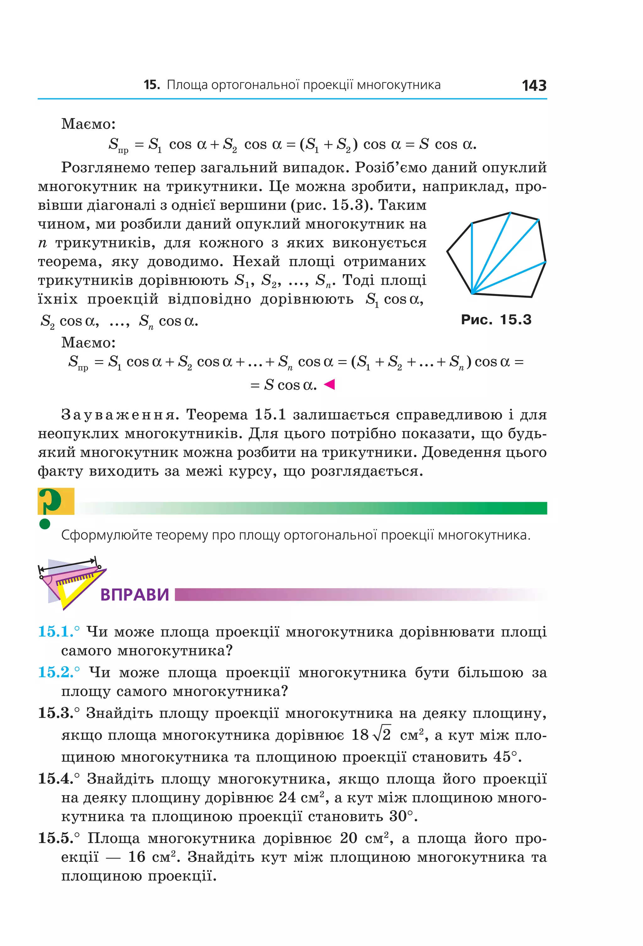 15. Площа ортогональної проекції многокутника 143
Маємо:
S S S S S Sпр = + = + =1 2 1 2cos cos ( ) cos cos .α α α α
Розглянемо тепер загальний випадок. Розіб’ємо даний опуклий
многокутник на трикутники. Це можна зробити, наприклад, про-
вівши діагоналі з однієї вершини (рис. 15.3). Таким
чином, ми розбили даний опуклий многокутник на
n трикутників, для кожного з яких виконується
теорема, яку доводимо. Нехай площі отриманих
трикутників дорівнюють S1, S2, ..., Sn. Тоді площі
їхніх проекцій відповідно дорівнюють S1 cos ,α
S2 cos ,α ..., Sn cos .α
Маємо:
S S S S S S Sn nпр = + + + = + + +1 2 1 2cos cos ... cos ( ... ) cosα α α α =
= S cos .α ◄
Зауваження. Теорема 15.1 залишається справедливою і для
неопуклих многокутників. Для цього потрібно показати, що будь-
який многокутник можна розбити на трикутники. Доведення цього
факту виходить за межі курсу, що розглядається.
?Сформулюйте теорему про площу ортогональної проекції многокутника.
ВпраВи
15.1.° Чи може площа проекції многокутника дорівнювати площі
самого многокутника?
15.2.° Чи може площа проекції многокутника бути більшою за
площу самого многокутника?
15.3.° Знайдіть площу проекції многокутника на деяку площину,
якщо площа многокутника дорівнює 18 2 см2
, а кут між пло-
щиною многокутника та площиною проекції становить 45°.
15.4.° Знайдіть площу многокутника, якщо площа його проекції
на деяку площину дорівнює 24 см2
, а кут між площиною много-
кутника та площиною проекції становить 30°.
15.5.° Площа многокутника дорівнює 20 см2
, а площа його про-
екції — 16 см2
. Знайдіть кут між площиною многокутника та
площиною проекції.
Рис. 15.3
Право для безоплатного розміщення підручника в мережі Інтернет має
Міністерство освіти і науки України http://mon.gov.ua/ та Інститут модернізації змісту освіти https://imzo.gov.ua
 