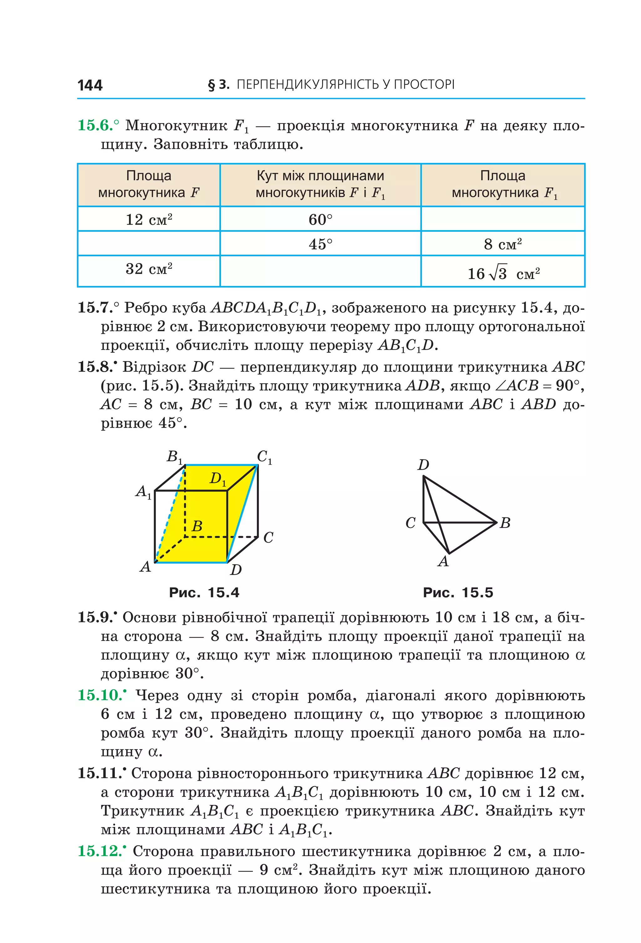 § 3. ПерПеНДиКУлЯрНіСть У ПрОСтОрі144
15.6.° Многокутник F1 — проекція многокутника F на деяку пло-
щину. Заповніть таблицю.
площа
многокутника F
Кут між площинами
многокутників F і F1
площа
многокутника F1
12 см2
60°
45° 8 см2
32 см2
16 3 см2
15.7.° Ребро куба ABCDA1B1C1D1, зображеного на рисунку 15.4, до-
рівнює 2 см. Використовуючи теорему про площу ортогональної
проекції, обчисліть площу перерізу AB1C1D.
15.8.•
Відрізок DC — перпендикуляр до площини трикутника ABC
(рис. 15.5). Знайдіть площу трикутника ADB, якщо ∠ACB = 90°,
AC = 8 см, BC = 10 см, а кут між площинами ABC і ABD до-
рівнює 45°.
B
A
C
D
A1
B1 C1
D1
A
BC
D
Рис. 15.4 Рис. 15.5
15.9.•
Основи рівнобічної трапеції дорівнюють 10 см і 18 см, а біч-
на сторона — 8 см. Знайдіть площу проекції даної трапеції на
площину a, якщо кут між площиною трапеції та площиною a
дорівнює 30°.
15.10.•
Через одну зі сторін ромба, діагоналі якого дорівнюють
6 см і 12 см, проведено площину a, що утворює з площиною
ромба кут 30°. Знайдіть площу проекції даного ромба на пло-
щину a.
15.11.•
Сторона рівностороннього трикутника ABC дорівнює 12 см,
а сторони трикутника A1B1C1 дорівнюють 10 см, 10 см і 12 см.
Трикутник A1B1C1 є проекцією трикутника ABC. Знайдіть кут
між площинами ABC і A1B1C1.
15.12.•
Сторона правильного шестикутника дорівнює 2 см, а пло-
ща його проекції — 9 см2
. Знайдіть кут між площиною даного
шестикутника та площиною його проекції.
Право для безоплатного розміщення підручника в мережі Інтернет має
Міністерство освіти і науки України http://mon.gov.ua/ та Інститут модернізації змісту освіти https://imzo.gov.ua
 