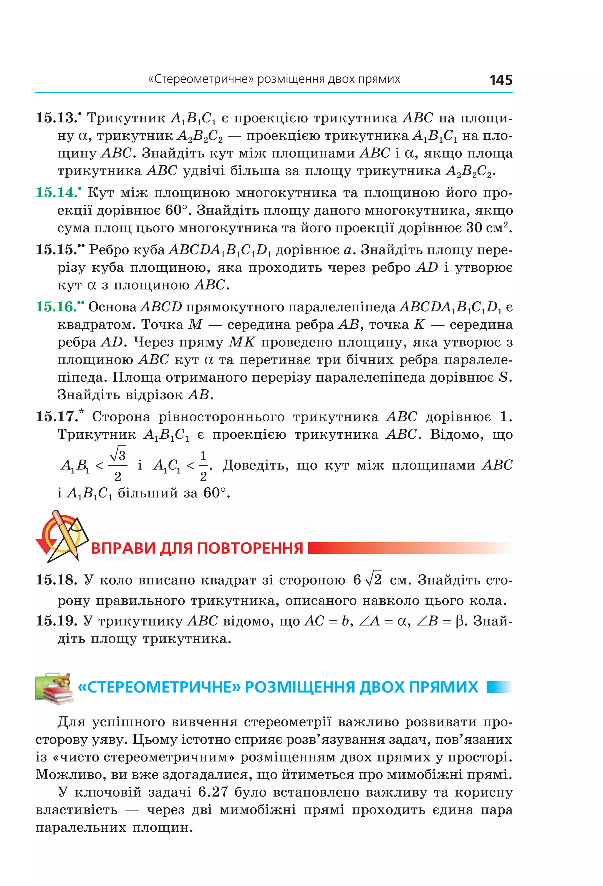 145«Стереометричне» розміщення двох прямих
15.13.•
Трикутник A1B1C1 є проекцією трикутника ABC на площи-
ну a, трикутник A2B2C2 — проекцією трикутника A1B1C1 на пло-
щину ABC. Знайдіть кут між площинами ABC і a, якщо площа
трикутника ABC удвічі більша за площу трикутника A2B2C2.
15.14.•
Кут між площиною многокутника та площиною його про-
екції дорівнює 60°. Знайдіть площу даного многокутника, якщо
сума площ цього многокутника та його проекції дорівнює 30 см2
.
15.15.••
Ребро куба ABCDA1B1C1D1 дорівнює a. Знайдіть площу пере-
різу куба площиною, яка проходить через ребро AD і утворює
кут a з площиною ABC.
15.16.••
Основа ABCD прямокутного паралелепіпеда ABCDA1B1C1D1 є
квадратом. Точка M — середина ребра AB, точка K — середина
ребра AD. Через пряму MK проведено площину, яка утворює з
площиною ABC кут a та перетинає три бічних ребра паралеле-
піпеда. Площа отриманого перерізу паралелепіпеда дорівнює S.
Знайдіть відрізок AB.
15.17.*
Сторона рівностороннього трикутника АВС дорівнює 1.
Трикутник A1B1C1 є проекцією трикутника ABC. Відомо, що
A B1 1
3
2
< і A C1 1
1
2
< . Доведіть, що кут між площинами АВС
і A1B1C1 більший за 60°.
ВпраВи дЛя поВторення
15.18. У коло вписано квадрат зі стороною 6 2 см. Знайдіть сто-
рону правильного трикутника, описаного навколо цього кола.
15.19. У трикутнику ABC відомо, що AC = b, ∠A = a, ∠B = b. Знай-
діть площу трикутника.
«стереометричне» розміщення дВох прямих
Для успішного вивчення стереометрії важливо розвивати про-
сторову уяву. Цьому істотно сприяє розв’язування задач, пов’язаних
із «чисто стереометричним» розміщенням двох прямих у просторі.
Можливо, ви вже здогадалися, що йтиметься про мимобіжні прямі.
У ключовій задачі 6.27 було встановлено важливу та корисну
властивість — через дві мимобіжні прямі проходить єдина пара
паралельних площин.
Право для безоплатного розміщення підручника в мережі Інтернет має
Міністерство освіти і науки України http://mon.gov.ua/ та Інститут модернізації змісту освіти https://imzo.gov.ua
 