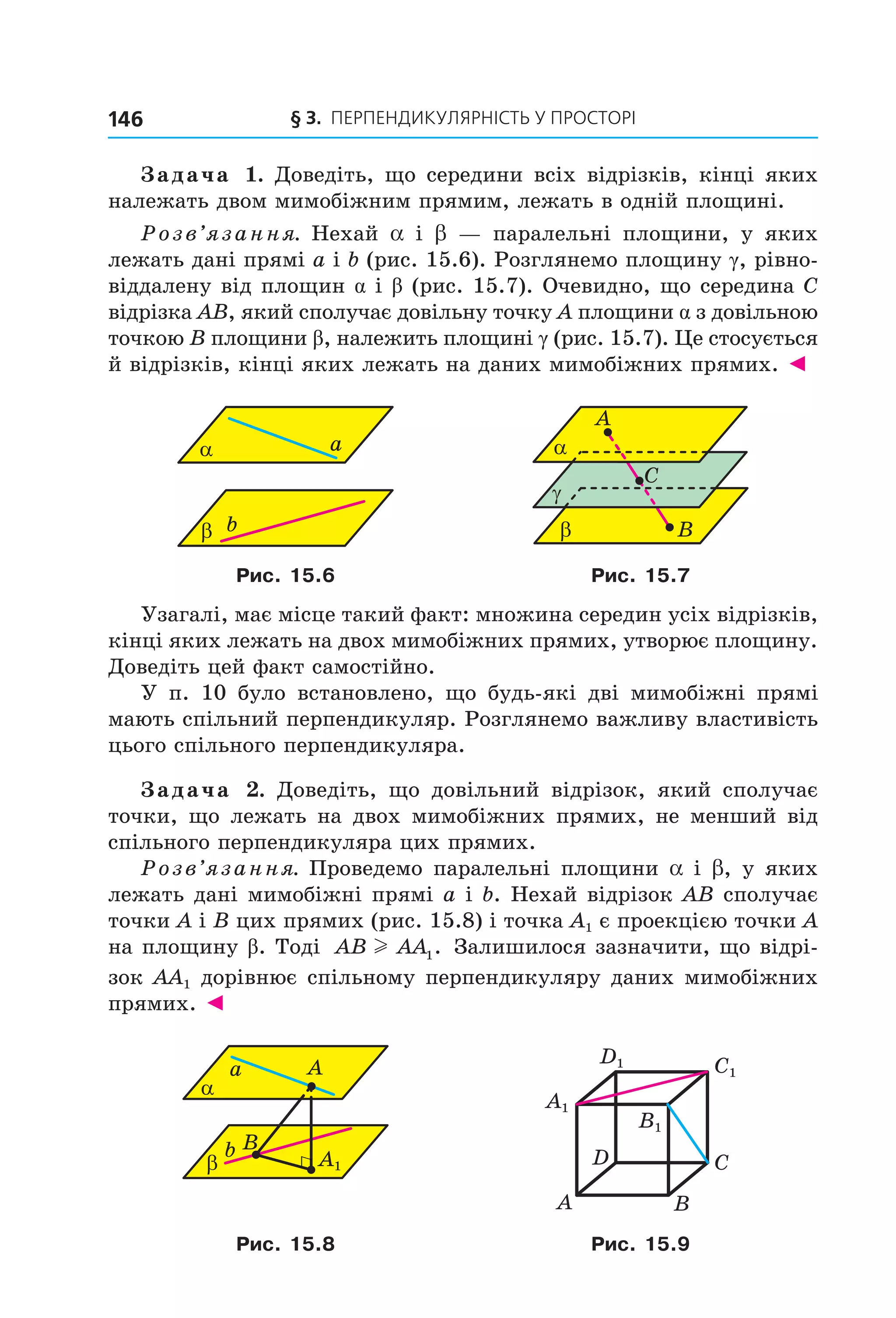 § 3. ПерПеНДиКУлЯрНіСть У ПрОСтОрі146
Задача 1. Доведіть, що середини всіх відрізків, кінці яких
належать двом мимобіжним прямим, лежать в одній площині.
Розв’язання. Нехай a і b — паралельні площини, у яких
лежать дані прямі a і b (рис. 15.6). Розглянемо площину γ, рівно-
віддалену від площин α і β (рис. 15.7). Очевидно, що середина C
відрізка AB, який сполучає довільну точку A площини α з довільною
точкою B площини β, належить площині γ (рис. 15.7). Це стосується
й відрізків, кінці яких лежать на даних мимобіжних прямих. ◄
bβ
aα
Bβ
C
γ
A
α
Рис. 15.6 Рис. 15.7
Узагалі, має місце такий факт: множина середин усіх відрізків,
кінці яких лежать на двох мимобіжних прямих, утворює площину.
Доведіть цей факт самостійно.
У п. 10 було встановлено, що будь-які дві мимобіжні прямі
мають спільний перпендикуляр. Розглянемо важливу властивість
цього спільного перпендикуляра.
Задача 2. Доведіть, що довільний відрізок, який сполучає
точки, що лежать на двох мимобіжних прямих, не менший від
спільного перпендикуляра цих прямих.
Розв’язання. Проведемо паралельні площини a і b, у яких
лежать дані мимобіжні прямі a і b. Нехай відрізок AB сполучає
точки A і B цих прямих (рис. 15.8) і точка A1 є проекцією точки A
на площину β. Тоді AB AAl 1. Залишилося зазначити, що відрі-
зок AA1 дорівнює спільному перпендикуляру даних мимобіжних
прямих. ◄
b
β
a
α
B
A
A1
BA
CD
C1
D1
A1
B1
Рис. 15.8 Рис. 15.9
Право для безоплатного розміщення підручника в мережі Інтернет має
Міністерство освіти і науки України http://mon.gov.ua/ та Інститут модернізації змісту освіти https://imzo.gov.ua
 
