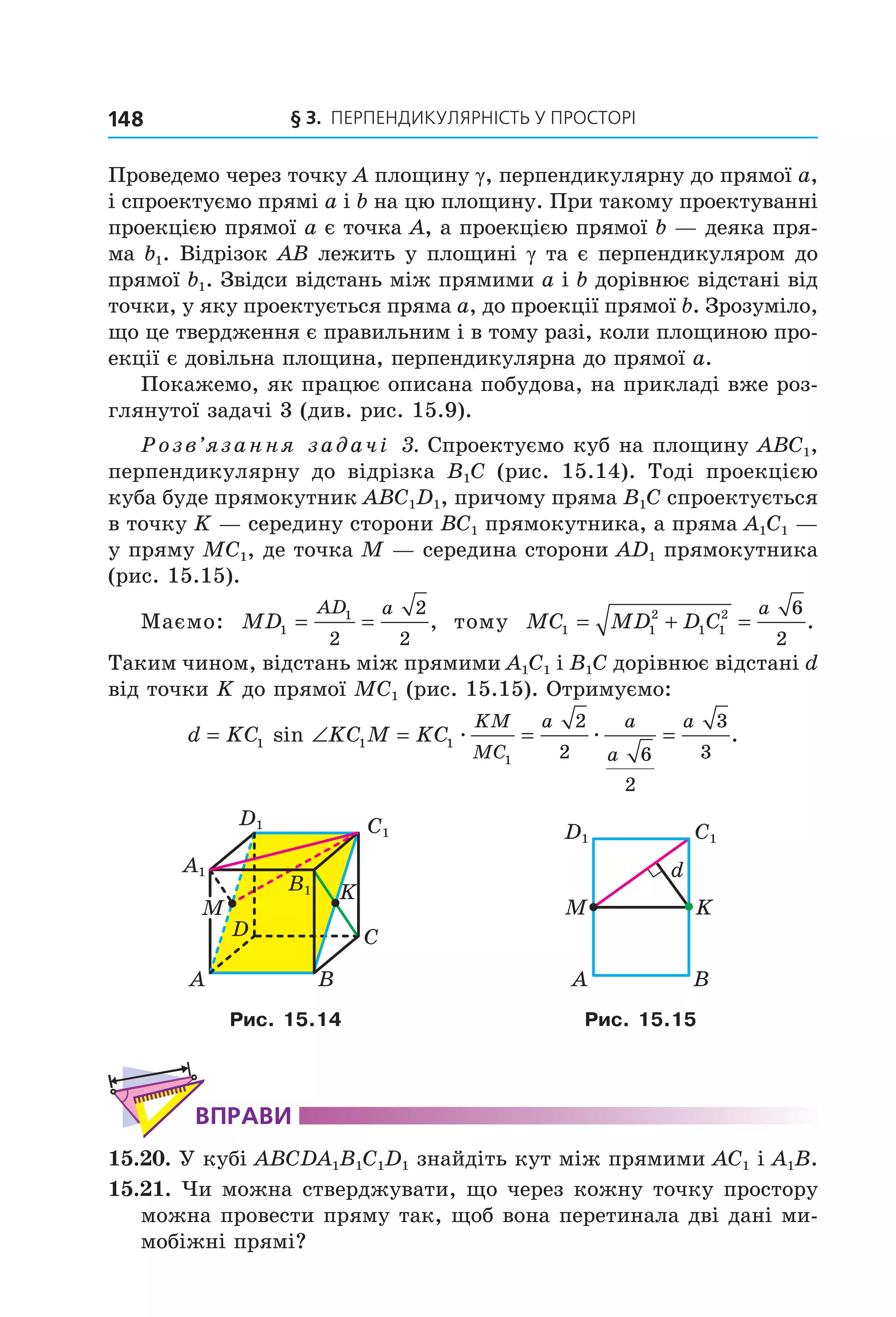 § 3. ПерПеНДиКУлЯрНіСть У ПрОСтОрі148
Проведемо через точку A площину γ, перпендикулярну до прямої a,
і спроектуємо прямі a і b на цю площину. При такому проектуванні
проекцією прямої a є точка A, а проекцією прямої b — деяка пря-
ма b1. Відрізок AB лежить у площині γ та є перпендикуляром до
прямої b1. Звідси відстань між прямими a і b дорівнює відстані від
точки, у яку проектується пряма a, до проекції прямої b. Зрозуміло,
що це твердження є правильним і в тому разі, коли площиною про-
екції є довільна площина, перпендикулярна до прямої a.
Покажемо, як працює описана побудова, на прикладі вже роз-
глянутої задачі 3 (див. рис. 15.9).
Розв’язання задачі 3. Спроектуємо куб на площину ABC1,
перпендикулярну до відрізка B1C (рис. 15.14). Тоді проекцією
куба буде прямокутник ABC1D1, причому пряма B1C спроектується
в точку K — середину сторони BC1 прямокутника, а пряма A1C1 —
у пряму МC1, де точка М — середина сторони AD1 прямокутника
(рис. 15.15).
Маємо: MD
AD a
1
1
2
2
2
= = , тому MC MD D C
a
1 1
2
1 1
2 6
2
= + = .
Таким чином, відстань між прямими A1C1 і B1C дорівнює відстані d
від точки K до прямої МC1 (рис. 15.15). Отримуємо:
d KC KC M KC
KM
MC
a a
a
a
= ∠ = = =1 1 1
1
2
2 6
2
3
3
sin .æ æ
M
C
BA
D
K
C1
B1
D1
A1
C1D1
A B
M K
d
Рис. 15.14 Рис. 15.15
ВпраВи
15.20. У кубі ABCDA1B1C1D1 знайдіть кут між прямими AC1 і A1B.
15.21. Чи можна стверджувати, що через кожну точку простору
можна провести пряму так, щоб вона перетинала дві дані ми-
мобіжні прямі?
Право для безоплатного розміщення підручника в мережі Інтернет має
Міністерство освіти і науки України http://mon.gov.ua/ та Інститут модернізації змісту освіти https://imzo.gov.ua
 